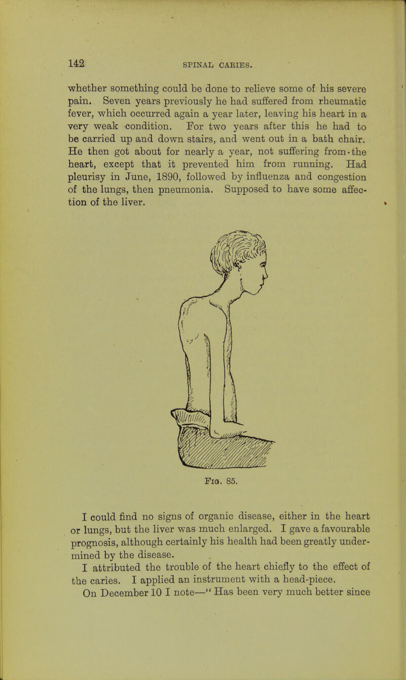 whether something could be done to relieve some of his severe pain. Seven years previously he had suffered from rheumatic fever, which occurred again a year later, leaving his heart in a very weak condition. For two years after this he had to be carried up and down stairs, and went out in a bath chair. He then got about for nearly a year, not suffering from-the heart, except that it prevented him from running. Had pleurisy in June, 1890, followed by influenza and congestion of the lungs, then pneumonia. Supposed to have some affec- tion of the liver. Fia. 85. I could find no signs of organic disease, either in the heart or lungs, but the liver was much enlarged. I gave a favourable prognosis, although certainly his health had been greatly under- mined by the disease. I attributed the trouble of the heart chiefly to the effect of the caries. I applied an instrument with a head-piece. On December 10 I note— Has been very much better since