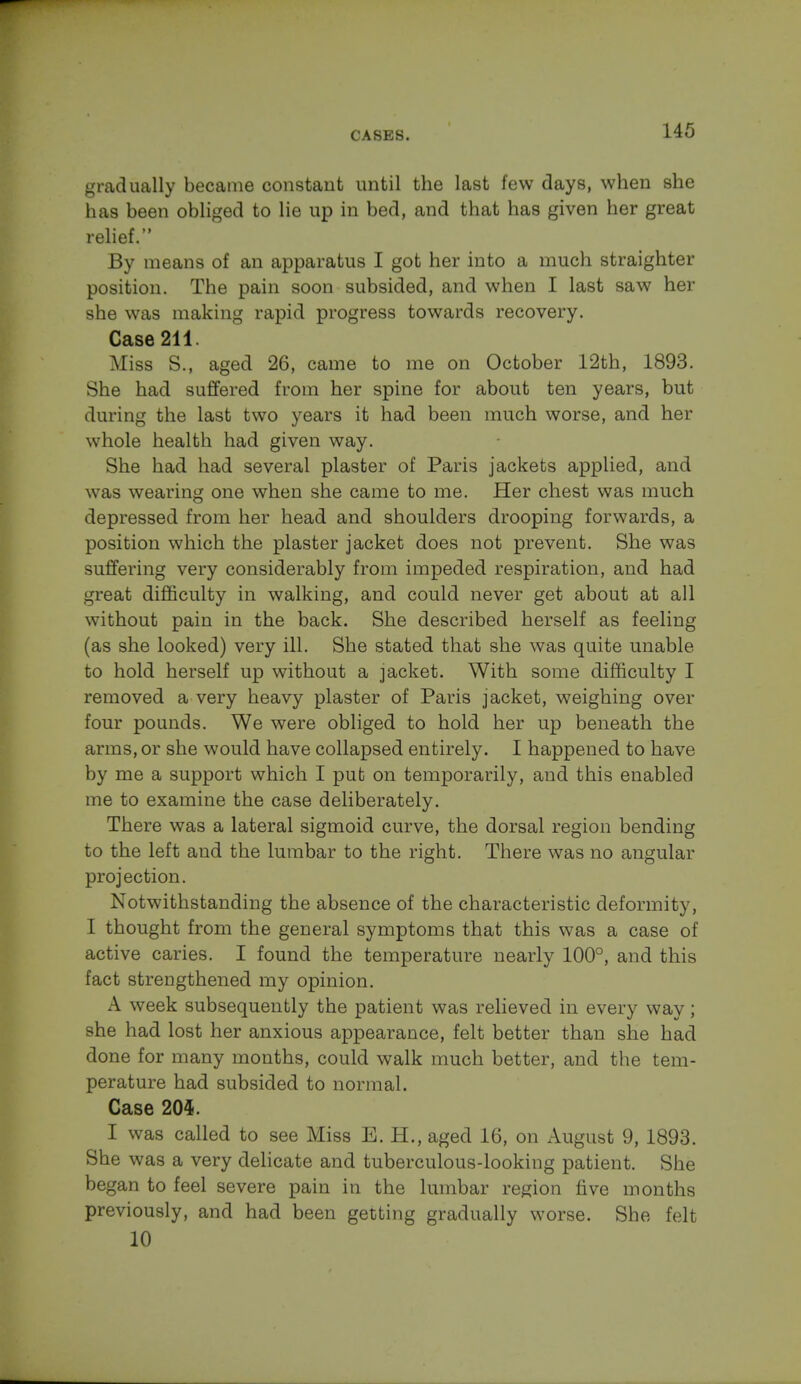 gradually became constant until the last few days, when she has been obliged to lie up in bed, and that has given her great relief. By means of an apparatus I got her into a much straighter position. The pain soon subsided, and when I last saw her she was making rapid progress towards recovery. Case 211. Miss S., aged 26, came to me on October 12th, 1893. She had suffered from her spine for about ten years, but during the last two years it had been much worse, and her whole health had given way. She had had several plaster of Paris jackets applied, and was wearing one when she came to me. Her chest was much depressed from her head and shoulders drooping forwards, a position which the plaster jacket does not prevent. She was suffering very considerably from impeded respiration, and had great difficulty in walking, and could never get about at all without pain in the back. She described herself as feeling (as she looked) very ill. She stated that she was quite unable to hold herself up without a jacket. With some difficulty I removed a very heavy plaster of Paris jacket, weighing over four pounds. We were obliged to hold her up beneath the arms, or she would have collapsed entirely. I happened to have by me a support which I put on temporarily, and this enabled me to examine the case deliberately. There was a lateral sigmoid curve, the dorsal region bending to the left and the lumbar to the right. There was no angular projection. Notwithstanding the absence of the characteristic deformity, I thought from the general symptoms that this was a case of active caries. I found the temperature nearly 100°, and this fact strengthened my opinion. A week subsequently the patient was relieved in every way; she had lost her anxious appearance, felt better than she had done for many months, could walk much better, and the tem- perature had subsided to normal. Case 204. I was called to see Miss E. H., aged 16, on August 9, 1893. She was a very delicate and tuberculous-looking patient. She began to feel severe pain in the lumbar region five months previously, and had been getting gradually worse. She felt 10