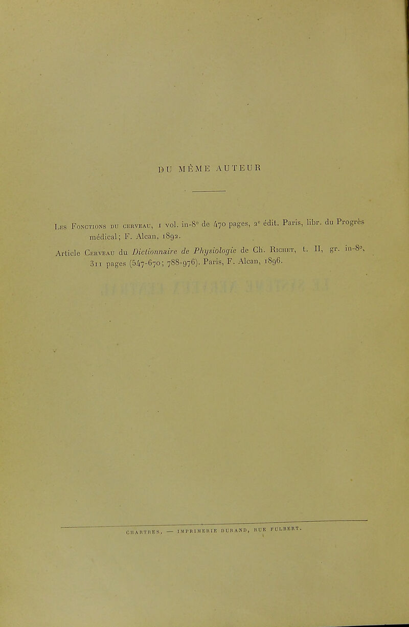 DU MEME AUTEUR Lks Fonctions du C15RVEAU, I vol. iii-S de /,70 pages, a edit. Paris, libr. du Progres medical; F. Alcan, 1892. Article Gerveau du Dictionnaire de Physiologie de Ch. Riciiet, t. II, gr. 1.1-8°, 3ii pages (547-670; 788-976). Paris, F. Alcan, 1896. CI1ARTI\ES. — I.MI'RIAIEHIE DURAND, UUK KUl.BERT.