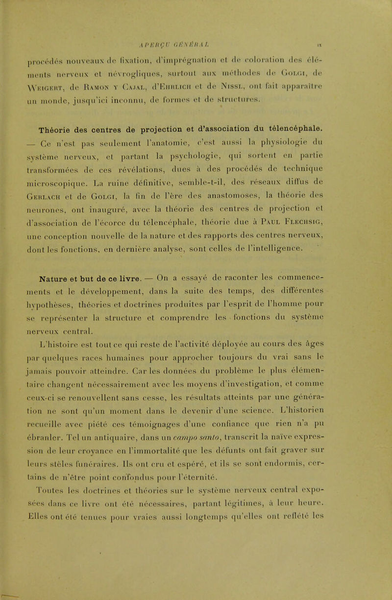 |)io('(''(l(''s noiiveaiix dc lixalioii, (riinpregnalioii ot dc coloration dcs vM- iiuMils iHM'VCiix cl iu''Vioglif|iies, siirtoiil aiix mrlliodes dc (l<)i.(;i, dt- VVkigeht, de Ramon y Cajai., crKiiiiticii cl dc Nissi., out fait a|)paraitre uii iiioiide, jiisqu'ici inconmi, dc (brines cl dc sli iicliircjs. Th6orie des centres de projection et d'association du t61enc6phale. — Cc n'csl pas scnlement I'anatomic, c'csl anssi la pliysiologie du systemc ncrvciix, ct partant la psychologic, qui sortcnl cn parlio transCormecs de ces revelations, dues a des procedes dc technique microscopique. La ruine ddfinitivc, send)le-t-il, des rcseaux diU'us de Gerlach et de Golgi, la fin dc Vbrc des anastomoses, la theorie des neurones, ont inaugure, avec la theorie des centres de projection el d'association de Tecorce du telenccphalc, theorie due a Paul Flechsig, une conception nouvelle de la nature et des rapports des centres nerveux, dont les fonctions, en derniere analyse, sont celles de Tintelligence. Nature et but de ce livre. — On a essaye de racontcr les commence- ments et le developpement, dans la suite des temps, des differentes hypotheses, theories et doctrines produites par Fesprit de Thomme pour se representer la structure et comprendre les fonctions du systfeme nerveux central. L'histoire est tout ce qui reste de I'activite deployee au cours des !\ges par quelques races humaines pour approcher toujours du vrai sans le jamais pouvoir atteindre. Car les donnecs du probl^mc Ic plus elemen- taire changent necessairement avec les moyens (['investigation, et comme ceux-ci se renouvellent sans cesse, les resultats atteints par une genera- tion ne sont qu'un moment dans le devenir d'une science. L'historien recucille avec piete ces tcmoignages d'une confiance epic rien n'a pu ebranlcr. Tel un antiquairc, dans un campo sanio, transcrit la naive expres- sion de leur croyance cn I'immortalite que les dcfunls ont fait graver sur leurs steles Cuneraires. Us out cru ct csperc, et ils sc sont cndormis, cer- tains dc n'6lre point confondus pour I'cternite. Toutes les doctrines et theories sur le systeme nerveux central expo- sees dans cc livre ont etc necessaircs, partant legitimes, a leur hcurc. EUes ont etc tenucs pour vraies aussi longtemps ([u'elles ont reflele les