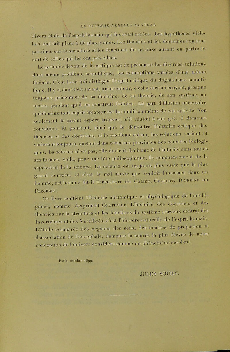 /,/? .sT.s7'/.'!//■; V/-;/,'I•/■;/'-V cexthal (livers etats do Tosprit humai ii <|iii les avail oreees. Lcs hypotheses vieil- lies ont fait place a de plus jeunes. Les theories et les doctrines contein- porainessur la structure et les Ibnctions du nevraxe auront en partie le sort de celles qui les ont prec6dees. Le premier devoir de la critique est de presenter les diverses solutions d'un in6me probleme scientirupie, les conceptions varices d'une m6me theorie. G'est la ce qui distingue I'esprit critique du dogmatisme scienti- fique. II y a, dans tout savant, uninventeur, c'est-a-direun croyant, presquc toujours prisonnier de sa doctrine, de sa theorie, de son systeme, au anoins pendant qu'il en construit Tedifice. La part d'illusion necessaire qui domine tout esprit createur est la condition meme de son activite. Non seulement le savant espere trouver; s'il reussit a son gre, il demeure convaincu. Et pourtant, ainsi que le demontre I'histoire critique des theories et des doctrines, si le probleme est un, les solutions varient et varieront toujours, surtout dans certaines provinces des sciences biologi- ques. La science n'est pas, elle devient. La haine de I'autorile sous toutes ses formes, voila, pour une tele philosophique, le commencement de la sagesse et de la science. La science est toujours plus vaste que le plus grand cerveau, et c'est la mal servir que vouloir I'incarner dans un homme, cethommefiit-ilHiPPOCRATE ou Galien, Charcot, DEJERT^^E ou Fleciisig. Ce livre contient I'histoire anatomique et physiologique de Fintelli- gence, comme s'exprimait Gratcolet. L'histoire des doctrines et des theories sur la structure et les fonctions du systeme nerveux central des Tnvertebres et des Yertebres, c'est I'histoire naturelle de I'esprit humain. L'etude comparee des organes des sens, des centres de projection et d'association de I'encephale, demeure la source la plus elevee de notre conception de I'univers considere comme un phenomene cerebral. Paris, oclobrc 1899. JULES SOURY