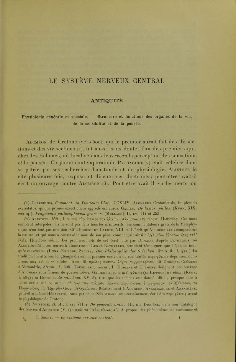 ANTIQUITY: Physiologie generale et speciale. — Structure et fonctions des organes de la vie, de la sensibilite et de la pensee. Alcmeon de Crotone (vers 5oo), qui le premier aurait fait des dissec- tions et des vivisections (i), fat aussi, sans doute, Fun des premiers qui, chez les Hellenes, ait Iocalis6 dans le cerveau la perception des sensations et la pensee. Ce jeune contemporain de Pvth\gore (2) etait celebre dans sa patrie par ses recherches d'anatomie et de physiologie. Aristote le cite plusieurs fois, expose et discute ses doctrines ; peut-6tre avail-il 6crit un ouvrage contre Alcmicon (3). Peut-etrc avait-il vu les nerfs on (1) Chalcidius, Comment, in Timaeum Plat., CCXLIV. Alcmaeus Croloniensis, in physlcis exercitatus, quique primus exsectionem aggredi est ausus. Galien, De liistor. pkilos. (KiiHN, XIX, 22a sq.). Fragmenta philo.sophorum graecor. (Muli.ach), 11, lv, 114 el 255. (2) Akistote, Met., I, v, y.al yip iyi'nxo Trjv rjXiziav 'AX/.jjLaiajv irzi fc'pov-i nuOayopa. Ces mols semblent interpoles ; ils ne sont pas dans tons les manuscrits; les commcntateurs grecs dela Melapliy- siquc n'en font pas menlion. Cf. DiooiiNE de Laekte, VIII, v. L'ecrit qii'ALCMEON avail compose sur la naUiro, ct qui nous a conserve le noni de son pore, conimen(;ait ainsi : 'AXij.a;tov KpoTwv.rjTi); -a8' s)>2?2, Ilstp'.Ooou u'.d;... Les premiers mots do cet ecrit, cite par Diogicne d'aprfes Favobisus, on Ai,CMF.ON dcdie son oeuvre a Buontinus, Leo et Batiiyli.us, semhlenl lemoigner que re|)oque indi- qucc csl exacte. (Unna, Krische, Zeller, Die Philosopliie der (iriechen, 3' Aull., I, /122.) La tradition lui attribua longlemps d'avoir lo premier ecril un de ces Iraitcs Tcspi ouostos d6jk assez noni- breux aux vi<: ct v-' siecles. AoxsT 5a jipwTo; (pyaszov Xdyov auyT^TP?''''') I^'ogicne. Clement d'Alexandric, Strom., I, 308. Theodoret, Serm., I. DiooiiNE et Clement designent cet ouvrage d'AtcMEON sous Ic nom de ouuixo; Wyo;. Galien I'appelle -Ep'i 9'joso); (t« Hippocr. de elem. (Kuhn, 1, t\^i) ; in IlippocR. de nat. horn. XV, 5), litre que les anciens ont donno, dit-il, prcsquc lous h leurs ccrits sur ce sujct : Ta yap xdiv xaXattSv otKavta TZip: ^Oasto; 6;:iy£'Ypa--ai, xa MsXiuaou, toc IIapp.ev(Sou, -a 'Ejj.-EOO/.X^ou;, 'AXxixaiiovoj. llelativement a Alcmeon, Anaximandre et .\NAXiMiiNE, pcul etre meme IIehaclite, sans i)urlcr do Xenophane, out ccrlainemcnt ecrit des wpi (puaeto; avant Ic [)h3sio!oguc de Crotone. (3) Arlstote, H. a., 1, XI; VII, i. De generat. anim.. Ill, iii. Diogese, dans son Catalogue des ccuvres d'ARisTOTE (V, i) : ;:po? Ta 'AX/.ixa^ojvo; a'. A projios des ])hcnomoncs de croissancc et