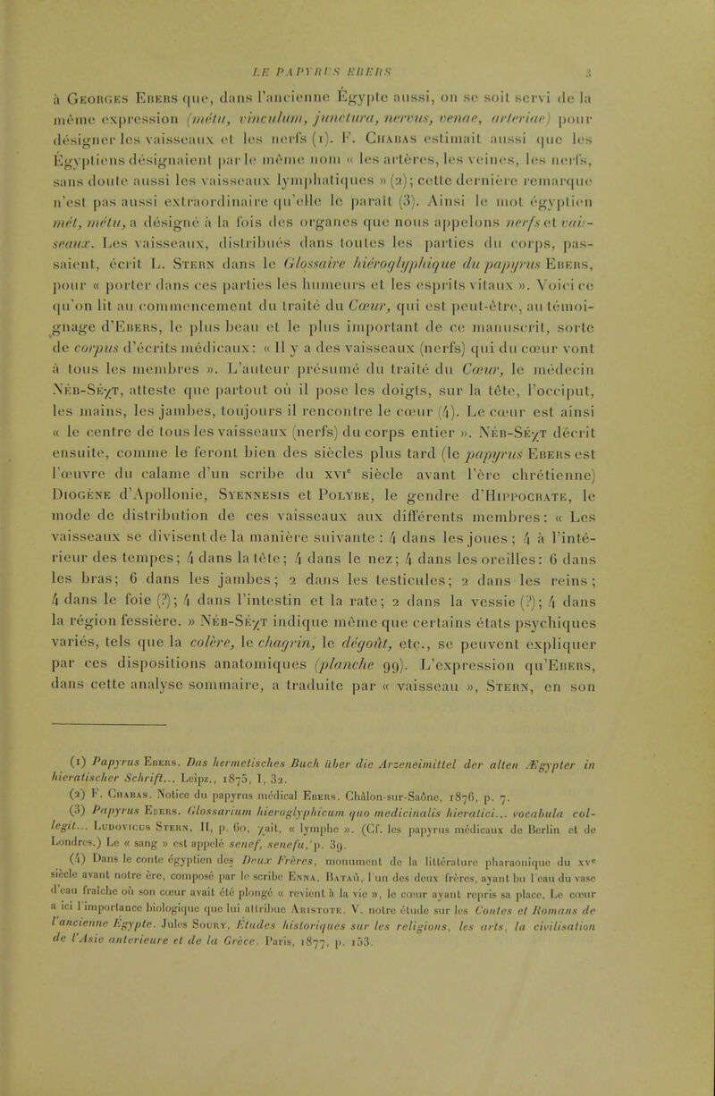 /./•: nApyni s i-:it/:itfi a Georges Ehehs C|iio, dans ['aiicieiine Efrypie aiissi, on si- soil scM vi do la inonie oxprossion (metu, vinculum, junciunc, nervm, venae, arloriao) ponr designer Ics vaisseaiix el les nerl's (i). K. Cmahas esliniail aiissi (pic I<!s Egv|)liens desif^naient parle nit^ine nom « les arteres, les veinc^s, les iierls, sans doule aussi les vaisseaux lynipliali(nies » (2); cetle dernierc rcmanpie n'esl pas aussi extraordinaire (|u'eHe Ic parail (3). Ainsi le niol (''<>yplicn mi't, DU'tu,^ designe a la ibis des organes que nous appelons nerfa alvah- seaux. Les vaisseaux, dislribues dans loules les parlies du corps, pas- saient, ecrit L. Steun dans le Gloamirc hieroglypldque du paj)i/)-us Eukwh, jiour « porter dans ces parlies les humeurs et les esprits vilaux ». Voici ce qu'on lit au conunencement du Iraile du Cosur, qui est peut-etre, an tenioi- gnage d'EiJEHs, le plus beau et le plus important de ce manuscrit, sortc de corpus d'ecrits in6dioaux: <( U y a des vaisseaux (nerfs) qui du coeur vont a lous les membres ». L'auteur presume du traite du Cosia-, le medecin Neb-Se'/T, atteste que partout ou il pose les doigls, sur la t6te, rocci|)ut, les mains, les jambes, toujours il rencontre le creur Le coeur est ainsi « le centre de tons les vaisseaux (nerfs) du corps entier ». Neb-Se-/T decrit ensuite, comme le feronl bien des siecles plus tard {\g papyrus Ebers est Tanivre du calame d'un scribe du xvi° siecle avant Tere chretienne) DioGENE d'Apollonie, Syennesis et Polybe, le gendre d'HiPPOCRATE, le mode de distribution de ces vaisseaux aux difFerenls membres: « Les vaisseaux se divisentde la maniere suivante : /| dans les joues ; l\ a I'inte- rieur des tempes; 4 dans la lele; f\ dans le nez; k dans les oreilles: 6 dans les bras; 6 dans les jambes; 2 dans les testicules; 2 dans les reins; 4 dans le foie (?); 4 dans Tintestin et la rate; 2 dans la vessie (?); 4 dans la region fessiere. m Neb-Se-/T indique meme que certains etats ps3fchiques varies, tels que la colere, \g cliagrin, le degoiU, etc., se pcuvent expliquer par ces dispositions anatomiques (planche 99). L'expression qu'EnERS, dans cette analyse sommaire, a traduile par « vaisseau », Stern, en son (i) Papyrus Eimus. Das hennelischcs Bucli iiher die Arzciieimitlel dcr alien /Egypter in hieralischcr Schrift... Leipz., 1875, I, 82. (a) F. CiiABAs. Notice du papyrus mt'dioal Ebers. Chi\lon-sur-Sa6nc, 1876, p. 7. (3) Papyrus Ekers. Glossariiun hicroglyphicun quo medicinalis liicralici... vocalnila col- legit... LuDovicus SrEUf!, II, p. Go, /ait, « lympiic ». (CC. ics pa|))riis mcdicaux de Berlin et de Londrcs.) Lc « sang » est appcle sencf, senefu,'\). Sg. (i'l) Dans lc conte egypticn des Dcu.r I-'reres, monument dc la liltcralurc plinraonitpie du xv sieclc avant notre ere, compose par lc scribe E.nna, Hatau, l un des deux frores, ajant bu l ean du vase d'cau fraiche ou son cojur avail etc plonge « revient a la vie », lc cunir ayanl reprls sa place. Le coour a ici 1 importance hiologique que lui altribue .'Vrisiote. V. notre etude sur los Conies el Romans de I anciennc /igyple. hiU's Soviw, /eludes hisU)ri(/ties sur les religions, les arls, la ci\-ilisalion de I'Asic fintcrieure et de la Gri'ce. Paris, 1877, I'' '^3.