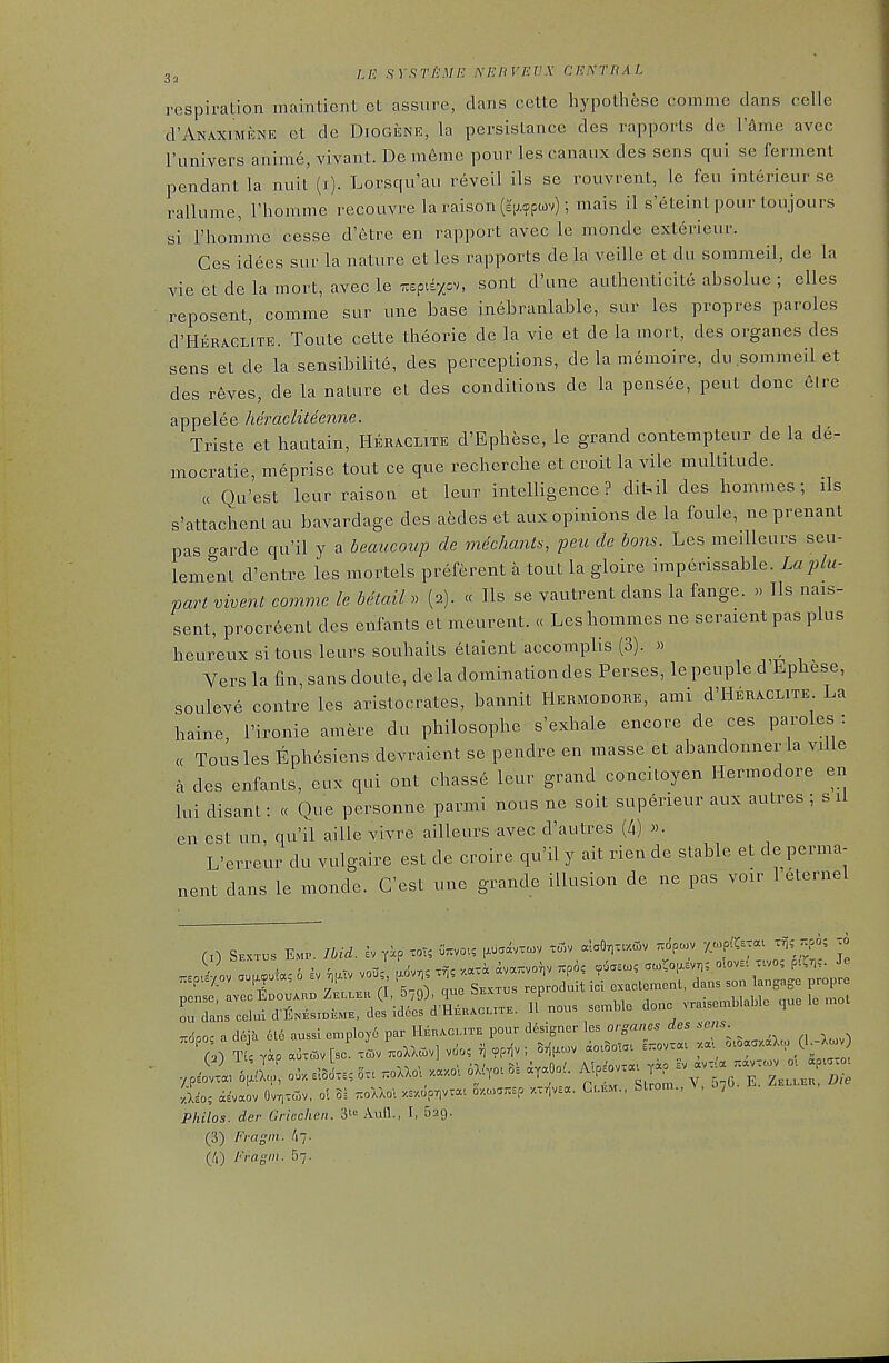 respiration maintient et assure, dans cette hypothese comme dans celle d'ANAXiMENE et de DiOGENE, la persislance des rapports de I'^me avec I'univers anime, vivant. De m6me pour les canaux des sens qui se ferment pendant la nuit (i). Lorsqu'au reveil ils se rouvrent, le feu interieur se rallume, Thomme recouvre la raison(£H.<ppiov); mais il s'eteint pour loujours si rhomme cesse d'etre en rapport avec le monde exterieur. Ces idees sur la nature et les rapports de la veille et du sommeil, do la vie et de la mort, avec le Ttspidxov, sont d'une authenticite absolue ; elles reposent, comme sur une base inebranlable, sur les propres paroles d'HERACLiTE. Toute cette theorie de la vie et de la mort, des organes des sens et de la sensibilite, des perceptions, de la memoire, du sommeil et des r6ves, de la nature et des conditions de la pensee, pent done eire appelee heracliteenne. Triste et hautain, Heraclite d'Ephese, le grand contempteur de la de- mocratie, meprise tout ce que recherche et croit la vile multitude. « Qu'est leur raison et leur intelligence? dit.il des hommes; ils s'attachenl au bavardage des aedes et aux opinions de la foule, ne prenant pas garde qu'il y a beaucoup de mdchants, peu de bons. Les meilleurs seu- lement d'entre les mortels preferent a tout la gloire imperissable. La jilu- part vivent comme le bitail » (2). « lis se vautrent dans la fange. » lis nais- sent, procreent des enfants et meurent. « Les hommes ne seraient pas plus heureux si tous leurs souhails elaient accomplis (3). » Vers la fin, sans doute, de la domination des Perses, lepeuple d'Ephese, souleve contre les aristocrates, bannit Hermodohe, ami d'HERACLiTE La haine, I'ironie amere du philosophe s'exhale encore de ces paroles : cc Tousles Ephesiens devraient se pendre en masse et abandonnerla villa a des enfanls, eux qui ont chasse leur grand concitoyen Hermodore en lui disant: « Que personne parmi nous ne soit superieur aux autres ; s li en est un, qu'il aiUe vivre ailleurs avec d'autres (4) «• L'erreur du vulgaire est de croire qu'il y ait rien de stable et de perma- nent dans le monde. G'est une grande illusion de ne pas voir 1 eternel Zi::^^^^^^'^---- done —la.e ,.e lo .o. r.6po, a cl6j'a 6l6 aussl en.ployi par Heracmte pour designer les organes des ^•««^- ■Aio', «E'vaov OvriToiv, ol oi tioXaoI «/.opr)vra.. o/.o>a7;sp r.vrivaa. G,.u.u, Strom., ^ , Pliilos. der Gricchen. Aufl., I, Bag. (3) Fragm. Ir,- (^0 Fragm. b-,.