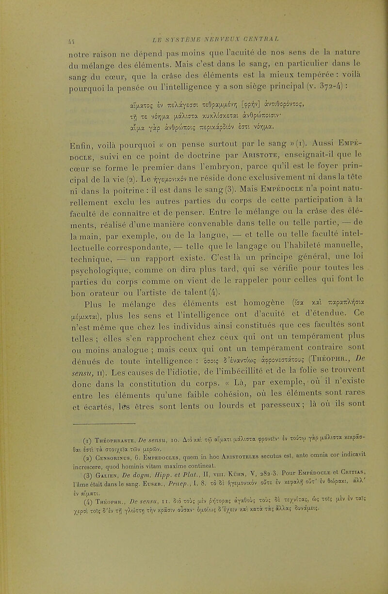 ,,,, Lie SVSTEME yEHVEVX CEXTRAL noire raisoii ne depend pas moins que racuite de nos sens dc la nature du melange des elements. Mais c'est dans le sang, en particidier dans le sang du coeur, que la erase des elements est la mieux temperee : voila pourquoi la pensee ou I'intelligence y a son si6ge principal (v. Sya-Zl) : tY^ T£ v6-r)ixa [j.aXtjta -My.XlijV.exM avOpwxoiff'.v Enfin, voila pourquoi « on pense surtout par le sang »(i). Aussi Empe- DOCLE, suivi en ce point de doctrine par Aristote, enseignait-il que le ccBur se forme le premier dans Tembryon, parce qu'il est le foyer prin- cipal de la vie (2). Le •;)Y£[;.oviy.6v ne reside done exclusivement ni dans la t6tc ni dans la poitrine : il est dans le sang (3). Mais Empedocle n'a point natu- rellement exclu les autres parties du corps de cette participation a la faculte de connaitre et de penser. Entre le melange ou la crAse des ele- ments, realise d'une maniere convenable dans telle ou telle partie, — de la main, par exemple, ou de la langue, — et telle ou telle faculte intel- lectuelle correspondante, — telle que le langage ou Thabilete manuelle, technique, — un rapport existe. C'est la un principe general, une loi psychologique, comme on dira plus lard, qui se verifie pour toutes les parties du corps comme on vient de le rappeler pour celles qui font le bon orateur ou I'artiste de talent (4). Plus le melange des elements est homogene (iaa -/.al TrapaTr/vrjCia l,A[i.iY.mi), plus les sens et I'intelligence ont d'acuite et d'etendue. Ce n'est m6me que chez les individus ainsi constitues que ces facultes sont telles ; elles s'en rapprochent chez ceux qui ont un temperament plus ou moins analogue ; mais ceux qui ont un temperament contraire sont denu6s de toute intelligence : ocro-.? h'kwrJMz a^povsaxaxoug (Theophr., De sensu, II). Les causes de I'idiotie, de Fimbecillite et de la folie se trouvent done dans la constitution du corps. « La, par exemple, ou il n'existe entre les elements qu'une faible cohesion, ou les el6ments sont rares et ecartes, l0s 6tres sont lents ou lourds et paresseux; la ou ils sont (i) Theophraste, De sensu, 10. Aio v.a'i -t3 al'|jiaxi rxaXiaxa ypoveiv h xoutto ^ap jxciXma xE/paa- (3) Censorinus, G. Empedocles, quem In hoc Aristoteles seoulus est, anlo omnia cor Indicavit increscere, quod hominis vitam maxime conlineat. (3) Galien, De dogni. Hipp, et Plal., II, vni. ICuhn, V, aSa-S. Pour Empedocle ct Critias, I'Ame etait dans le sang. Euseb., Praep., I, 8. to 3; f,YEixovi-/.6v oi'xs ev XEaaXf; o'jx' iv Ocipar-t, aXX' EV a't(j,axt. _ , > . (4) Theophr., Dc sensu, 11. 5i6 xoj; [ih prjxopa; ayaOou; xo'j; os -E/viTa;, (5); xots [xev ev xaT; ■/{.prs'i -0T5 3'ev x^ yXtoxxT) XT)V j-.pacjiv ouaav oiAOtw; I'v/zvi xa; xaxa xa; aXXa; ouvajxEi;.