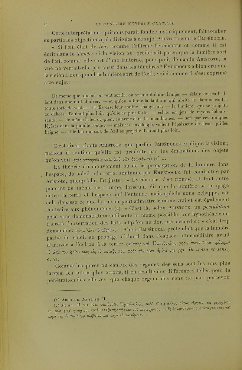 /iG LE SrSTj'jME NEIiVHrX CESTRAI. Cette interpr^lation, qui nous parait ibndec hisloriquement, fait lomber en partie les objections qu'a dirigees a ce sujet AniSTOTE contre Empedocle. « Si I'cEil etait de feu, comme I'afTirme Empedocle et comme il est 6crit dans le Timde; si la vision se produisait parce que ]a luinifere sort de I'ceil comme elle sort d'une lanterne, pourquoi, demande Auistote, la vue ne verrait-elle pas aussi dans les lenebres? Empedocle a bien cru que lavisiona lieu quand la lumiere sort de I'ceil; void comme il s'est exprime a ce sujet: De meme que, quand on veut sortlr, on se munll d'une lampe, — eclair du feu bril- lant dans une nuit d'hiver, — et qu'on allumc la lanterne qui abrite la nammc contre loute sorte de vents — et disperse leur soufne cbangcant; — la lumiere, qui se i^rojelle an deliors, d'autant plus loin quelle est plus forte, — 6clatc en jets de rayons eblouis- sants; — de meme lefeu ogygien, enferme dans les membranes, — sort par ces tuniques Mg&res dans la pupiUe ronde: — mais ces enveloppes vodenl I'epalsscur de I'eau qui les baigne, — et le feu qui sort de Iffiil se projette d'autant plus loin. G'est ainsi, ajoute Aristote, que parfois Empedocle explique la vision; parfois il soutient qu'elle est produite par les emanations des objets qu'on voit (xoT? ai:oppo(ai? xatg ar^o xwv opwijivuv) (i) »• La th6orie du mouvement ou de la propagation de la lumiere dans I'espace, du soleil a la terre, soutenue par Empedocle, fut combattue par Aristote, quoiqu'elle fut juste : « Empedocle s'est trompe, et tout autre pensant de meme se trompe, lorsqu'il dit que la lumiere se propage entre la terre et I'espace qui I'entoure, mais qu'elle nous echappe, car cela d^passe ce que la raison peut admettre comme vrai et est egalement contraire aux phenomenes (2). » G'est la, selon Aristote, un postulatum pose sans demonstration sudlsante ni meme possible, une liypoth^se con- traire a I'observation des faits, etqu'on ne doit pas accorder: « c'est trop demander: (jiya Wav to aXxr^^a. » Ainsi, Empedocle pr6tendait que la lumiere partie du soleil se propage d'abord dans I'espace intermediaire avant d'arriver a I'ceil ou a la terre: -/.aeaiisp v.al 'Eh.7U£3o-/A^s <?-^aiv io-avcTcOai 7:poT£p:v TO a™ TOO ^Xlo'j el? to r.^h r.poq xy)V S^^iv, ^ kiz\ Tr;v y^v. De sensu et sem., C. VI. Comme les pores ou canaux des organes des sens soiit les uns plus larges, les autres plus 6troits, il en resulle des difPerences telles pour la penetration des eilluves, que chaquc organe des sens ne peut percevoir (i) Auistote, De sensu, II. ^ (3) De an., II, vii. lv«l ou/. 6pOoi; 'E(x7ie5o/.lfj?, ooS' d Tt5 «Uo? oGtco; sl>r,«v, to; ospoasvou TOO ^coTo; y.a\ Ttvoj^e'vou r.ozl ixsia^u if)? y^iV.cC. toO -Epu'y^ovxo;, fij^S; 8= XavOivovto;' ToDtoyap Eaxi -/.at 7:apa -fjv hi to) Xo'yu) alrlOeiav xa'c Tiapa xa oaivoasva,..