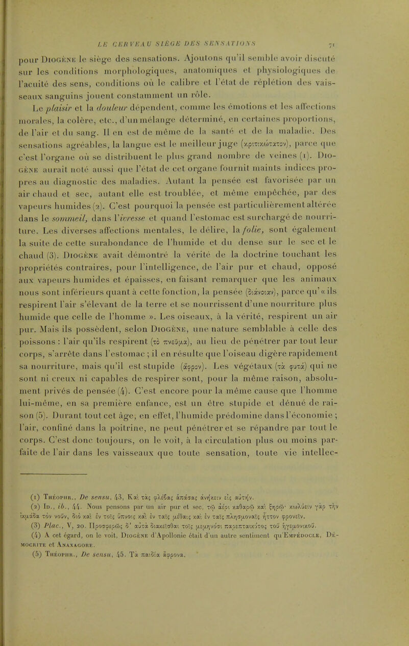 pour DiOGKNE le siege des sensations. Ajoulons qiril senihlc avoir ilisciite siir les coiulilions morphologiqiios, anatoniiqiies et |)liysiologi(|iies de raciiilc des sens, coiidilions oii le calibre el Telat de replelion des vais- seaiix saugiiius joiient constaniment iin role. I.e plaisir et la doideiir dependent, coniine les emotions et les afl'eclions morales, la colere, etc., d'lin melange determine, en certaiiies proportions, de I'air el du sang. 11 (M1 est de ni^nie de la saiih'- el de la maladie. Des sensations agreables, la langiie est le meilleiir juge (y.p'.xr/.wTaTov), parce ([lie c'est I'organe ou se distrilnient le plus grand nombre de veines (i). Dio- GENE aiirait note aussi que Fetal de eel organe (burnil maints indices pro- pres au diagnostic des maladies. Autant la pensee est I'avorisee par un air chaud et sec, autant elle est troublee, et meme emp6chee, par des vapeurs humides(2). C'est pourquoi la pensee est particulierement alteree dans le sommeil, dans Vioresse et quand Testomac est surcharge de nourri- ture. Les diverses affections mentales, le delire, la folic, sont egalemcnl la suite de cette surabondance de I'humide et du dense sur le sec et le chaud (3). Diogene avail demontre la verite de la doctrine touchant les proprietes conlraires, pour rintelligence, de Fair pur et chaud, oppose aux vapeurs huniides et epaisses, en I'aisanl remarquer que les animaux nous sonl inferieurs quant a cette fonction, la pensee (Siavoiav), parce qu'« ils respirent Fair s'elevant de la terre el sc nourrissent d'une nourriture plus humide que celle de Fhomme ». Les oiseaux, a la verite, respirent un air pur. Mais ils possedent, selon Diogene, une nature semblablo a celle des poissons : Fair qu'ils respirent (to icveDixa), au lieu de penetrer par lout leur corps, s'arrete dans Festomac ; il en resulle que Foiseau digere rapidement sa nourriture, mais qu'il est stupide (a^pov). Les vegelaux (xa (pjia) qui ne sont ni creux ni capables de respirer sonl, pour la meme raison, absolu- ment priv6s de pensee (4). C'est encore pour la meme cause que Fhomme lui-m6me, en sa premiere cnfance, est un 6tre stupide el denue de rai- son (5). Durant tout cet age, en efl'el, I'humide predomine dans Feconomie ; Fair, confine dans la poilrine, nc pent penetrer et se repandre par tout le corps. C'est done loujours, on le voit, a la circulation plus ou moins par- faite de Fair dans les vaisseaux ([uc loute sensation, loule vie intcUec- (i) Theopiir., De sensu, /j3, Kai xa; oXe'Sa; ax:a3a; avrjitsiv si; auxTjv. (a) Id., ib., !^!^. Nous pcnsons par un air pur ct sec, xto aipi y.aOapiT> y.a\ ?i),oto' ztoXueiv yap Tr|V (•/[jLxSa xov vouv, 3i6 zat ev xoi; iizvoi; ■/.<£•. iv xaT; jxeOai; zai £v xal; xArjajj-Ovat; r]xxov ippovsiv. (3) Plac, V, 30. Ilpoayspfi); S' aura ota/.£iTOai xot; [jL5;xr)vo'ai j;apenxai/.'j'xo; xou r)Y£(i.oviy.o'j. (4) A cet egard, on le voit, Diogene d'Apollonic clail d'wn autre sontinicnt qu'EMPEDocLE, Dii- MOCRITE et AnAXAGORE. (5) TiiEopiiK., Dc sensu, .'|5. Ti -acoia a^pova.