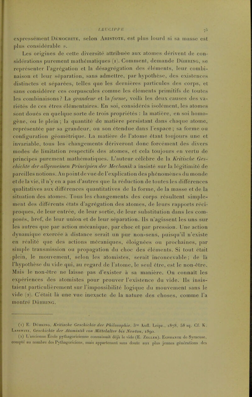 cxpressement Ukmochite, seloii Ahistote, est plus lourd si sa masse est plus considerable ». Les origines de cetle diversite altribuee aux atonies derivent de con- siderations purement niatheinati(|ues (i). Comnienl, dcinande DiimuNO, se rej)resenler I'agregation et la desagregatioii des elements, leur coinbi- naison et leur separation, sans admeltre, par liypothese, des existences distinctcs et separ6es, telles que les dernieres particulcs des corps, et sans consid6rer ces corpuscules comme les elements primitifs do toutes les combinaisons ? La (jrandeur et la forme, voila les deux causes des va- rietes de ces 6tres el6mentaires. En soi, consider6s isolement, les alomes sont doues en quelque sorte de Irois proprieles : la matiere, en soi homo- gene, ou le plein ; la quanlite de matiere persistant dans chaque atome, representee par sa grandeur, ou son etendue dans I'espace; sa forme ou configuration geometrique. La matiere de I'atome etant toujours une et invariable, tons les changements deriveront done forcement des divers modes de limitation respectifs des atonies, el cela toujours en verlu de principes purement mathematiques. L'auteur celebre de la Kritische Ges- chichte der allgemeinen Principien der Mechanik a insiste sur la legitimite de pareilles notions. Au pointde vue de I'explication des phenomenes du monde etde la vie, il n'y en a pas d'autres que la reduction de touLes les differences qualitatives aux differences quantilatives de la forme, de la masse et de la situation des atomes. Tous les changements des corps resullent siniple- ment des difTerents etats d'agregation des atomes, de leurs rapports reci- proques, de leur entree, de leur sortie, de leur substitution dans les com- poses, bref, de leur union et de leur separation, lis n'agissent les uns sur les autres que par action mecanique, par choc et par pression. Une action dynamique exercee a distance serait un pur non-sens, puisqu'il n'existe en realite que des actions ni6caniques, eloignees ou prochaines, par simple transmission ou propagation du choc des elements. Si tout etait plein, le mouvement, selon les atomistes, serait inconcevable; de la rhypothese du vide qui, au regard de Tatome, le seul etre, est le non-etre. Mais le non-6tre ne laisse pas d'exister a sa maniere. On connait les experiences des atomistes pour prouver I'existence du vide. Us insis- taient particulierement sur I'iinpossibilile logiquc du mouvement sans le vide (2). C'elait la une vue inexactc de la nalure des choses, comme I'a montre DiiniUNG. (1) E. DiiiintNG, Krilischc GeschiclUc der Philosophie, 3' Loipz., 1878, 58 sq. Cf. K. Lasswitz, Gescliichlc der AtomisUk s'oit Mittelaltor bis Newton, i8()o. ( 0 L'ancieiinc licolo pylliagoncicntm coiiiiaissail doju Ic vide (E. Zei.ler). Eopiiante <1c Syracuse, coriiplo au nombrc des Pytliagoricicns, mais appartcnanl sans douto aiix plus jcunos gciicralions des