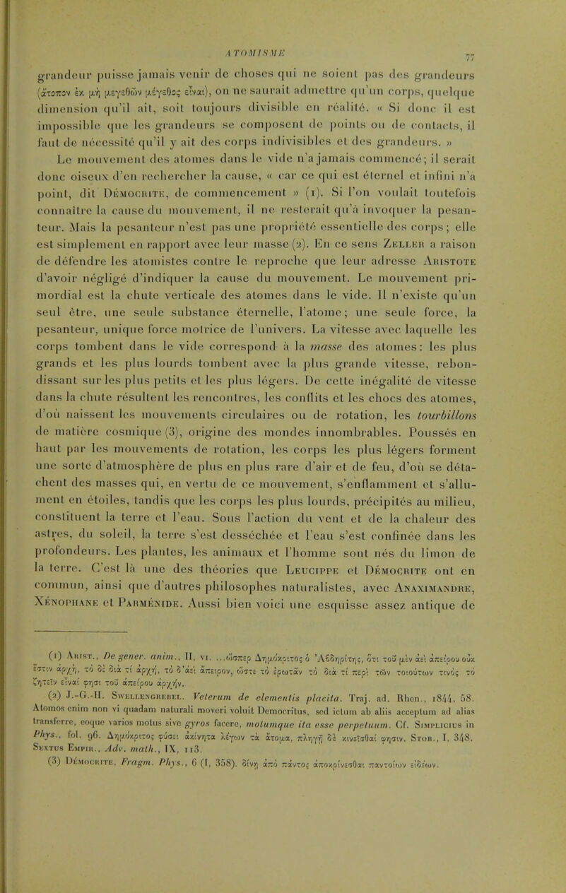 ATOM IS Ml-: grandciii puisse jamais vcnir tie choses qui iie soienl pas ties grandeurs (ctTOTTOv k/. \).ri [/.BytOm [j-iytdoq eTvat), on ne saurait admettre qu'un corps, quelque dimension qu'il ail, soil toujours divisible en realile. « Si done; il est impossible que Ics grandeurs se composcnl de points ou de contacts, il faut de necessite qu'il y ait des corps indivisibles el des grandeurs. » Le mouvenient des atonies dans le vide n'a jamais commence; il serait done oiscux d'en re('lierclier la cause, (f car ce qui est elcrnel et infini n'a point, dit Demochiti':, de commencement » (i). Si Ton voulait loutefois connailre la cause du mouvemcnt, il ne resterait qu'fi invoquer la pesan- teur. Mais la pesanteur n'est pas unc propriet'^ essentielle des corps; elle est simplemenl en rapport avec leur masse (2). En ce sens Zeller a raison de defendre les atomistes centre lo rcprocho que leur adresse Aiustote d'avoir neglige d'indiquer la cause du mouvenient. Lc mouvenient pri- mordial est la chute vei-ticale des atonies dans le vide. II n'existe qu'un seul etre, une seule substance eternelle, Tatoinc; une seulc force, la pesanleur, unique force motrice de I'univers. La vitesse avec laquelle les corps tombent dans le vide correspond a la masse des alomes: les plus grands et les plus lourds tombent avec la plus grande vitesse, rebon- dissant sur les plus petils et les plus legers. De celte inegalite de vitesse dans la chute resultent les rencontres, les conflits et les chocs des atonies, d'ou naissent les mouvemenls circulaircs ou de rotation, les tourbillons de niatiere cosniique (3), originc des niondes innombrables. Pousses en haul par les mouvemenls de rotation, les corps les plus legers fornient nne sorte d'atniosphere de plus en plus rare d'air et de feu, d'ou se deta- chent des masses qui, en vertu dc ce inouvement, s'enflammenl et s'allu- nient en etoiles, landis que les corps les plus lourds, precipites au milieu, constituent la terre et I'eau. Sous Taction du vent el dc la chalcur des aslres, du soleil, la terre s'est dessechec et I'eau s'est confinec dans les profondeurs. Les plantes, les animaux el rhomme soul nes du iimon de la terre. C'est la une des theories que Leucippe et Democrite ont en commun, ainsi que d'aulres philosophes naturalistes, avec Anaximandre, Xenophane et Parmemde. Aussi bien voici unc csquisse assez antique dc (1) Akist., De gener. ariim., II, vi. ...Mir.sp Arjfio'zoi-o; 6 'A68r)p£Tri;, Sti toEI jiiv ixe! ajcsipou ojz Ea-riv apyj), 76 3= 3ia it ap^fT[, to 3'aEi ajtsipov, mi-z x6 IpuTav to ota -i r.ep: twv -otouTtov xtvo; to ?T|-eiv ilvai ^7)01 tou aKsfpou apx.i^v. (2) J.-G.-II. SvvELi.ENGREUET.. Vclerum de dementis placita. Traj. atl. Riien., iSi'i. 58. Alomos enim non vi quadam natural! moveri voluit Democrilus, sod iclum ab aliis acceplum ad alias Iransfcrrc, coqiic varies motus sivc gyros faccrc, motumqtie ila esse perpctuitm. Cf. Simplicius in Phys., fol. ()C. Arj;j.o/.piTO; ^uaat ay.'lvrjTa X^p)v Ta oiioaa, rXriy^ 3s xivctiOai orjciv. Sron., I, 3/|8. Sextus Empiii., Adv. mailt., IX, ii3.