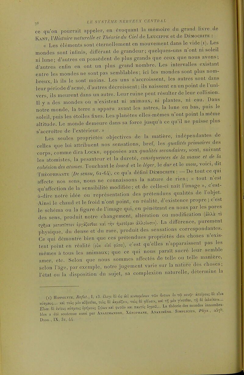 H /./.; .sr.sr/>.i//v' xeiivepx cExrfiAL ce qu'on pourrait appeler, en 6voquant la memoire du grand livre de Kant, VHistoire naturelle et Theorin du Ciel de Leucippe et de Democrite : « Les elements sonL eternellament en mouvement dans le vide (i). Les mondes sont infmis, diflferant de grandeur; quelques-uns n'ont ni soleil ni lune; d'autres en possfedent de plus grands que ceux que nous avons; d'autres enfin en ont un plus grand nombre. Les intervalles exLstant entre les mondes ne sont pas semblables ; ici les mondes sont plus nom- breux, la ils le sont moins. Les uns s'accroissent, les autres sont dans leur p6rioded'acme, d'autres decroissent; ils naissent en un point de I'uni- vers, ils meurent dans un autre. Leur mine pent rdsulter de leur collision. II y 'a des mondes ou n'existent ni animaux, ni plantes, ni eau. Dans notre monde, la terre a apparu avant les astres, la lune en bas, puis le soleil, puis les 6toiles fixes. Les planetes elles-memes n'ont point lam6me altitude. Le monde demeure dans sa force jusqu'a ce qu'il ne puisse plus s'accroitre de I'exterieur. » Les seules proprietes objectives de la matiere, independantes de celles que lui attribuent nos sensations, bref, les qualites primaires des corps, commedira Locke, opposees aux qualites secondaires, sont, suivant les atomistes, la pesanteur et la durete, consequences de la masse et de la coMsion des atonies. Touchant le lourd et le Uger, le dur et le mou, voici, dit Theophraste [Desensu, 61-6/,), ce qu'a d6fini Democrite De tout ce qui affecte nos sens, nous ne connaissons la nature de rien; « tout n'est qu'affection de la sensibilite modifiee; et de celle-ci nait I'image «, c'est- ■a-dire noire id6e ou representation des pretendues qualites de I'objet. Ainsi le chaud et le froid n'ont point, en realite, d'existence propre ; c'est le schema ou la figure de I'image qui, en penetrant en nous par les pores des sens, produit notre cbangement, alteration ou modification (aUa to ay.^,.a [.s.a^t.xov epYaCsaOa. v.ccl ^^i?^' aXXoba.v). La difference, purement physique, du dense et du rare, produit des sensations correspondantes. Ce qui demontre bien que ces pretendues proprietes des choses n'exis- tent point en realite (ci-/. sbl <^'est qu'elles n'apparaissent pas les m6mes a tons les animaux; que ce qui nous parait sucre leur semble amer, etc. Selon que nous sommes affectes de telle ou telle mamfere, selon I'age, par exemple, notre jugement varie sur la nature des choses; I'etat ou la disposition du sujet, sa complexion naturelle, determine la (I) H.PPOLYTE, Reful., I, i3. -asYE 0^ <L; is! /...vou^a'vcov xtov civxcov ev -to y.s.co- anr.po.; oe siva Elva. k hiou; .6.^0.; ip^u.ou, ?.Wv xal coo.oiv xa. ;.avv6; ^ypou... La Iheono des mondes .nnombra- blcs a 6te soulcnuo aussl par Ar.Ax.M*NDUE, Xenophane, Aisaximene. Simpuc.us, Phys., 35; . DioG., IX, 3i, /i