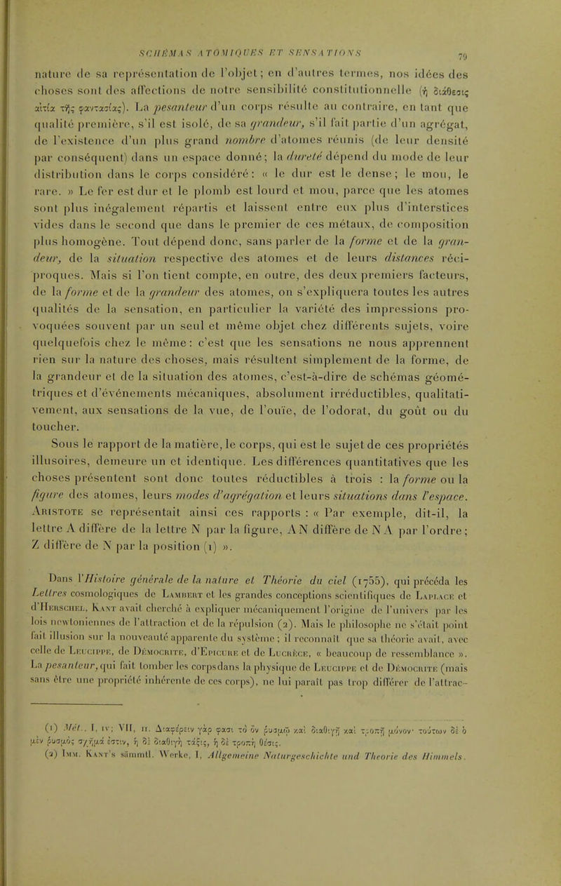 SCIIliMAS ATOMIQIJRS ET f! ICXS A T10 \ S nalui'O (Ic sa represonlation tie l'ol)jet; en crautres termes, nos id6es des choscs sont des aireolions de notre .sensibilit6 conslitiilionnelle oiieeat? aWa -rij; ipavTaai'a;). ha pesantew (Win corps resiilte an conlraire, en lant que qiialile premiere, s'il est isole, de sa grandeur, s'il I'ait parlie d'un agrcigat, de Texistence d'un phis grand nombre d'atomes reunis (de leur density par consequent) dans un espace donn6; la ^/mv/e depend du mode de leur distribution dans le corps considere: <( le dur est le dense; le mou, le rare. » Le Cer est dur et le plonib est lourd el mou, parcc que les alomes sont plus in6galement repartis et laissent enlrc eiix ])lus d'interstices vides dans le second que dans le premier de ces metaux, de composition plus homogene. Tout depend done, sans parler de la forme et de la gran- deur, de la siliialion respective des atomes et de leurs distances r6ci- proques. Mais si Ton tient compte, en outre, des deux premiers facteurs, de la forme et de la grandeur des atomes, on s'expliquera toutes les autres qualites de la sensation, en particulier la variete des impressions pro- voquees souvent par un seul et meme objet chez diflFerents sujels, voire quelqueCois chez le m6me: c'est que les sensations ne nous apprennent rien sur la nature des choses, mais resultent simplement de la forme, de la grandeur et de la situation des atomes, c'est-a-dire de schemas geome- triques et d'evenemenls mecaniques, absolument irreductibles, qualitati- vement, aux sensations de la vue, de I'ouie, de I'odorat, du gout ou du toucher. Sous le rapport de la matiere, le corps, qui est le sujet de ces proprietes illusoires, demeure un et identique. Les dill'erences quantitatives que les choses presentent sont done toutes rediictibles a tr-ois : la forme ou la figure des atomes, leurs modes d'agregation et leurs situations dans I'espace. Aristote se representait ainsi ces rapports : « Par exemple, dit-il, la letlre A differe de la lettre N par la figure, AN differe de N A par I'ordre; Z diflere de N par la position (i) ». Dans VHisloire genenile de la nature el. Theorie du ciel (i755), qui preccda les Lellres cosmologiqucs dc L.vmbeut ct les grandcs conceptions scienliriques de Lait.aof: pt d'HERsciiKL, Kant avail clicrclie a cxpliqucr inecanlquemcnl roriginc de I'luiivors par les lois iiewloiiiennes dc rallraclion el de la repulsion (2). Mais le pliilosoplie no s elait point lail illusion sur la nouveaule apparenle du svslemc ; il reconnail que sa llu'orie avail, avoc cclle dc Leucippk, dc Dkmocritf., d'EpicuuE el de Lucuicck, « beaucoup dc rcsseniblancc ». La;)e.yan/ei/r,qui fait lombcr les corpsdans la physique de Lkucippk el dc Dicmociute (mais sans cHre une propriety inhercnte dc ces corps), ne lui parail pas Imp dilTerer dc Tallrac- (1) .Vnl.. I, IV; Vll, II. A'.a^^ps'.v ykp fxo: to ov pu3tj,(T) -/.a! oiaO'.yT) y.al -_;o-f) ao'vov tojTcov 3= b IJ.EV pudjio; 'sy f,ii.i S5TIV, 7) 31 SiaOtyr) T3i?i;, r; 3s Tpo-rj Oc'ii;. (a) Imm. Kant's sammll. Worke, I, AUgemcine Noliirgeschiclile tiiid Theorie des lliminels.