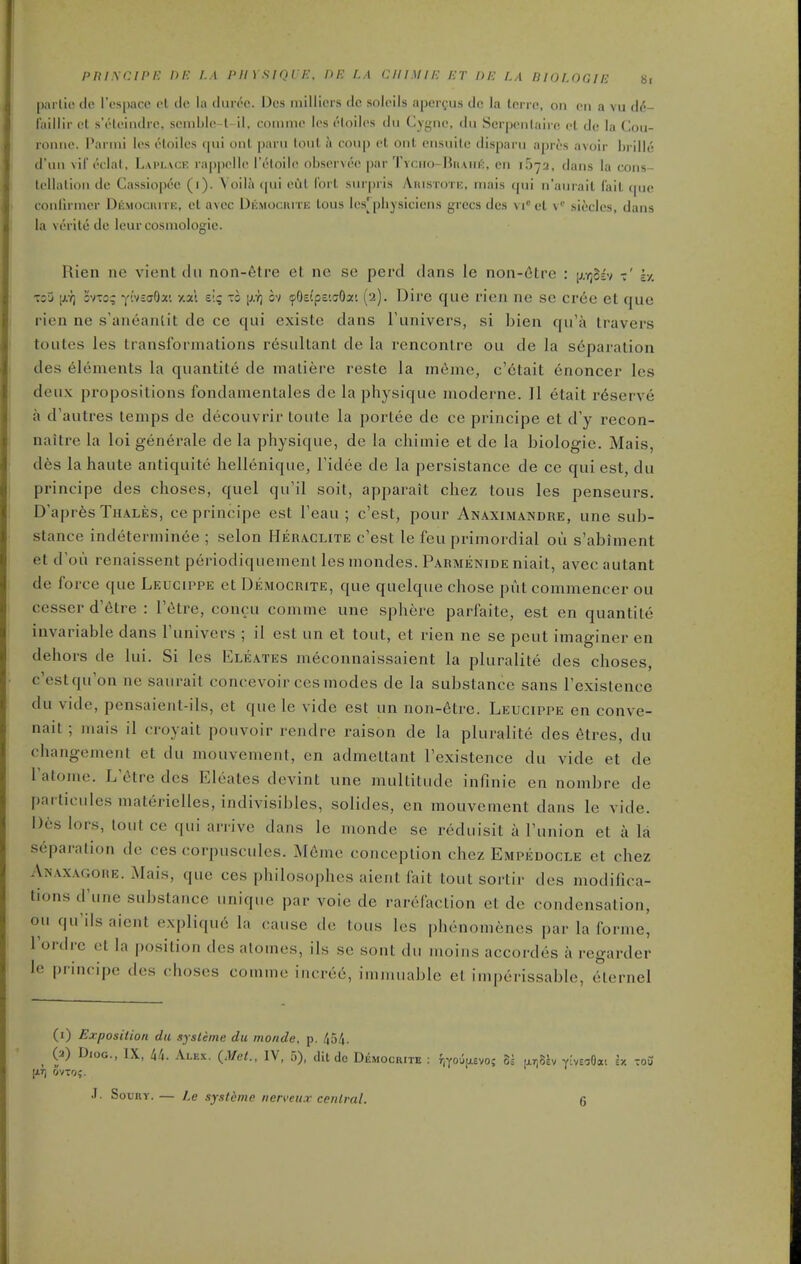 pni.\cini-: ni- i.a puysique. nr. la ciiimiic jct de la biologie hi pai lic (le res[)ace el de la tlur(^c. Dcs millicrs dc solcils aper^us dc la Icrrc, on en a vu d6- faillir et s'elcindrc, scniblc-l-il, loimiic les i'loilcs du Cygnc, du Scrpenlairc el de la Cou- romie. Parini les eloiles (pii uiil paru loiil ii coup et out ensuilc disparu apres avoir hrille d'uii vil'eclal, Laplack rappclle I'eloile observee par Tyciio-]}haiii;:, cn iSya, dans la cons- tellalion dc Cassiopcc (i). Yoila qui cCil I'ort surpris Aiustotic, mais qui n'aurait fait tpie conlirmcr DfiMOcnrrE, et avcc Dkmociute tous les[physiciens grecs dcs vi et \' sicclcs, dans la verite dc Icur cosmologie. Rien ne vient clii non-etre et ne se perd dans le non-6tre : ^):r,ot> h. Toy [xr, 3VTo; yivsaOr. y.al elq to p.?) ov (pOsi'ps'.cOa'. (2). Dire que rien ne se cree et que rien ne s'aneanlit de ce qui existe dans I'univers, si bien qu'a travers toutes les transformations resultant de la rencontre ou de la separation des elements la quantite de maliere reste la meme, c'6tait enoncer les deux propositions fondamentales de la physique moderne. II etait reserve a d'autres temps de decouvrir toule la portee de ce pinncipe et d'y recon- naitre la loi generale de la physique, de la cliimie et de la biologie. Mais, d6s la haute antiquite hellenique, Fidee de la persistance de ce qui est, du principe des choses, quel qu'il soil, apparait chez tous les penseurs. D'aprfes Thales, ce principe est Teau ; c'est, pour Anaximandre, une sub- stance indeterniinee ; selon Hehaclite c'est le fou primordial ou s'abiment et d'oi'i renaissent periodiquemenl les mondes. Parmenide niait, avec autant de force que Leugippe et Democrite, que quelque chose put commencer ou cesser d'etre : I'etre, concu comme une sphere parfaite, est en quantite invariable dans Tunivers ; il est un et tout, et rien ne se pent imaginer en dehors de lui. Si les Eleates meconnaissaient la pluralite des choses, c'estqu on ne saurait concevoir ces modes de la substance sans Texislence du vide, pensaient-ils, et que le vide est un non-6tre. Leugippe en conve- nait ; mais il croyait pouvoir rendre raison de la pluralite des 6tres, du changement et du mouvement, cn admettant Fexistence du vide et de Tatome. L etre dcs Eleates devint une multitude infinie en nombre de particiiles materielles, indivisibles, solides, cn mouvement dans le vide. Dcs lors, lout ce qui arrive dans le monde se reduisit a Tunion et a la separation dc ces corpuscules. M6me conception chez Empedogle et chez Anaxagore. Mais, que ces philosophes aient fait tout sortir des modifica- tions d'une substance unique par voie de rarefaction et de condensation, ou qu'ils aient expliqu6 la cause dc tous k^s phenomenes par la forme, I'ordre et la position des atomes, ils se sent du moins accordes a regarder le principe des choses comme iacrec, immuable et imperissable, eiernel (i) Exposition du systeme du monde, p. /J54. ^ (a) DioG., IX, 4/1. Alex. {Met., IV, 5), dU do Democrite : f,You[jL£vo; SI lirjSlv V'veaOai sx tou