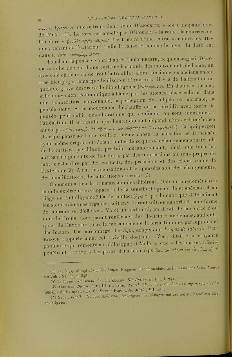 dmol-q^ iyM.o,, quese Lrouvaient, scion Dkmocrite, « les principaux liens de Vhme Le coBvr est appele par Demociutk « la reine, lanourrice de la colere », ^.atX\g opTv}? xtO-ovo?; il est muni d'une cuirasse conlre les atta- ques venant de Texterieur. Enfm la canse et coninie le Ibyer du desir est dans le foie, £7ciO'Jiji-o? aixtov. Toucliant la pensee, voici, d'apres Theopiibaste, ce qu'enseignait Demo- CRiTE : elle depend d'une certaine harmonic des mouvementsde r^mc; un exces de chaleur ou de froid la trouble ; alors, ainsi que les anciens en ont tres bienjuge, remarque le disciple d'ARiSTOTE, il y a de I'alicnation ou quelque grave desordre de rintelligence (aVAc^povstv). En d'autres termes, si lemouvement communique a I'ame par les atomes place celle-ci dans une temperature convenable, la perception des objets est hormale, la pensee saine. Si ce mouvement I'^chauffe ou la refroidit avec exces, la pens6e pent subir des alterations qui confment ou sent identiques a I'alienation. 11 en resulte que I'entendement depend d\in certaine'erase du corps : waxs savepov '6x1 x^ xpdcaei xoO atop-axo? t.oieX xo ^poveiv (2). Ce qui percoit et ce qui pense sont une seule et m6me chose, la sensation et la pensee ayant m6me origine et n'6tant toutes deux que des changements materiels de la matiere psychique, produits mecaniquement, ainsi que tons- les autres changements de la nature, par des impressions au sens propre du mot c'est-a-dire par des contacts, des pressions et des chocs venus de I'exterieur (3). Ainsi, les sensations et les pensees sont des changements, des modifications, des alterations du corps (4). Comment a lieu la transmission des diff6rents etats ou phenomfenes du monde exlerieur aux appareils de la sensibilite generale et speciale et au si6o-e de I'intelligence ? Par le contact {iori) et par le choc que determinent les'^atomes dans ces organes, soit eny entrant soit, en en sortant, sous forme de courants ou d'eniuves. Voici un texte qui, en depit de la source d ou nousle tirons, nous paralt renfermer des doctrines anciennes, authenti- ques de Democrite, sur le mecanisme de la formation des perceptions et des images. Un personnage des Sf/mposiaques ou Propos de table de Plxi- TARQUE rapporte ainsi cette vieille doctrine : C'est, dit-il, une croyance populaire qui remonte au philosophe d'Abdfere, que <c les images^ (e^acoXa) penfetrent a travers les pores dans les corps (Sa xGiv z6pu)v £-.; x. .cop-axa) et (1) xris ^.y^r, ol T..o\ tiv psXov o,.^oi. Fragment du commentaire de Proclx^s dans Alex. Mouus sur Ml., XI, 39, p. 3/13. , , T / (2) Theophr., De sensu, 58. Gf. Zelleu, Die Philos. d. Gr. I 7/«i- , (3) Aristote, De an., l,n; III. t.i. Stob., FloriL, IV. .33. .V vo.a.v r-v-Oa. ElSt^Xcov £?to9cv Ttpoaidvxo^v. Cf. SextusEmp.. fl^Zv'. ylfai/t., VII. i36. (4) Stob., fLl, IV, .33. Asuv....o;, A.pV.pao,, xi; aVaO.as., .«! x«, vorias..; I.spouoas,; tou (joj|j.aTO;.