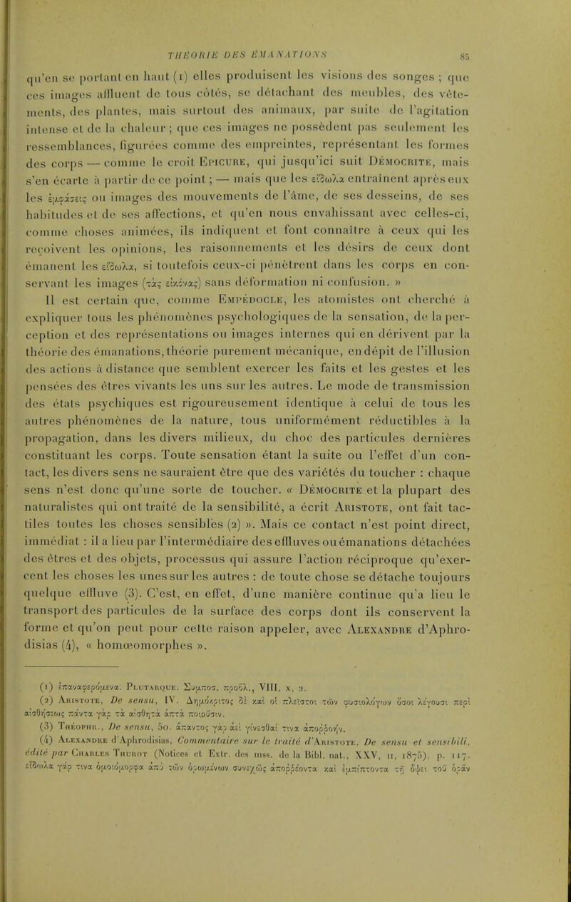 THEOlilE Dies LM/.I A.1770.V.S 8.-. qii'cn S(! poi-lani cmi iKuit(i) ellcs produisent les visions des songcs ; (jiic ces images allliieiil de tons cotes, sc d6tachant des lacnibles, dos vele- menls, des plantes, mais surtoiit des aniinaiix, par suite de I'agilation intense et de la chakuir; que ces images nc poss6dent pas seiilement les ressemblances, figurees comme des empreintes, represcntant les foi-mes des corps — comme le croit Epicure, qui jusqu'ici suit Dkmocrite, mais s'en ecarte a partir de ce point; — mais que les el^wXa entralnent apreseiix les hj-oiiv.; ou images des mouvements de I'Ame, de scs desseins, dc ses hahiludes el de ses afTections, et qu'en nous envahissant avec cellcs-ci, comme choses animees, ils indiquent et font connallrc a ceux qui les recoivent les opinions, les raisonnements et les desirs de ceux dont emanent les e'2(oXa, si loutefois ceux-ci penetrent dans les corps en con- servant les images {x!xq siyiva;) sans deformation ni confusion. » II est certain que, comme Empedogle, les atomistes ont cherche a expliquer lous les phenomenes psycliologiques de la sensation, de la per- ception et des representations ou images internes qui en derivent par la theorie des emanations, theorie purement mecanique, endepit de I'illusion des actions a distance que semblent exercer les faits et les gestes et les pensees des 6tres vivants les uns sur les autres. Le mode de transmission des etats psychiques est rigoureusement idenlique a celui dc tous les autres phenomenes de la nature, tous uniformement reductibles a la propagation, dans les divers milieux, du choc des particules dernieres constituant les corps. Toute sensation etant la suite ou I'effet d'un con- tact, les divers sens ne sauraient etre que des vari6tes du toucher : chaque sens n'est done qu'une sorte de toucher. « Democrite et la plupart des naturalistes qui ont traite de la sensibilite, a ecrit Aristote, ont fait tac- tiles toutes les choses sensibl'es (2) ». Mais ce contact n'est point direct, immediat : il a lieu par I'intermediaire des eflluves ou Emanations detachees des 6tres et des objets, processus qui assure Taction reciproque qu'exer- ccnt les choses les unessurles autres : de toute chose se detache toujours quelquc eflluve (3). Cost, en effet, d'une mani6re continue qu'a lieu le transport des particules de la surface des corps dont ils conservenl la forme et qu'on pent pour cette raison appeler, avec Alexandre d'Aphro- disias (4), « homoeomorphcs ». (l) i;:ava-^£pd|x£va. Plutaiique. i]ja7roa. KpoQ,., VlII, x, 3. (a) Aristote, Dc sensu, IV. Ar)(j.ozpiTO; ds. /.a! o'. ;c),£TaTOt Tdiv ooaioXdyov claoi Xc'youa; j:£pl a'.'30rja£ti); -avra yip -a alaOrj-ra a-ra 7:oto'Jiiv. (3) Theopiiu., Dc soiisu, 5o. a-avTO; ya-. a£'; y'-vs^Oa! -iva ajiopporlv. (4) Alexandre d'Aphrodisias, ComnifiUaiie sur Ic Lraite ^'Aristote, De sensu et seiisihili, edile par CuAttuiLs Tuvum (Nolices ct Exlr. des mss. do la Bibl. iial., XXV 87.)). p. 117. £!0'.)Aa yap -via 6[iO'.dy.op^a ani zoiv opojixEvcDV ouv£y(o; ajjoppEovTa y.ai £jjL-;7:-:ov:a -f, o'^v. toCi opav