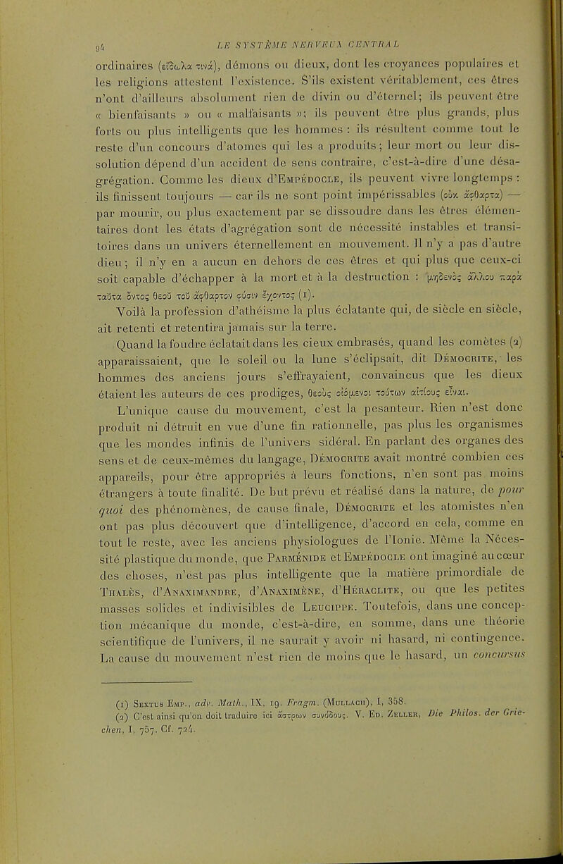 ordinaires (ci'otoXa xiva), d6mons ou dieux, dont les croyances popnlaires et les religions aLtestent I'existence. S'ils existent veritablement, ces 6tres n'ont d'ailleurs absolunient rien de divin ou d'eternel; ils peuvent 6tre (c bienCaisants » ou « malfaisants »; ils peuvent 6tre plus grands, plus forts ou plus intelligents que les hommes : ils resultent oomme tout le reste d'un concours d'atomes qui les a produits; leur mort ou leur dis- solution depend d'un accident de sens contraire, c'est-a-dire d'une desa- gregation. Gomme les dieux d'EMPEDOCLE, ils peuvent vi\re longtenips : ils finissent toujours — car ils ne sont point imperissables (ou-/. asOap-a) — par mourir, ou plus exactement par se dissoudre dans les etres elemen- taires dont les etats d'agregation sont de necessite instables et transi- toires dans un univers eternellenient en mouvement. 11 n'y a pas d'autre dieu; il n'y en a aucun en dehors de ces frtres et qui plus que ceux-ci soit capable d'echapper a la mort et a la destruction : Vl^^''^; o^^/^c^J 'a?^: -ama. ovto? Oeoij toU acOapxov fijc'.v lyp-noq (i). Voila la profession d'atheisme la plus eclatante qui, de siecle en si6cle, ait retenti et retentira jamais sur la terre. Quand lafoudre eclataitdans les cieux embrases, quand les conietes (2) apparaissaient, que le soleil ou la lune s'eclipsait, dit Democrite,- les hommes des anciens jours s'effrayaient, convaincus que les dieux etaient les auteurs de ces prodiges, Oesu? oi6[j,cvoi xouttuv ahbu? eivat. L'unique cause du mouvement, c'est la pesanteur. Rien n'est done produit ni detruit en vue d'une fin rationnelle, pas plus les organismes que les mondes infinis de Funivers sideral. En parlant des organes des sens et de ceux-memes du langage, Democrite avait montre combien ces appareils, pour 6tre appropries a leurs fonctions, n'en sont pas. moins etrangers a toute finalite. De but prevu et realise dans la nature, de pour quoi des phenomenes, de cause finale, Democrite et les atoniistes n'en ont pas plus decouvert que d'intelligence, d'accord en cela, comme en tout le reste, avec les anciens physiologues de I'lonie. Meme la Neces- site plastique dumonde, que Parmenide et Empedocle ont imaging aucoeur des choses, n'est pas plus intelligente que la matiere primordiale de Thales, d'ANAXiMANDRE, d'AwAXiMENE, d'HERACLiTE, OU que les petites masses solides et indivisibles de Leucippe. Toutefois, dans une concep- tion mecanique du monde, c'est-a-dire, en somme, dans une theorie scientifique de I'univers, il ne saurait y avoir ni hasard, ni contingence. La cause du mouvement n'est rien de moins que le hasard, un conciirsiis (1) Sextbs Emp., adv. Math., IK, 19. Fragm. (Mulla.cii), I, 358. (2) C'est ainsi qu'on doit Iraduire ici aiTpojv cjuvdSou;. V. Ed. Zkller, Die Philos. der Grie- chen, I, 767. Cf. 72/1.