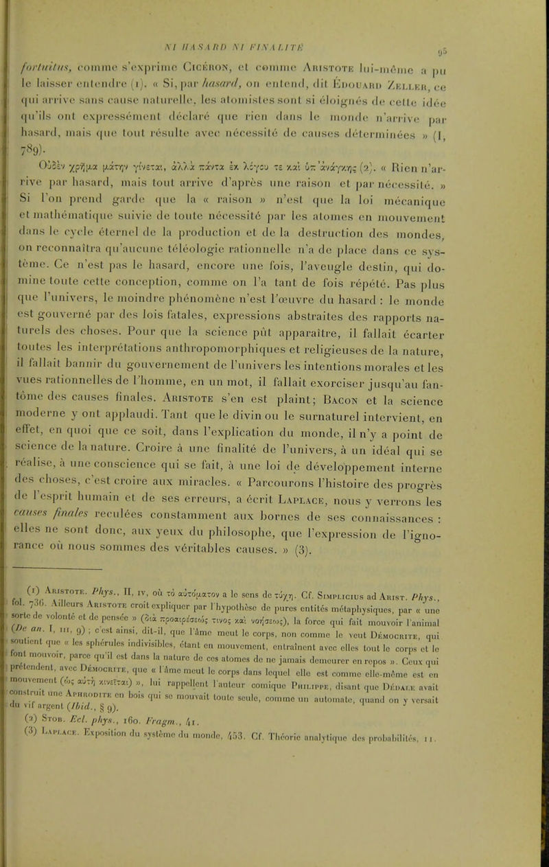 forlui/iis, (■oiimic s'cxprimc GrciiaoN, ct cwimiic Aiiistotk Iih-iik'iiic a pii Ic laisser eiiloiuire (i). « Si, par/<«.swf/, on cnlcnd, <lit Euouahu Zelleh ce qui arrive sans cause naturelle, les aloniistes sonl si eloif>;nes de cetle idee qu'ils ont cxpresstMuent declare que ricn dans le inonde n'arrive par hasar{l, niais qiu^ tout resulte ave(' necessite de causes ilelei-niinees » (I 7%)- O'joh yip?,\>.(x [j-ivr,') yivstat, aX/.i zi-nx sx Xiycj -= y.x: ur.'xii'f/.r,; {'2]. « Ricn n'ar- rive par hasard, mais lout arrive d'apres une raison et par necessite. » Si Ton prcnd garde ([ue la « raison » n'est (pie la loi inecanique et inalheinati(pie suivie de toute necessit6 par les atonies en niouvement dans le cycle eternel de la production et de la destruction des niondes, on rcconnaitra qu'aucunc teleologie rationnellc n'a do place dans ce sys- teme. Ce n'est pas le hasard, encore une Ibis, I'aveugle destin, qui do- mine toute cette conception, commc on I'a tant de fois repete. Pas plus que I'univers, lemoindre phenom^nc n'est Toeuvre du hasard : le monde estgouvern6 par des lois fatales, expressions abstraites des rapports na- turels des choses. Pour que la science put apparaitre, il fallait ecarter toutes les interpretations anthropomorphiques et religieuses de la nature, il fallait bannir du gouvernement de I'univers les intentions morales etles vues rationnelles de Fhomme, en un mot, il fallait exorciser jusqu'au fan- tome des causes finales. Aristote s'en est plaint; Bacon et la science moderne y ont applaudi. Tant que le divin ou le surnaturel intervient, en effet, en quoi que ce soit, dans I'explication du monde, il n'y a point de science de la nature. Croire a une finalite de I'univers, a un ideal qui se realise, a une conscience qui se fait, a une loi de developpement interne des choses, c'est croire aux miracles. « Parcourons I'histoire des progres de I'esprit humain et de ses erreurs, a ecrit Laplace, nous y verrons les caiisf's finales recul6es constamment aux borncs de ses connaissances : elles ne sont done, aux yeux du philosophe, que I'expression de I'igno- rance ou nous somines des v6ritables causes. » (3). (')/^«'™- ^/'J*-. IV. oh t6 auToVatov a Ic sens dcrJ/rj. Cf. S.mpucus ad AursT. Phys., 101 7, (,. ..V.llcurs Ar.stote emit expliqucr par I hypolhtsc do p„rcs cnliles molaphjsiqucs. par « une sorlcde volonte et dc pensdc » rpo«cp^'aa,5,- t.vo; xal vorlaa-,,;), la force cp.i fait mouvoir l animal (./V6- ««. I, „,, 9) ; ccst a.nsi. dil-il, que l'4mc mcut Ic corps, no„ commc le vent Dkmocr.te, qui sou .cnt que « les spherules indivisihtos, ctant cu mouvcmcnt, cntralncnt avcc ellcs lout ic corps et ic ion mouvo.r. parcc qu'il est dans la nature de ces alomes dc ne jamais dcmcurer en rcpos ». Ccux qui prtlendent, avec Democr.te, que « 1 ^mc meut Ic corps dans lequcl ello est comme clle-m6me est en mouvcment(„,;auTv/.'.vsrTaO.., lui rappellcnt l autcur comique Phh.ippe, disant que IWk avail conslru.t ..ne Ap,moDrTE cn bois qui sc mouvail loutc seule, comme u,. auto.nato, q..and on y vcrsait <lu vif argent {Ibid., § 9). .J (a) Stob. Eel. phy.i., 160. Fiagin., (3) LA,-,.Ar:F.. Exposition du syslcmc .lu niondo, /,53. Cf, Theoric analylique dos probal.ililos, ...