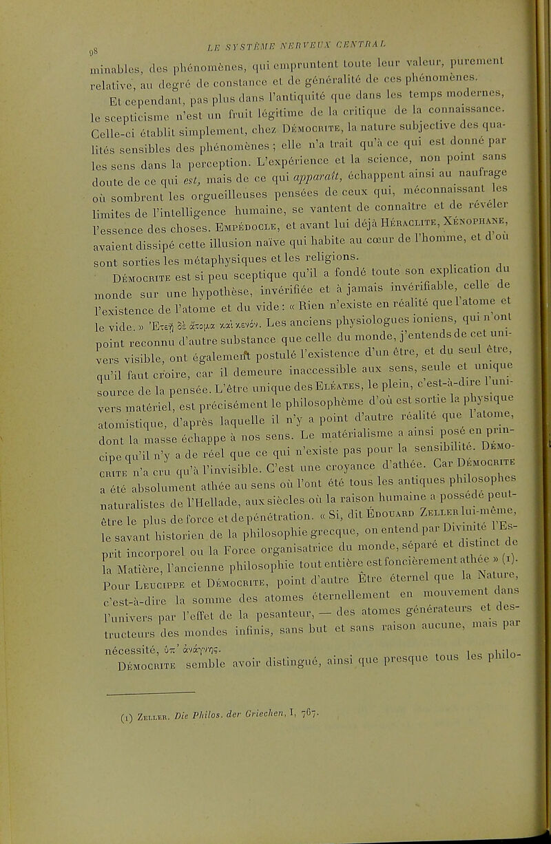 IE sYsrfcMn: netwejjx CENrnAi. 90 minables, des phenom^nes, qui empruntent toute leur valei.r, purement relative, au degre de Constance et de generalit6 de ces phenomenes. Et cependanl, pas plus dans l'antiquit6 que dans les temps modernes, le sceplicisme n'est un fruit legitime de la critique de la connaissance. Gelle-ci etablit simplement, chez Democrite, la nature subjective des qua- lites sensibles des phenomenes ; elle n'a trait qu'a ce qui est donne par les sens dans la perception. L'exp6rience et la science, non pomt sans doute de ce qui est, mais de ce qui appamit, echappent amsx au naufrage oil sombrentles orgueilleuses pensees de ceux qui, meconnaissant es limites de I'intelligence humaine, se vantent de connaitre et de reveler I'essence des choses. Empedocle, et avant lui deja Hehaclite, XE^'GPH^^'E, avaient dissip6 cette illusion naive qui habite au cceur de 1 homme, et d ou sont sorties les metaphysiques et les religions. Democrite est si peu sceptique qu'il a fond6 toute son explication du monde sur une hypothese, inverifiee et a jamais inverifiable celle de I'existence de I'atome et du vide: cc Rien n'existe en realite que 1 atome e le vide. » 'Exe^ ll axo,.a .aW.ev6v. Les anciens physiologues loniens qui n onl point reconnu d^iutre substance que celle du monde, j'entendsde cet uni- vers visible, out egalemeift postule I'existence d'un etre, et du seul etre, qu'il faut croire, car il demeure inaccessible aux sens, seule et unique source de la pensee. L'6tre unique desELEATES, le plein, c est-a-dire 1 uni- vers materiel, est precis6ment le philosopheme d'ou est sortie la physique atomistique, d'aprfes laquelle il n'y a point d'autre realite ^I- ^ ^tom , dont la masse echappe a nos sens. Le materialisme a amsi P-^ - cipe qu'il n'y a de reel que ce qui n'existe pas pour la sensibilite. Demo- CRiTE^iVa cru qu'a invisible. C'est une croyance d'ath^e. Gar Democrite a ete absolument athee au sens oil Font 6te tons les antiques philosophes naturalistes de I'Hellade, auxsiecles ou la raison humaine a possede peut- ,tre le plus deforce et dep^n^ration. « Si, dit E-.a- Z.--1--.-. le savant historien.de la philosophiegrecque, ^ ^^^^^ P^!' prit incorporel ou la Force organisatrice du mono e, separe et ^ ^mc de L Matiere, I'ancienne philosophic tout enti^re est foncierement athee x . Pour LE.ciPPE et Democrite, point d'autre Etre eternel que la Nature c'est-a-dire la somme des atomes eternellement en mouvement dans runivers par I'elFet de la pesanteur, - des atomes ^ ; tructeurs des mondes infmis, sans but et sans ra.son aucune, mais pai necessite, utc' avayvv]?. i„o r>liiln- Democrite semble avoir distingue, ainsi que presque tous les philo