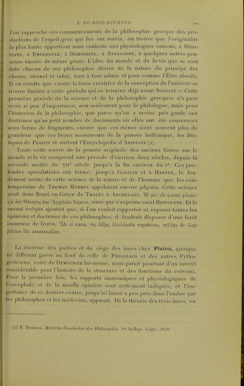 £. DU BO IS-It m MOM) ,oi I'dii rapproi lu* ccs coininencoments dc la philosophic grecque des pro- chu'tions df Tcsprilgrcc (pii Ics oiil siiivis, on Iroiivc que roi-ifrinalile la phis haiilc apparlient sans conteste aux physiologues ioniens, a IIkua- CLiTE, a Empedocle, a Dkmocrite, a Anaxagoue, a quolqiies aiilres pcn- seurs encore de nu>n)c g6nic. L'idcc dii nionde el dc la vie que se sonl faile chacun de ccs philosophes derive de la nature du principc des choscs, clernel et infini, tour a lour admis et pose comme I'Etre ahsolu. II on I'osnlte que « loute la force creatrice dc la conception de Tunivcrs se trouve liniitce a cette periode qui se terminc deja avant Sochate ». Cetlc premiere p6riode dc la science ct de la philosophic grecques n'a paru avoir si peu d'iniportance, non seulement poui- le philologuc, inais pour I'historien dc la philosophic, que parce ([u'oii a nioins pris garde aux doctrines qu'au petit nombrc dc documents ou cllcs onl etc conservces sous forme de fragments, encore que ces ruines aient souvcnt plus de grandeur que ccs beaux monuments de la pensee hellenique, les Dia- lof/uesde Platon et surtout I'Encyclopedie d'AniSToTE (i). Toute cette osuvre de la pensee originale des anciens Grecs sur le monde et la vie cotnprend une periode d'environ deux siecles, depuis la seconde moitie dii yii siecle jusqu'a la fin environ du v. Ces pro- fondes speculations ont forme, jusqu'a Galilee et a Harvey, le fon- dement meme de cette science de la nature et dc I'homme que les con- teniporains de Thomas Hobbes appelaient encore phtjxica. Gctte science avait done fleuri en Grece de Thales a AncriELAiis. '11 [xev ouv o'jc.ySq cO.ziso- oi-x k-h Qi\-t\-oq iw; 'K^yzXizj 5iEii.c'.v£, ainsi que s'exprime saint Mippolyte. Et le savant eveque ajoutait que, si Ton voulait rapporter ct exposer toutes les opinions et doctrines de ces philosophes, il faudrait disposer d'une for6t immense de livres. ~0v v. -iaa,- -3c; Zb^xq sSsjAoi^eOa T:apaO£iv:t'., -zWq^i h jXrjv P'.5ai'(i)v lot', y.ataciy.c'ja^eiv. La doctrine des parties el (hi siege des Ames chez Platon, quoique ne differant guere au fond (h- (clit' (h> Piiilolaos et des autres Pytha- goriciens, voire de Demociute lui-mcmc, nous parait pourtant (Fun interct considerable pour I'histoire de la structure et des fonclions du cerveau. Pour la premiere fois, les rapports anatomi([ues et physiologiques de Tencephale et de la moclle epiniere sont nettenu'nl iiidi(|ues, et Tim- portance de ce dernier centre, jusqu'ici laisse a peu prcs dans Tombre par les philosophes et les medecins, apparait. De la theorie des trois ames, en