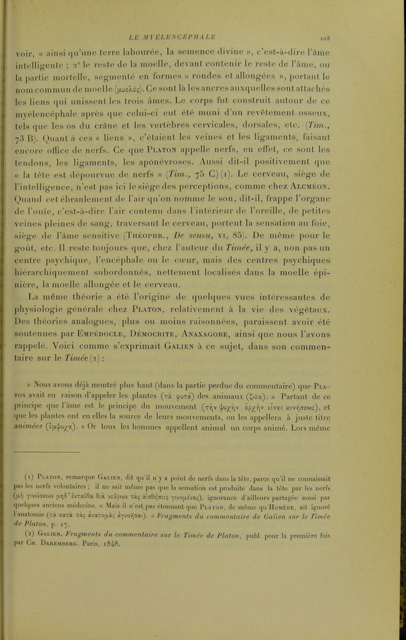 LI-: myelencBphale ,„3 voir, « ainsi (|u'iiMe lorre laboiiree, la semence divine », c'cst-a-tlire I'dme inlelligentc ; 2 lo roslo do la nioelle, devant conlenir le resle de r^me, on la pai-lio mortcUe, .soginenle en formes « rondes el allongees », porlanl le ! noni commun de moelle ([aueXo;). Ge son I la les ancres aiixqiielles sent attaches I les liens qui unissent les Irois anics. Le corps fiit construit aiitour de ce myelencephalc apres que celui-ci eul ete muni d'un revAtement osseux, telsque les os du crAne ct les verlel)res cervicales, dorsales, etc. [Tim., 73 B). ()nant a ces « liens », c'elaient les veines et les ligaments, faisant encore ollice de nerfs. Ce que Platon appelle nerfs, en eflet, ce sont les tendons, les ligaments, les aponevroses. Aussi dil-il positivement que « la t6te est depourvue de nerfs « [Tim., 75 G) (1). Le cerveau, siege de I'intelligence, n'est pas ici le siege des perceptions, comma chez Alcmkon. Quand cet ebranlement de Fair (pTon nomme le son, dit-il, frappe I'organe de I'ouie, c'est-a-dire Fair conlenu tians I'interieur de Toreille, de petiles veines pleines de sang, traversaiiL le cerveau, portent la sensation au foie, siege de Tame sensitive (Theopiir., De sensu, vi, 85). De mt'ime pour le gout, etc. II reste toujours que, chez Tauteur du Timee, il y a, non pas un centre psychique, I'encephale ou le creur, mais des centres psychiques hierarchiquement siibordonnes, nettement localises dans la moelle epi- niere, la moelle allongee et le cerveau. La m6me theorie a ete Torigine de quelques vues interessantes de physiologic generale chez Platon, relativement a la vie des vegetaux. Des theories analogues, plus ou moins raisonnees, paraissent avoir ete soutenues par Empedocle, Demociute, Anaxagore, ainsi que nous I'avons rappele. Voici comme s'exprimait Galien a ce sujet, dans son commen- taire sur le Timee {1): « Nous avons dcja montrc plus liauL (clans la parlic perdue du commenlaire) que Pla- ton avail eu raison d'appeler les planlcs (xa <fUTa) des animaux (C<o7.). » Parlant dc cc principe que I'ame est ie principc du niouvcmenl (T-f|v t]/u/Ylv ap/T,v stvai xtvrjffsw;), el que les planlcs onl en dies la source de Icurs mouvemenls, on les appellcra a juslc lilre animees (Ijxtj/u/x). « Or lous les liommes appellent animal un corps anime. Lors meme (1) Platon, rcmarqiic Gai.if.n, tlil qu'il i\ y a point de nerfs clans la lelc, parce qu'il ne connaissait pas les nerfs volonlaires ; il nc sail meme pas que la sensation est produilc dans la tele par les nerfs (|X7) Y'vojaxwv [XTjS'ivTauOa 3ti veupwv -a; alaOriaei; yivoidvaO, ignorance d'ailleurs partagce aussi par quelques ancicns medccins. « Mais il n'cst.pas clonnant que Platon, dc meme qu'IloMEBE, ait ignore l analomie (ri y.ara xx; avaTO|j.i; ayvo^iat). » h agmniilx du commenlairc dc Galien sur le Timee de Platon, p. 17. (2) Galien. Fragmeiils du comiiientaire sur le Timee de Platon, publ. pour la premiere fois par Gh. Dauemberg. Paris, i848.