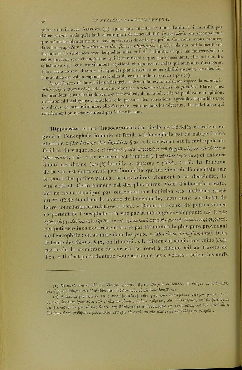 /,/•; SYSTJiME' NEJ1VEUX CE.\rilA!. qnoncroh-ail, avec Aiustote (.)- que, pour meriter Ic nom d'anlmal, il ne suffiL pas d'ilrc a/I/me, mais qu'il faut encore jouir dc la scnsibilil6 (7.l50r,Tixbv). on rcconnailraiL que m6mc IcsplanLcs nc sonl pas depourvues de celle proprielc. Car nous avons monlre, dans I'ouvrage S»r la siihslance cles forces physiques, que les plantes onl la faculld de dlsLinguer les subtances avec lesquelles cllcs onl de raflinlle, el qui Ics nournsscnt, de ccUes V 1^^ so^ 6trang6res cL qui leur nuisenl; que, par consequent, ellcs allircnl les substances qui lour conviennent, rcjettcnl et repoussent cclles qui lour sonl elrangercs. Pour cette raison, Platon dil que les plantes onl une sensibilile specialc. car clles dis- tinn-uent cc qui est en rapport avcc clles de ce qui ne leur convicnl pas (2). ^^Vussi Platon declare-1-11 que des trois esptces d'imes, la Iroisieme cspccc, la concupis- cible (x-liv £7iiOuuL7,Ttx-^v), cst la meme dans les animaux cl dans les planles. Placee. chcz les premiers, eiitre Ic diapliragme et Ic nombril. dans le foie, elle ne peul avoir ni opinion, ni raison ni intelligence; toutefois die procure des sensations agrcables et pcnibles avcc des d6sirs, et, sans raisonner, elle discerne, comme dans Jes veg^aux, les substances qui conviennent oune conviennent pas a la nutrition. Hippocrate et les Hippocratistes da siecle de Pericles croyaient en general Tencephale luimide et froid. « L'encephale est de nature froide et solide » (De I'usage des liquides, § 2). « Le cerveau est la metropole du froid et du visqueux, 6 SI eyxl^aXo? ea--. (Ar.xpoTOXig xoO ^\^x<?oX> y.al>u -/.oAXcoSess » (Des chairs, § 4). « Le cerveau est humide (6 h(v,i^<xkoc, uypo? bxt) et entoure d'une membrane (p/^viy^) humide et epaisse » (Ibid., § 16). La fonction de la vue est entretenue par Thumidite qui lui vient de l'encephale. par le canal des petites veines ; si ces veines viennent a se dessecher, la vue s'eteint. Cette humeur est des plus pures. Voici d'ailleurs\m texte, qui ne nous renseigne pas seulenient sur I'opinion des medecins grecs du V siecle toucliant la nature de Fencephale, mais aussi sur I'etat de leurs connaissances relatives a I'cEil. « Quant aux yeux, de petites veines se portent de l'encephale a la vue par la meninge enveloppante (xat e? xsl*; ces petites veines riourrissent la vue par I'humidite la plus pure provenant de l'encephale : on se mire dans les yeux. » (Des lieuxdans l'homme). Dans le iraile des Chairs, § 17, on lit aussi: « La vision est ainsi: une vcine [o)^) partie de la membrane du cerveau se rend a chaque oeil au travers de I'os. » II n'est point douteux pour nous que ces « veines » soient les nerfs (1) De part, anim., Ill, iv. Be an. geiier.. 11, ni. De jav. ct scnecL, I. -a yap ^uxi Kfi |^sv, ouy. E-/£t 0' al'dOTjatv, im S' aloOavsoOai to ^iTiov spo; x6 (jly) ^wov Stopii^op.sv. (2) AeW.xai yap inxTv iv xor? :tspl [ouai'asl xdiv cpuar/fiv 8uva[xEo)v G7to|xvr;|j.a!ii,^ yv- pwxixriv Suvajxtv r/eiv auxa xtuv x' ot«io)V ouaicov, &<p'xpsosxai, X(5v x'aXXoxp{wv, ut?' cov flXaKxexa; -/.at mk xouxo xa? |;.ev oIxEta? D.y.ev/, xi; S'aXXoxpi'a? dTroaxpEosaOai xa\ a;;ojOiTaOai, xal 8ii xoOx'ouv 0 nXaxojv elrev aiaOriaEw; yavou; loiou [xi-iytiw xa <puxa- x6 yap ol/.clov x,s y.a': aUdxpiov ywp^ret.