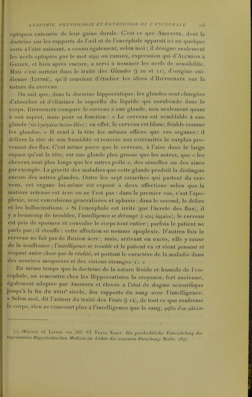 ! opli(|iies (Milotiriis cle leur gainc diirale. G'csl ( (! AiusroTH, dont la , docli iiie sue les rapports de I'ceiI et de Tencephale apparaiL ici en quelqiie i sorte a Telat naissant, a connii egalement, selon moi; il d6signe seiileincnt les nerfs opliqiics par le mot xopct on canaux, expression qui d'ALCMicoN a I Gauen, el bioii apres encore, a servi a nonimer les nerfs de sensibilile. Mais c'esl siirtoul dans le trait6 des Glandes (Jj 10 el 11), d'origine cni- dienne (LiTTnE), qii'il convienl d'eliidier les idees (I'IIippocrate siir la I nalure du cerveaii. On sail que, dans la doclrine hippocralique, les glandes soul chargees d'absorher et d'eliminer le superflu du liquide qui surabonde dans le I corps. HiPPOCRATE compare le cerveau a une glande, non seulement quant a son aspect, mais j)our sa fonclion : « Le cerveau est semblable a une glande (tov sYxe^aXov iV.sXov iosvt); en effel, le cerveau estblanc, friable comme les glandes. » 11 rend a la l6le les m6mes offices que ces organes : il delivre la t6te de son humidite el renvoie aux extremiles le surplus pro- I venant des flux. C'esl meme parce que le cerveau, a I'aise dans le large espace qu'esl la t^te, est une glande plus grosse que les autres, que « les ' cheveux sont plus longs que les autres poils », des aisselles ou des aines parexemple. La gravite des maladies que cette glande produit la distingue encore des autres glandes. Outre les sept catarrhes qui partent du cer- veau, cet organe lui-meme est expose a deux affections selon que la maliere retenue est acre ou ne Test pas : dans le premier cas, c'est I'apo- plexie, avec convulsions generalisees et aphasie; dans le second, le delire el les hallucinations. « Si I'encephale est irrite (par I'^crete des flux), il y a beaucoup de troubles, Yintelligence se derange (6 voo? acppxivei), le cerveau est pris de spasmes et convulse le corps tout entier ; parfois le patient ne parle pas ; il etoulfe : cetle affection se nomme apoplexie. D'autres fois le cerveau ne fait pas de fluxion acre ; mais, arrivant en exces, elle y cause de la souffrance ; Vintelligence se trouble et le patient va et vient pensant et crogant autre chose que la realite, et portant le caractere de la maladie dans des sourires moqueurs et des visions etranges (i). » En nu'-me temps que la doctrine de la nalure froide et humide de I'en- cephale, on rencontre chez les Hippocralisles la croyance, fort ancienne, egalement adoptee par Aristote et elevee a I'etal de dogme scienlifique jiisqu'a la fin du xviii siecle, des rapports du sang avec I'intelligence. « Selon moi, dil I'auteur du trail6 des Vents (§ i4), de toutce que renferme le corps, rien ne concourl plus a I'intelligence que le sang, [Ar^Slv eivat |jl5aaov (1) OFAa-res, otl. Littre, vim, 565. Cf. Fhanz Spaet. Die geschkhtliche EntM ickclung der >SCiianiilen llippokratischen Mcdiciii iin l.ichtc dcr neurstcn Forsc/iuitg. Berlin, 1897.