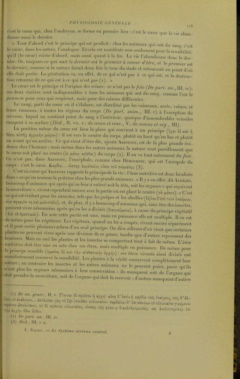 /'// Ysioi.or.ii': (U-Jx/ffiA i.E c'csl Ic coDur qui, clicz rembryon, so forme on premier lieu : c'esl le ca-iir (jiic la vie abaii domie aiissi le dernier. « Tout il'aljoril c'esl le prineipe qui est prodiiil: die/ lesnnimaux qui onl du sant^, c'est le ctvur, ilaiis les autres, raiialo-^ue. {■Jleela esl manifesle non seuleinenl pour la seiisd'jilili'. qu'il (le ea'ur) existe d'abord, mais aussi quaul a la lin. La vie rabandoniie done ie der- nier. Or, loujour.s ce qui unit le dernier esl le premier A cesser d'etre, el le premier est le dernier, conune si la nalure I'ai.sail deux Ibis ie lour du slade el rclournail au point d'oii ellc elail parlie. La yeneralion va, en ellel, de ce qui n'esl pas a ce qui esl, el la dcslruc- lion retournc do ce qui esl i\ ce qui n'cst pas (i). » Le cceur est Ie prineipe el i'orifrine des vcincs: ce n'esl pas Ic foie (De purl, an., IH, n)- ces deux visceres sont indispensables a lous les aiiiniaux qui onl du .sang, comme I'esl le ponnion pour ceux qui rcspircnt, mais pour des raisons dillerenlcs. Le s.mff, parli du cceur ou il s'eiaborc, est dislribue par ies \ai.sseaux, aorle, veincs, et leurs ramcaux, a toutcs les regions du corps (De part, anim., Ill, v) h rexccplion'du cerveau, lequel ne conlienl point de sang a Tinterieur, quoiquc d'innombrables veinulcs ranqjenl a .sa suriace (IJjid., II, vii, \ ; de .sensu et sens., V; de somno et vig.. III). La position m6mc du cceur est bien la place qui convienl a un prineipe Qiyti H xcd \ f^idK; auT-Ti? apxts^V /wp^^) : i' est vers le centre du corps, plulit en haut qu'cn bas et plut6t en avant qu'en arriere. Ce qui vient d'etre dil, ajoulc Auistote, est de la plus grande dvi- dence cliez I'bomme; mais memc dans les autres auimaux la nature vcut pareiHcment que Ic coDur soit place au centre (Iv |xe'<7a, ^taQat) du corps (2). II en va tout autrement du foie Ce n'est pas, dans Auistote, rcncepbale, comme cbez Democrite, qui est I'acropole du corps : c'esl le coeur. K«pSia... w-jTrsp i/.poTroAt? oZgci tou (jcifxaxo? (3). C'est au CG?«rqu'AnisTOTE rapporte le prineipe de la vie'; I'amc nutritive est done localisee dans « cc qu on nomme la poitrine cbez les plus grands animaux. » II y a en elTet dit \rislole beaucoup d'animaux qui apres qu'on leur a cnlcve soit la lele, soit les organes « qui re^oivent la nournture », went cependant encore avec la parlie ou est place le centre (xb a.'aov) « C'est cc qu. est evident pour les insectes, tels que les guepcs et les abeilles (3f,Xov S'Itt'i tcov £vtoW,v 0..0V a9r,x<r.v xal .aeJaxxCv), et, deplus, il y a beaucoup d'animaux qui, sans elre des insectes' peuvenl vu re n6anmoins apres qu'on les a divises (S.«..po^.asv«), a cause du prineipe vegetatif (Ota x6 6ps-xtxov). En acle cettc parlie est une, mais en puissance elle est multiple II en est de meme pour les vyelaux. Les v^-getaux, quand on les a coupes, vivent encore separement o d pent sort.r plusicurs arbres d'un seul prineipe. On dira ailleurs d'ou vient que certaines plan.es ne peuvent vnre apres une division de ce genre, tandis que d'aulres rcioussent des- boutures. Ma,s en cec. les plantes et les insectes .se component tout h fait de m6me. VAme nutrtt.ve do.t ^re une en acte cbex ces etres. mais multiple en puissance. De meme pour le prmcpe sensd^le (o^Uo, U xal xv,v alcOvixcx-^v ip,.;v) : ces Hrcs vivanls ainsi divises ont mandestement conserve la sensibilil.:.. Les plantes a la verite conservent completement leur nature; au contraire les msectes et les autres animaux ne le peuvent point, parce qu'ils n ont plu les organes necessa.res a leur conservation : ils manquent .soit de I'organLjui clod prendre la nournture, sort de I'organe qui doit la rceevoir ; d'aulres manquent d'aulles (0 Dn an. grner., IF, v Hv^xa. U .poixov 5, i.y_^. «Cx, 3'^.xcvf, xap5^« xor; i..(ao., xoT; (2) De imrt. an., Ill, iv. /I'id.. Ill, V „. .1. Souitv. — r.p .Sy.ithnc iirrveu.r cciitrat.