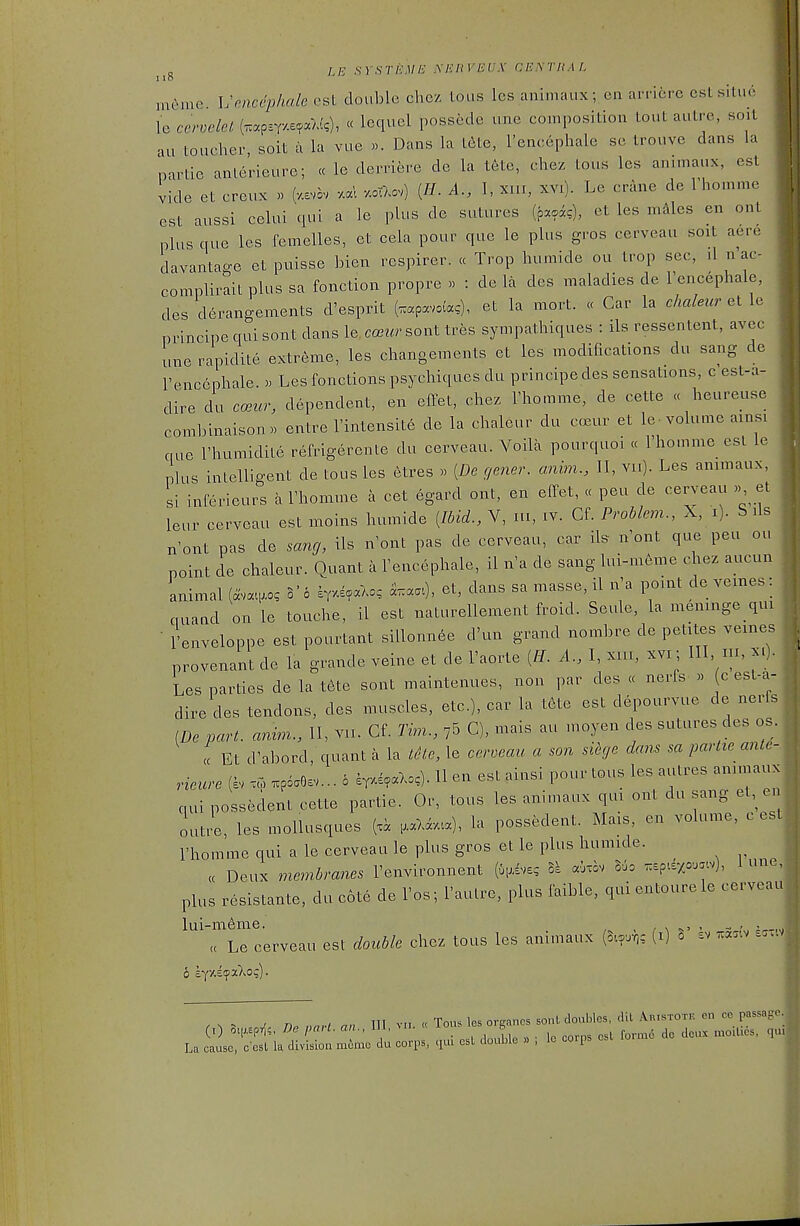 LE SYSTliME .MCHVEUX CENTHAL 1 IP i.ieme Vmcciohale csL double clic/ Lous les animaux; en arriere csls.lu. le cervelel (Trapsr/.s^aW?), « lequel possede une composition tout autre, soit au toucher, soit a la vue ». Dans la t6te, I'encephale se trouve dans la nartie anlerieure; « le derriere de la tete, chez tous les animaux, est vide et creux » (v.evov -xal y.oTXov) (//. A., I, xin, xvi). Le crane de Thomme est aussi celui qui a le plus de sutures (poac), et les males en ont plus que les Cemelles, et cela pour que le plus gros cerveau soit acre davantage et puisse bien rcspirer. « Trop Inimide ou trop sec, .1 n'ac- complirail plus sa fonction propre « : de la des maladies de Fencephale, des derangements d'esprit (.apavoias), et la mort. « Car la chaleicreiX^ principe qui sont dans le. ccBur sont tres sympathiques : ils ressentent, avec une rapidite extreme, les changements et les modifications du sang de I'encephale. » Les fonctions psychiques du principe des sensations, c est-a- dire^du c<eur, dependent, en effet, chez Thomme, de cette « heureuse combinaiHon« entre I'intensite de la chaleur du ccmir et le-volume ainsi cue rhumidite refrigercnte du cerveau. Voila pourquoi « I'homme esl le plus intelligent de tous les etres » [De gener. anhn., II, vii). Les annnaux, si inferieurs a I'homme a cet egard ont, en effet, « peu de cerveau » et leur cerveau est moins humide [Ibid., V, ni, iv. Gf. Problem., X, i). S ils n'ont pas de sang, ils n'ont pas de cerveau, car il^ n'ont que peu ou point de chaleur. Quant a I'encephale, il n'a de sang lui-meme chez aucun animal (ava.,o, c'c 4,-^/.; et, dans sa masse, il n'a point de vemes: nuand on le touche, il est naturellement froid. Seule, la menmge qui • I'enveloppe est pourtant siUonnee d'un grand nombre de petites vemes provenant de la grande veine et de I'aorte .1.. I, xiii, xvi; III nx, xi). Les parties de la t6te sont maintenues, non par des « nerfs » (c est-a- dire des tendons, des muscles, etc.), car la t6te est depourvue de nerfs [De part, andm., 11, vii. Cf. Tim., C), mais au moyen des sutures des os. cc Et d'abord, quant a la tete, le cerveau. a son siege dans sa partie ante- rieure (i. ™ .piaGev... 6 eT-,«Xo.). H en est ainsi pour tous les aulres anunaux nui possedent cette partie. Or, tous les animaux qui ont du sang el,^ en outre, les moUusques (.a ,aXavaa), la possedent. Mais, en volume, c esl I'homme qui a le cerveau le plus gros et le plus humide. « Deux membranes I'environnent (ui^ivs; Si aixov l6o ^ep^dxcr.v), lunc, plus resistante, du c6te de I'os; I'aulre, plus faible, qui entoure le cerveau lui-m6me. . / \ ^' - - ,\, x^.,., a Le cerveau est double chez tous les animaux (S...r,c (i) S sv ^a..v ..... 6 k-{V.itfOiXoq). r^- ^ nn nan an III v.i. « Tous les organcs sonl doubles, d.t Aristotp. en ce passa,. (0 oiixEprl;, Do pa, I. an., lU, _ B ^^^^^ ^^^^^^-^^ La cause, ccsl la division memo du corps, qui csl double » , lo coips