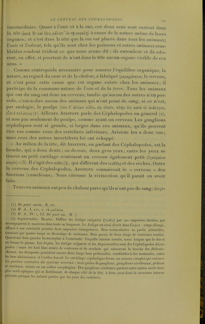 LE CEliVE.W Dies CliPIIM.Ol'OhES inloiiueiliairo. Quanl a Vou'ie ct a la vue, cos deux sens sonl siirloiil dans la tete (axir) It xal o({/'.; [xaXiff-' iv Ti) y.£<pxXfi) a cause de la nature nKiiiu; de leurs organes; et c'est dans la t(ite cfue la vue est placee dans tous les animaux; You'ie et Vodorat, tels qu'ils sont chez les poissons etautres animaux scjn- blal)lcs rendent evident oe que nous avons dit : ils cntendent et ils odo- rent, en effet, et pourtant ils n'ontdansla t6te aueunorgane visible de ces sens. » Comnic conlrepoids neccssairc pour assurer Tequilibre organique, la nature, au regard du cocur ct do la chaleur, a fabrique [\).^):^^yhr^xol.<.) le ceroemi, et c'est pour cctte cause que cet organe existe chez les animaux; il parlicipc de la commune nature de Veaii et de la Irrre. Tous les animaux qui onl du sang ont done un cerveau, tandis qu'aucundcs aulres n'en pos- sede, c'est-a-dire aucun des animaux qui n'ont point de sang, si ce n'est, par analogic, le poulpe (twv o'aXXuv suSkv, slxcrv, tuX-^v oti xaia to avaXoYov, sTcv : 7:;aj-:u; (iV Ailleurs Auistote parle des Cephalopodcs en general (2), et non pas seulement du poulpe, comme ayant un cerveau. Les ganglions cephaliques sont si grands, si larges dans ces animaux, qu'ils peuvent etre vus comme ceux des vertebres inferieurs. Arislote les a done vus; mais ceux des autres invertebr6s lui ont echappe. (( Au milieu de la tete, dit Aristote, en parlant des Cephalopodcs, est la bouche, qui a deux dents ; au-dessus, deux gros yeux; entre les yeux se trouve un petit cartilage contenant un cerveau egalement petit (iy/.soaXov a'.y.p:v) »(3). II s'agit des-6D0o'.(4), qui different des xMzq et des seches. Outre le cerveau des Cephalopodcs, Aristote connaissait le « cerveau » des Sauriens (camcleons). Nous citcrons la vivisection qu'il parait en avoir failc. Tous ces animaux ontpeu de chaleur parce qu'ilsn'ont pas de sang: 6AiY=- (i) De pari, aiiim., II, vii. (3) //. A., I, XVI, 2. TToc i^aXazia. (3) //. A., IV, I, Cf. De pari an., II, 7. Cl) SnpiolPtilhis. BLA.INV. DilTcrc du /.o/t^-o vul-faris (teuO;;) par scs nageoires ctroiles, qui acconipagncnt Ic mantcau dans loulc sa longueur. J.c Lotigo csl aiusi dccril dans Claus : corps allonge, olTrant k son cxtremito pointuo deux nageoires triangulaires. Bras Icnlaculaircs en parlic retractiles, tcrniincs par quatrc rangs ou davantago dc ventouses. Bras garnis dc deux rangs dc ventouses sessiles. Quatricmc bras gauche heclocolylise a rcxlrcmile. CoquiUc interne corncc, aussi longue que le dos et on forme dc plume. Les Sepia, les Loligo vulgaris ct les Sepioteuthis sont des Cephalopodcs deca- podes : ou Ire les huit bras armcs de ventouses et de crochets qui cntourent la bouche des Dibran- <:luau.r, les dccapodcs pos.sedcnt encore deux longs bras prchcnsiles, semblablcs a des Icntacules, enlrc les bras abdominaux et I'orifice buccal. Le cnrliiagn cepliali,/ue forme un anncau complolqui entoure les parlies centrales du sysleine nerveu.r : trois paires dc ganglions, ganglions cerehrau.v, pcdicux et visccraux, rciuiis en un collier a-sopbagicn. Des ganglions cerebraux partentenlrc aulres nerfs deux gros ncrfs optiqucs qui so distribuent, dc chaquc cote dc la tctc, ix deux ycuxdont la structure inlcrno presento presque les memcs parties que Ics yeux des vertebres.