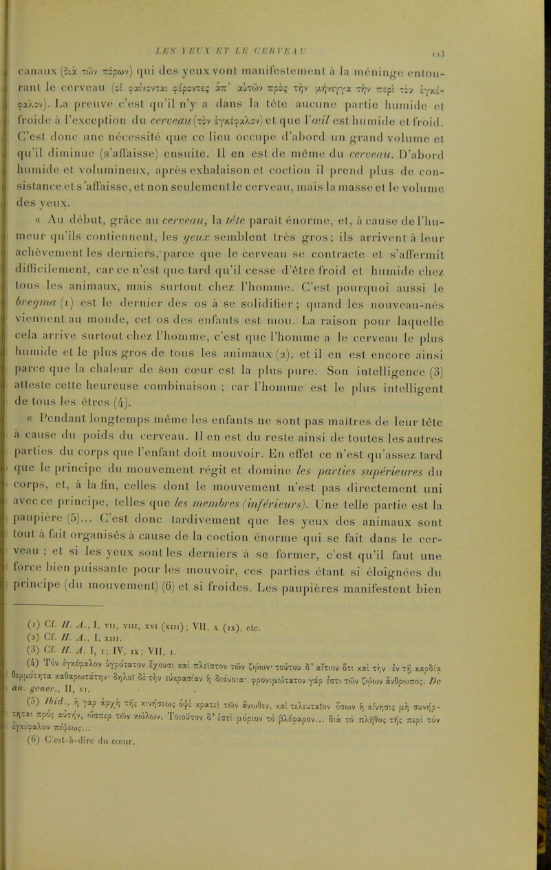 i.i:s i/;r\ /•;/• /./•; ceuviim: ,^3 canaiix (cii Toiv Tripwv) qui dcs yciix vonl nianifcslcnicnl a la nicninge cnloii- rant Ic cervcau (ci ^xwsvTai ipipovTc; i-' xjtwv irpo; Tr,v [rr/Viyya r^;-; Trepl tsv iy''-- (paXsv). La pi-eiivo c'esl (|iril n'y a dans la l6lo aiiciuu^ parlie Iiuniide cl froide a I'cxccplion du cerveau{-zo'i £yxi9aXov)el que Vosil esthumide elfroid. C'est done une neeessite que cc lieu oecupe d'abord un grand volume et qu'il diniinue (s'allaisso) ensuile. II en est de infinie du cervcau. D'abord humide ct voluniincux, apres exbalaison el coelion il prend |)lus de con- sislance et salFaissc, ct non seulemeiit Ic cervcau, niais la masse el Ic volume des yeux. « Au debut, grace au cerveau, la (i'ie parait enornie, cl, a cause del'hu- meur (|u'ils conliennent, les //eux scmblent Ires gros; ils arrivenl a leur ach6vement les dernicrs, parcc que le cerveau se contracte et s'afTermit diiritilemcnt, car ce n'est que tard qu'il cesse d'etre froid cl liuniide chez tous les animaux, mais surtout chez rhomine. C'est pour(|uoi aussi le bregma [i) est Ic dernier des os a se solidificr; (piand les nouveau-m^s viennent au mondc, cct os des cnfanls est mou. La raison pour lac[uelle cela arrive surtout chez I'homme, c'est que rhomme a le cerveau le plus humide et le plus gros de tous les animaux (2), et il en est encore ainsi parce que la chalcur de son copur est hi plus pure. Son inlelligence (3) atteslc cetle heureuse combinaison ; car I'homme est le plus inlclligent de tous les etrcs (4). « Pendant longtemps m6me les cnfanls ne sont pas maitres de leur t6te a cause du poids du cerveau. II en est du reste ainsi de toutes lesautres parties du corps que Fenfant doit mouvoir. En cflFet ce n'est qu'assez tard que le principe du mouvement regit et domine les parties superieures du corps, et, a la fin, celles dont le mouvement n'est pas dircctement uni avecce principe, telles que les membres (inferieurs). Une telle parlie est la paupiere (5)... C'est done tardivement que les yeux des animaux sont lout a fait organises a cause de la coction enorme qui se fait dans le cer- veau ; et si les yeux sont les derniers a se former, c'est qu'il faut une force bicn puissanle pour les mouvoir, ces parties ctant si eloignees du principe (du mouvement) (6) et si froides. Les paupieres manifestcnt bien (i) Cf. //. A., I, VM, viu, XVI (xm); VH, x (ix), clc. (a) Cf. //. A., 1, xMi. {^) Cf. ir. A. I, t; IV, IX- VII, I. (4) T6v iYZc'saXoy iypo'ta-ov eyoua- xal rXs'a-ov twv ^(,',t,>v toutou 3' al'tiov o-t xal Tf,v ev -fj xapS'x 0£p;xd-r,Ta /.aOapoKaTriv or)).ot 3s t})v £U/.paT:av 3i:iyo!a- ?pov![i.okaTov yap EiTt Toiv ^o')o,v avOo(,i-o;.' De ail. gcncr., Il, vi. ' ' (o) find., fj yip ipyji XT,; >;ivr;,£0); 6.}: y.paxzl -tSv ayo>OcV, /.at xsXcUTaTov 070)V f, y.i'vria!; auvr)'?- TT)Ta-. rpo; ouirlv, oyj-.ip rtov /.oiXojv. Totoutov 5' bii [j.o'ptov m pX^aapov... 3'.a ro nXrjOo; i^; r.zpl t6v EY'/.c-JaXoV 3Ts''|cO);... (()) C cst-a-(lirc <lii cicur.