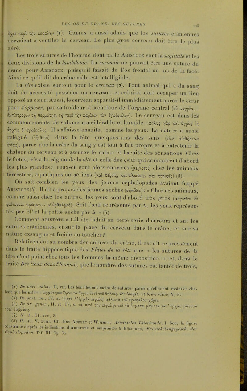 !'■/£'. zspt TYjv xs^xXyjv (i). Galien a aiissi acliiiis cjue les snturc.n craniennes sci-vaient a ventiler le cerveau. Le plus gros cerveau doit 6tre le plus acre. Les trois sutures de riiommc dont parle Aristote sonl la sagittate el les deux divisions de la lambdo'ide. La coronate ne pouvait 6lre une suture du crAne pour Aristote, puisqu'il faisait de I'os frontal iin os de la face. Ainsi cc qu'il dit du crAne niiile est intelligible. La the cxiste surtout pour le cerveau (2). Tout animal qui a du sang doit de necessite posseder un cerveau, ot celui-ci doit occuper un lieu oppose au ccEur. Aussi, le cerveau apparait-il imm6dialement apr6s le cccur ^owv s'opposer, par sa froideur, a la chaleur de I'organe central (to tl/'j)jpcv... dtvT-'irrpGsjv-cij 0£pi/.5-YiTt tyJ zspt ty)v xap5(av tov h{%if!)£t^o')). Le cerveau est dans les commencements de volume considerable et humide : wXug yip y.al uypos 1^ WfM ^ ^Yxi^aXo?. II s'afFaisse ensuite, comme les yeux. La nature a aussi relegue (£;£eiTo) dans la ttite quelqucs-uns des sens (twv awO-f^ffcwv Ivuc), parcc que la erase du sang y est tout a fait propre et a entretenir la chaleur du cerveau eta assurer le calme et I'acuite des sensations. Chez le foetus, c'est la i-egion de la tke et celle des yeux qui se inontrent d'abord les plus grandes ; ceux-ci sont alors enormes ((jLEytcrToi) chez les animaux terrestres, aquatiques ou a6riens (itai toCoT?, -/.at ttXwtoT;, y.ai Tj-yjvoTg) (3). On sail combien les yeux des jeunes cephalopodes avaient frappe ARiSTOTE(/i). II dit a propos des jeunes s6ches (aY)mSia): « Ghezces animaux, comme aussi chez les autres, les yeux sont d'abord tres gros {\i.i-^Krs^o<. l\ <?xi'KT.x'. T^pw-z^i... c(6ijiOaX(;.o(). Soil I'oeuf represente par A, les yeux repr^sen- tes par BP et la petite seche par A » (5). Comment Aristote a-t-il et6 iaduit en cctte serie d'erreurs et sur les sutures crj^nienncs, et sur la place du cerveau dans le crane, et sur sa nature cxsangue et froide au toucher? Relativement au nombre des sutures du crane, il est dit expressement dans le traite hippocratique des Ptaies de la tite que « les sutures de la t6tcn'ont point chez tous les hommes la m6me disposition », et, dans le traite Des lieux damt'homme, que Ic nombre des sutures est tantot de trois, (1) Dn pari, nninu, IF, vii. Les fcmclles ont moins dc sutures, parce qu'elles ont moins de cha- leur nuc les miles : Oso.aci-soov ^w, to appev ifsxl tou OrfXso;. De longil. el brev. vitae, V, 8. (2) De pari, an., IV, x. Ecjtc 3'f, jJv xeyaXJ) (jiaXiaxa io3 ify.i^ilou yjipiy. (3) De an. gener., II, vi ; IV, x. Ta wpl xi^^v xeaaXiiv /.al Ta oix^^a^a ixiyla-a, /.ax'ipvi; oa^'vcTat -oXi EijiPpuoi;. CO //. A . IFI, XVII, 3. (.0) //. A., V, XVIII. Cf. dans Aubert ct Wimmeh, Arhloleles Thierkundc, I, 5o2, la figure constru.le d aprcs les indicalions d A.usi„rE et cmprunldc k Koi.mkek, EnlmcMungsgcsch. der Cephalopodon. Taf. Ill, fig. .Sa.