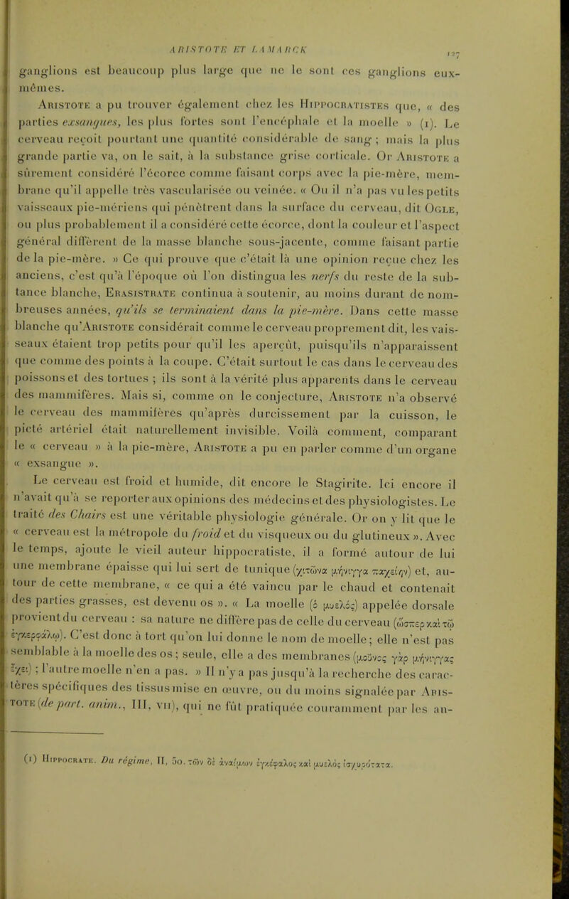 AnisrnTi-: i-.r 1.1 u i uck gjiiiglions est beaucoiip plus large que iic le sonl (!es ganglions eux- nifimes. Aristote a pu trouver 6galenicnt chez les Hippocratistes que, « des parlies exsangues, les plus fortes sont rencephale el la moelle w (i). Le cervcau reroit pourtant une quantite considerable de sang ; niais la plus grande |)artie va, on le sail, a la substance grise (;orli(;ale. Or Aristotk a surenienl considere rcicorce conune laisant corps avec la |)ie-m6re, mem- brane qu'il appelle Ires vascularisee ou veinee. « Ou il n'a pas vulespetits vaisseaux pie-meriens qui pen6trent dans la surra(;e du cerveau, dit Ogle, ou plus probablenient il a considere cette ecorce, dont la couleur et I'aspect general different de la masse blanche sous-jacente, comme faisant partie de la pie-m6re. » Ce qui prouve que c'etait la une opinion recue chez les anciens, c'est qu'a I'epoque ou Ton distiiigua les ner/!v du reste de la sub- tance bl anche, Erasistrate continua a soutenir, au moins durant de noin- breuses annees, qii ils se lerminaie.nt dans la pie-mere. Dans cette masse blanche qu'ARtsxoTE considerait comme le cerveau proprement dit, les vais- seaux etaient trop petits pour qu'il les apercut, puisqu'ils n'apparaissent que comme des points a la coupe. C'etait surtout le cas dans le cerveau des poissonset des tortues ; ils sont a la verite plus apparents dans le cerveau des mammiferes. Mais si, comme on le conjecture, Aristote n'a observe le cerveau des inammileres qu'apres durcissement par la cuisson, le picte arteriel etait naturellement invisible. Voila comment, comparant le « cerveau » a la pie-mere, Aristote a pu en parler comme d'un oroane « exsanoue ». Le cerveau est froid et humide, dit encore le Stagirite. lei encore il n'avaitqua se reporter aux opinions des medecinsetdes physiologistes. Le lrait6 des Chairs est une veritable physiologic generale. Or on y lit que le « cerveau est la metropole du froid ei du visqueuxou du glutineux ». Avec le temps, ajoute le vieil auteur hippocratiste. il a forme autour de lui une membrane epaisse qui lui sert de lnnk\i\e [yy.ma M^nyyx izxydrri) et, au- tour de cette membrane, « ce qui a et6 vaincu par le chaud et contenait des parties grasses, est devenu os ». « La moelle (6 i;.,EXic) appelee dorsale provientdu cerveau : sa nature ne differepasde celle du cerveau ((o^TrspxalTw £-pup?iAw). C'est done a tort qu'on lui doniie le nom de moelle; elle n'est pas semblable i. la moelle des os; seule, elle a des membranes (ij.ojvc; yip F-'.v.YYa; =•/.£'.); Tautre moelle n'en a pas. « Tl n'ya pas jusqu'a la recherche des carac- teres specifiques des tissusmise en ccuvre, ou du moins signaleepar Aris- tote anim., Ill, vii), qui ne fut praliquee couramment par les an-