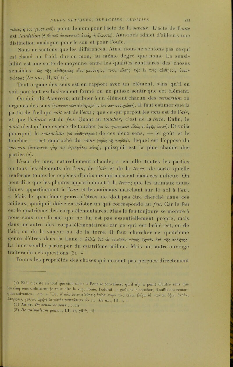 XEKI-'S OPriQUES, OLFACTIPS, AlTHTirS ,,S3 ye^cK; ■}) rzu yvjy-'.-/..o'j); point de noin pour raclo do la saveur. L'aclo do Vonic est Yaudition it tou T/.3JffTiy.ou i/.or;, axoj-tr). Ahistote adjnot d'aillonrs une distinction analogue pour lo son ot pour I'ouio. Nous nesentons que les difFerenoos. Ainsi nous no sonLons pas (;e(|ui est chaud on (Void, dur ou mou, au ni6me degro ([uo nous. La sonsi- bilito est une sorto do inoyonne ontro los c|ualil6s contrairos dos choscs sensihles : to; vf,q aiaO-^dEu; iTov (j.sjsTiQTis tivs; ojcr;; r^; h tsT; abOyjxoTg Ivav- •cuoffewq {De an., II, xi) (i). Tout organe des sens est en rapport avcc un element, sans qu'il en soit pourtant exclusivement forme ou nc puisse scntir que cet el6ment. On doit, dit Aristote, attribuer a un olonient chacun des sensorium ou organes des sens (k'/auTov twv a'laOrjXyjpi'wv evl tuv atoi/euov). II faut estimer que la partie de I'oeil qui voit est do Veau ; ([ue co cpii porcoit los som est de Vair, et que Vodorat est du feu. Quant au toucher, o'est de la tore. Enfin, le gout n'est qu'une espece de toucher (to 5k ^(Z'^m-Ao^) eloo? ti a©^; scrw). Et voila pourquoi le sensorium (xc alaOYjxv^p'.ov) do cos deux sons, — le gout ot lo toucher, — est rapproche du coeur {r,pb; xv) /.apSb), lequol est I'oppose du cerveau (crn-'xiixai yip xw iyy.ecaXw ajx/;), puiscpi'il est la plus chaude des parties (2). L'eau de mer, naturellement chaude, a en elle toutes Ics parties ou tous les elements de Vemi, de Vair et do la tcrre, de sorte qu'elle renferme toutes les especes d'animaux qui naissont dans ces milieux. On pout dire que les plantes apparlionnent a la terre \ que les animaux aqua- tiques appartiennent a Yeau et les animaux marchant sur lo sol a Vair. « Mais lo (|uatrieme genre d'^tres ne doit pas 6tre cherche dans ces milieux, quoiqu'il doive en exister un (pii corrosponde au fru. Car lo fou est le quatrieme des corps elementaires. Mais lo fou loujours so montre a nous sous une forme qui ne lui est pas essentiollemonl propre, mais dans un autre des corps olomentaires ; car co qui est brule est, ou de lair, ou de la vapeur ou de la terro. II faut chercher ce quatrieme genre trotres dans la Lune : aV/a SeT xo xo'.oiixov ysvo; CvjteTv z-kk tyJ? 'zzXrcir^q. La lune somblo participer du quatrieme milieu. Mais un autre ouvrago traitera de cos questions (3). » Toutes les proprieles des choses qui ne sont pas percues directement (i) El il n'cxistc on loul quo cinq sens: « Pour se convaiiicrc qu il ii y a poinl d'aulrc sens que les cinq sons ordlnaircs, je veux dire la vuc, i onie, I'odoral, Ic goul cl lo lonelier, il suflil des roniar- ques suivanles... elc. » 0:t o'ou/. ejTiv ai'aOrjcri; Izspa r.ctz'x ta; r.hm {liyot 5e -auTa; oij;iv, iy.orjv, oaypijaiv, ysijjiv, aip7{v) I/. TtSvos r.iTcvjrsv.iv a'v xi;. De an., 111. i, i. (3) .\rist. De scnsu et si'ii.s., c. in.