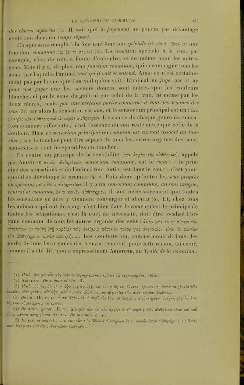 LE SENSOIilVM COMMUNE i,S5 des chosen aeparees (i). 11 suit quo le jugcmmt no pour ra pas davanlage avoir lieu clans un Lcmps sdparc. Ghaque sens i-einplit a la fois une (bnclion specialo, (to \hi-) --. ic-.ov) et unc Ibnclion commune {xh oi v. y.oiv5v) (2). La Ibnction specialc a la vue, par exenqjle, c'est do voir,-a I'ouie d'onlendre, et de m6me pour Ics autres sens. Mais il y a, de plus, une fonction commune, qui accom|)agne tous les sens, par laquellc Taninial sent qtiil voil et enlend. Ainsi ce n'est certaine- ment pas par la vue que Ton volt qu'on voil. L'ariinial nc juge pas el nc peut pas jugei' que les savours doueos sonl aulros quo los couleurs blanches ni par le sens dn goul ni par cclui de la vuo, ni m6me par les deux reunis, mais par une certaine partie commune a tous les or (janes des sens (3); car alors la sensation est une, et le sensorium principal est un : Ian \j.hyxp i^.ia av^OYic'.; y.xl T3 •/.•jptov aiffO-ziroptov. L'essense de chaque genre de sensa- tion dcmeure differenle ; ainsi I'essencc du son roste autre que cello de la couleur. Mais ce sensorium. principal on commun est surtout associe au tou- cher; car le toucher peut 6tre separe dc tous les autres organes des sens, maisceux-ci sont inseparables du toucher. Ce centre ou principe de la sensibilile (-r,v apx^iV r?;g aiffOrjjcOJc), appcle par Aristote -/.o'.vsv alaOr^tv^p'.ov, sensorium co^nmune, est le cceur: « le prin- cipe des sensations et de I'aninialtoul onlior est dans le coeur ; c'ost pour- quoi il se developpo lo premier (/|) ». Puis done qu'outre les scfis propres ou speciaux, twv lot'cov 3£i!70-/]T-/;p((j)v, il y a un sensorium commune, un sens unique, central et commun, h xi xoivov a'wOYj-vip'.ov, il faut necessairement que toutes les sensations en acte y viennent converger el aboulir (5). Et, chez tous les animaux qui ont du sang, c'est bien dans le coeur qu'est lo principe de toutes les sensations ; c'est la que, de necessile, doil cHre localise I'or- gane commun de tous les autres organes des sens : ocWx [j,y;v xi ys yJptov xwv a'.30'/]7£wv iv XTovQ (x^ 7.apB(a) xoic hioi,i\j.o<.q itaaiv bi xiuxw yap avaY'/.aTsv thxi X2 -Kxnm xwv a'j6-/;xY;puov xoivov a;70Y)xv^ptov. Les conduits (ou, comnao nous dirions, les nerCs) de tous les organes des sens se rendenl, pour cetlc raison, au coeur, conime il a ete dit, ajoule expressement Aiustote, au Traitedc la sensation : (i) Ibid., on [j.lv ouv ouy oiriv t£ y.e/(opta[j.c'vot; xpivsiv xi -/.sy(opta^ASva, 3r^Xov. (3) Akistote. De soinno et vig., II. (3) /bed., O'j yap St] xij y'otjiE'. opi oxi opa, /.a'l -/.pt'vst or) xal ouvaxa; /pivciv ox; i'xspa la yXuy.e'a -wv Izmw^ oilxs YS'jis', o'j-'o'^s:, oux' aix^oTv, aXXa x;v! y.oivrT) [j.opit|) xwv al^OriXTipitov a-avxmv. (.f. Dc an., Ill, It, 11. fi y.a! orjlov oxi fj aap? ou/. eaxt xr) sa/axov a'.aOrjxrJp'.ov avayjcrj yocp rjv «;:- XOrj.Svov ajTOO ZpiVcIV ~'l ■/.OiVOV. (/i) De aiuin. gerirr., II, vi. Aia jxiv oiiv -0 trjv apyrjv Iv y.apo''a xiTjv ai!jOr[aa'.ov slva; /.a; xoCi ^ojou jrayxo; ajxr) yivExa; -po)xov. /?c insomn., c. in. (5) Dc jiiv. cl .scnecl., c. i. l-sl ouv xwv touuv a'.aOrjXTjpit.jv sv x; zoivov E'Jxiv aiiOrjxrjptov, e!; o xot; ■/.ax' cVc'pyE'.av alaOTjiEt; avayxaiov wavxav...