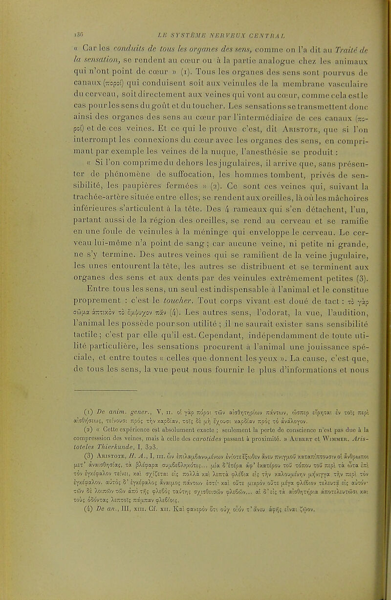 i3fi LE SYSTEME NERVEUX CENTRAL « Car les conduils do tons les organos des sens, comme on I'a dit an Ti'aitc dc la sensation, se rendent au coeur ou a la parlie analogue chez les animaux qui n'ont point de coeui « (i). Tous les organes des sens sonl pourvus de canaux (TCopsQ qui conduisenl soil aux veinules de la membrane vasculaire ducerveau, soitdirecLement aux veines qui vonl aucojur, commecela eslle cas pourlcs sens du gout eUlu toucher. Les sensations so transmeltent done ainsi des organes des sens au coeur par rinlermediairc de ccs canaux poi) et de cos veines. Et ce qui le prouvc c'est, dit Aristote, que si ron interrompt les connexions du coeur avec les organes des sens, en compri- manl par exemple les veines de la nuque, raneslhesie se produit: « Si Ton comprimedu dehors les jugulaires, il arrive que, sans presen- ter de phenomene de suffocation, les hommes tombent, prives de sen- sibilil6, les paupieres fermees » (2). Ce sont ces veines qui, suivant la traohee-artere situee entre elles; se rendent aux oreilles, la oii les machoires inferieures s'articulent a la t6te. Des /) rameaux qui s'en detachent, I'un, partant aussi de la region des oreilles, se rend au cerveau et se ramifie en une foule de veinules a la meninge qui enveloppe le cerveau. Le cer- veau lui-meme n'a point de sang ; car aucune veine, ni petite ni grande, ne s'y termine. Des autres veines qui se ramifient de la veine jugukire, les unes entourent la tete, les autres se distribuent et se terminent aux organes des sens et aux dents par des veinules extr6mement petites (3). Entre tous les sens, un seul est indispensable a I'animal et le constitue proprement : c'est le toucher. Tout corps vivant est done de tact: -0 yip (7(T)iJ,a aTiTiy.ov 1:0 i.[j.ii'j-/p^) luav (4). Les autres sens, I'odorat, la vue, I'audition, I'animal les possede pour son utilite ; il ne saurait exister sans sensibilile tactile; c'est par elle qu'il est. Gependant, independamment de tpxite uti- lite particuliere, les sensations procurent a I'animal une jouissance spe- ciale, et entre toutes « celles que donnent lesyeux ». La cause, c'est que, de tous les sens, la vue pent nous fournir le plus d'infbrmations et nous (1) De aiiiin. gener., V, 11, o'l yap -o'poi tcov aiaOrjxrjpiiov tvxvtwv, wa;;cp cl'prjTa; ev toT; t.io: aiaOrlicO);, -si'vouat Tipo? Trjv xapSiav, tot; ol [j.t] e-/^oucii -/.apoiav -po; to avaXoyov. (2) a CcUc experience est absolumenl exaclo ; sculcmcnt la perlc dc conscience n'csl pas due a la compresssion des veines, mais a celle des carotides passant a proximile. » Aubert ot Wimmer. Aris- lolcles Thicrkiuide, I, SaS. (3) AuisTOTE, //. A., I, III. wv E7tcXa|x6avu.j.Eviov Ev;'o-££?ioO£v avE'j -viy[Jiou xaTa-!;:TO-jaivo'l avOpoj-oi |JL£-' avatdOijO^as, xa. jBXc'yapa au[x6E6Xr,y.o'xcc... [Aa. o'eTE'pa do' IzatEpou toa to'jiou tou ;;Epi -a ojxa in -ov ij/.i<fixko^i TTEi'vcC, -/.at a-/_!i^£Tat ei; 7:oAXa -/.ai Xetc-oc tpXeSia e!; ttjv y.aXo'jiiLEvriv u.r[viyya Tf,v Ep't tov Ey/.E'aaXov. auTo; o' Eyy.E'oaXo; avatjxo; jrdvxtuv saTr xai oute [xiy.pdv o'jtte [xEya cpXE'Giov -EXEUTa si; a-j-co'v Twv 5e XoiTitjv Ttuv «x6 Tij; ipXESo; TauTrj; ayiaOciatov oXe6<3v... al 3'si; tsc aiaOTj-rjpia ajjOTcXcUTwat xai TO'j; oodyta; Xs-toi; 7:a[j.;:av cpXs6''o'.;.