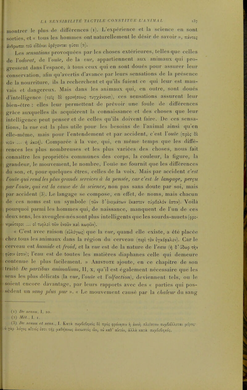 montrer lo plus do dincrcnccs (i). L'experience et la science en sonl sorties, et « tons les honimes ont naturelleinent le desir de savoir », TiivTe? avOpwTCO! T2U z\U'iM o^iyo'ixM cj^ei (2). Les sensations provoqiiees par les choses exterieiires, tellesque celles do Yodorat, de Vouie, de la vue, a|)pai-liennent aiix aniniaux qui pro- gressent dans respace, a tons ceiix qui en sont doues |)Our assurer lour conserYalion, afin ([u'aYu^rtis d'avance par leurs sensations de la jjresence de la nourriture, ils la recherchent et qu'ils fuient cc (pii leur est niau- vais et dangereux. Mais dans les animaux (jui, cn outre, sont doues d'intelligence {-.o^ 11 fflpovr,a£t.)? vj-^-/mo\i<:'), ces sensations assurent leur bien-(itre : elles leur permettent de prevoir une foule de dilTerences grAce auxquelles ils acquierent la connaissance et des choses que leur intelligence pent penser et de celles qu'ils doivent faire. De ces sensa- tions, la vue est la plus utile pour les besoins de I'animal ainsi qu'en elle-nieme, mais pour I'entendement et par accident, c'est Vou'ie [r^^hq Ik vz'jy ... T, ay.o-fi). Coinparee a la vue, qui, en ni6me temps que les diffe- rences les plus nombreuses et les plus varices des choses, nous fait connaitre les proprietes communes des corps, la couleur, la figure, la grandeur, le mouvenient, le nombre, I'ouie ne fournit que les differences du son, et, pour quelques etres, celles de la voix. Mais par accident c'est rou'ie qui rend les j^lus grands services d la pensee, car c'est le langage, pergii par I'ouie, qui est la cause de la science, non pas sans doute par soi, niais par accident (3). Le langage se compose, en effet, de noms, mais chacun de ces noms est un symbole (twv S'ovoiAdtxwv ivtaaxov (7uiJ,6oX6v krzisi). Voila pourquoi parmi les hommes qui, de naissance, manquent de I'un de ces deux sens, les aveugles-nes sont plus intelligcnts que les sourds-muets ((ppo- v'.ixwTcpo'. ... o; tusX;! twv eveuv 5tal y.wtpcov). « C'est avec raison (eiXoytog) que la vue, quand elle existe, a ete plac6e chez tons les animaux dans la region du cerveau (Trspl xov eyy.dfaXov). Car le cerveau est humide et froid, et la vue est de la nature de Veau (r; §'j'Swp ojff'.v saw); I'eau est de toutes les matieres diaphanes celle qui demeure conlenue le plus facilement. » Aristote ajoute, en ce chapitre de son traite De pariibus animalium, II, x, qu'il est egalement necessaire que les sens les plus delicats (la vue, Vouie et Volfaction), deviennent tels, ou le soient encore davantage, par leurs rapports avec des « parties qui pos- sederil \\n sang plus pur « Le mouvenient cause par la cA«/et«'du sang (i) Dr xon.sii, 1, 10. (•!) A/ct.. I. I. (3) Do sensii el sens., I. Kaira au;j.5£5r)/'o; oi r.po; 9pdvT)jiv f, azor) rXsiavov TjijiSaXXctai \i.ipo;- 0 yap Xoyo; aiTio; ii-: -f^; |AaO»{aca); ay.0U3T0; oiv, ou y.aO' auTOv, aXXa y.ata aj|;.5;6rjX.fJ;.