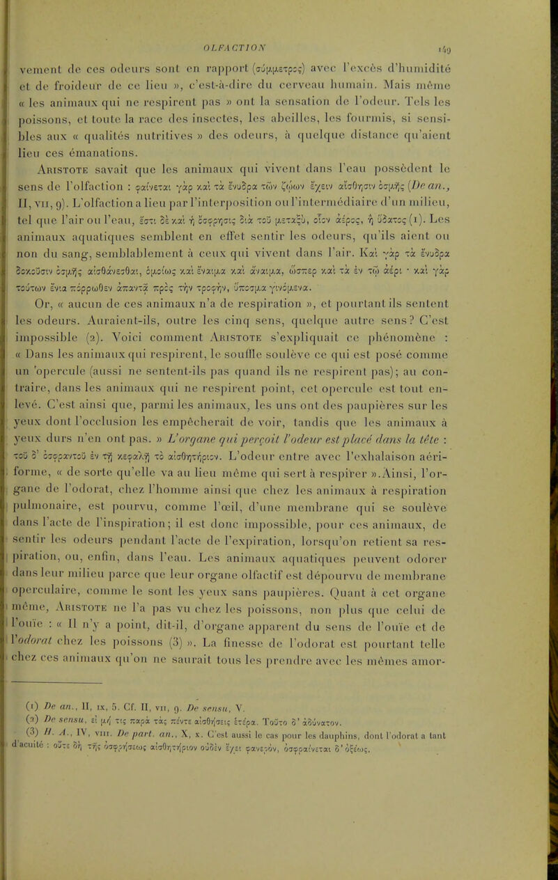 OLFACTION ,4g i vement de ces odeurs sonl en rapport {(j6\j.\).ezpo:) avoc I'excis d'huniidite et de froideur de ce lieu », c'esl-a-dirc du cerveaii hiimain. Mais m6me « les aniniaux qui ne respirent pas » ont la sensation de I'odeur. Tels les poissons, et toute la race des insectes, les abeilles, les fourniis, si sensi- ( bles aux « qualites nutritives » des odeurs, a quelque distance qu'aient ' lieu ces emanations. Aristote savait que les animaux qui vivent dans I'eau poss6dent le sens de Folfaotion : (pat'vetai yip xal xa: e'vuSpa twv Dowv iyzvi ahOr^G'.') ocrix?)? {Dean., 11, Yii, 9). L'olfaction a lieu par rinlcM-position ouFintermediaire d'un milieu, tel que I'air ou I'eau, 'i<jv. Sexa't fj c(;<?p-^(7'.; cCoc toj \j.txx^h, obv iipoc, •?) 'Sixxzq (i). Les animaux aquatiques semblent en effet sentir les odeurs, (|u'ils aient ou non du sang, semblablement a ceux qui vivent dans Fair. Kal yip xi i'vuSpa So/cufftv oJi/Yj; abSavE^Sai, gij.cio); y.x\ hv-ixx v.x'. avai|j.a, w(T-£p y.at xi sv xw aept • y.al yip Tijxwv Iv'.a -QppwOsv a-avx5 Tvpcg x-J;v xpoifr;v, 6'7C071j.3( yivG[XEva. Or, (c aucun de ces animaux n'a de respiration », ct pourlantils sentent les odeurs. Auraient-ils, outre les cinq sens, quelque autre sens? G'est impossible (2). Voici comment Aristote s'expliquait ce pbenomene : « Dans les animaux qui respirent, le soufTle souleve ce qui est pose comme un 'opercule (aussi ne sentent-ils pas quand ils ne respirent pas); au con- traire, dans les animaux qui ne respirent point, cet opercule est tout en- leve. G'est ainsi que, parmi les aniniaux, les uns ont des paupieres sur les yeux dont Focclusion les empecherait de voir, tandis que les animaux a yeux durs n'en ont pas. » L'organe qui pergoit I'odeur est place dans la the : xoD 3' oijopavxou h xfj xeipaX'^ xo a'.ffOrjxv^ptov. L'odeur entre avec I'exhalaison aeri- . forme, « de sorte qu'elle va au lieu m6me qui sert a respil'er ».Ainsi, l'or- gane de Fodorat, chez Fhomme ainsi que chcz les animaux a respiration pulmonaire, est pourvu, comme Fccil, d'une membrane qui se souleve dans Facte de Finspiration; il est done impossible, pour ces anijnaux, de sentir les odeurs pendant Facte de Fexpiration, lorsqu'on retient sa res- piration, ou, enfin, dans I'eau. Les animaux aquatiques peuvent odorer dansleur milieu parce que leur organe oH'aetif est depourvu de membrane . operculaire, comme le sont les yeux sans paupieres. Quant a cet organe I m6me, Aristote ne Fa pas vu chez les poissons, non plus que celui de ; Fouie : « II n'y a point, dit-il, d'organe apparciil du sens de Fouie et de Vodorat chez les poissons (3) ». La finesse de Fodoi-il est pourlant telle ■ chez ces animaux qu'on ne saurait tous les prendre avec les memcs amor- (i) De an., II, ix, 5. Cf. II, vii, 9. De scnsu, V. (a) De sensu, si ti; rcapa toc; jic'vte tx.hfii\nui ixipix. ToOto 0' aouvaTOv. ^'^} ^'V' ^' ^^^^ '^'^^ P°'' dauphins, donl I'ofloral. a tant dacuilc : ojt; or) -fj; oa^^sr^aitoj aiaOrj-rjpiov ou8lv 'i/v. ^avE.-.Qv, oiaoar/ixai 3'o?€(o;.