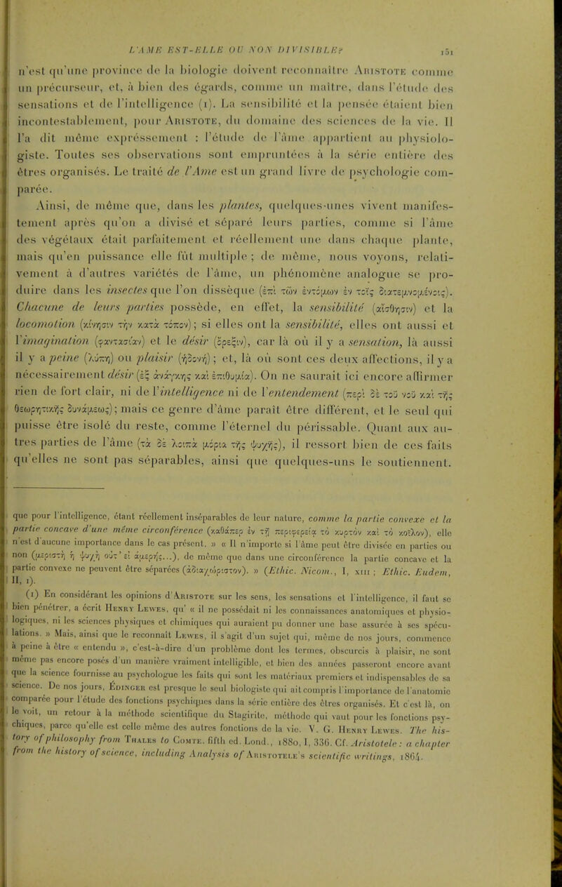 i ii't'st (iiruno province dc la biologio doivciil rcconiiailrc Aiustote coiiiiik! I iin preciu'Sfiii', ct, a bioii des cgards, coiniiic' iiii iiiaitre, dans Telndo dos sensations ol de rintoUigence (i). La scnHiljiiilo el la pcnseo etaicMil bien 1 incontestableniont, pour AniSTOTE, dii doniainc dcs sciences dc la v'w. II I'a dit ni6me expresseinont : retiide de Tanie apparlienl an pliysiolo- giste. Toules ses observalions sonl enipriinlees a la seri(! enlier(^ des 6tres organises. Le traile de I'Ame est iiii grand livr (> de psychologie coni- paree. Ainsi, de in6nie que, dans les planles, (|ii('l(|n('s iiMes viveiil inanifes- tement apres qii'on a divise et s6|)are leiiis parlies, comine si rame des vegelaiix etail parfaiteiuent el reellenienl inie dans e]ia{|iie planle, niais qu'en puissance elle IVil ]Hiilli[)le ; de nienie, Jious voyons, relali- venient a d'aiitres varietes de Tame, uii ph6noniene analogue se pro- duire dans les insectes (\\xe Ton disseque {z~\ xwv bni\m-i bi xzXq c'.2-£[j,v:;;iv:'.;), Chacime de leurs parlies poss6de, en efl'et, la sensibilile (ai'vOy;7'.v) et la locomotion {^/Mr^mi vr,'t -/.ocxx xoizov); si elles ont la sensibilile, elles ont aussi et Vimagination {(fxi-xGixi) et le desir (cpe^-.v), car la on il y a sensation, la aussi il y a peine (Xinvri) ou plaisir {rfiorq); et, la ou sent ces deux affections, ilya necessairementflfe52V(£; avi'^y.r,q •/.aU-'.OuiJ.ia). On ne saurait ici encore aflinner rien de fort clair, ni de Vintelligence ni de Ventendement (zcp; >A tsj v:j -/.a; OEwpr^T'.y.-?,; ojvi;j,£w;); mais ce genre d'aiue parait 6tre different, el le seul qui puisse etre isol6 du reste, comme Feternel du perissable. Quant aux au- tres parties de Tame (-i 3s Xc.Tii iJ,;pia (j^r/;?;.:), il ressort bien de ces fails qu'elles ne sont pas separables, ainsi que quelques-uns le soutiennent. que pour I'intclligencc, clant rccllemcnl inseparables de leur nature, comme la parlie convcxe el la parlie concave d'une meme circonferencc (y.aOar.Bo ev -f, -zpiasp-J.a to zuptov y.ai to -/.otXov), ellc n'est d'aucunc importance dans le cas present. » « II n'importe si l ame pent elre divisee en parlies ou non (acowTTj t) •}-j/r) o-jT's; aaapr;;...), dc meme que dans une circonferencc la partie concave et la partic convexe ne peuvenl 6lre scparees (aSw/oipiCTTOv). » (Et/iic. Nicom., I, xiii ; J-thic. Eudem 11. I). (i) En considerant les opinions d'A.RisTOTE sur les sens, les sensations el l inlelligcnce, il faul sc bien penelrer, a ccril Henry Le-vves. qu' « il ne posscdait ni les connaissanccs anatomiqucs et pbysio- logiqucs, ni les sciences pbjsiqucs et cbimiqucs qui auraient pu donnor une base assurce a ses spdcu- lations. » Mais, ainsi quo Ic reconnait Lewes, il s agil d'un sujet qui, meme dc nos jours, conimcncc a peine a itrc « enlendu », c'esl-a-dire d'un probleme donl los lernies, obscurcis h plaisir, ne sonl meme pas encore poses d un maniere vraimcnt intelligible, ct bien des annecs passeront encore avant que la science fournisse au ps^chologue les fails qui sonl les maleriaux premiers ct indispensablcs dc sa science. De nos jours, fioKNCER est presquc lo seul biologistc qui aitconq)ris l importance de l analomie comparcc pour letudc des fonctions psychiques dans la serie entiere des tSlres organises. Et cest Ih, on le v„,i, un relour a la metbode scicntifiquc du Stagirite, m6lbodc qui vaul pour les fonctions psv- chiqucs, parce quelle est cello mdme des autres fonctions de la vie. V. G. Henry Lewes. The his- tory of philosophy from Thales lo Co.mte. fiflb cd. Lond., 1880.1, 33G. Cf. Arisiotele: a chapler from the history of science, including Analysis o/ Aiustotei.e's scientific ^vritings, i8C.'|.