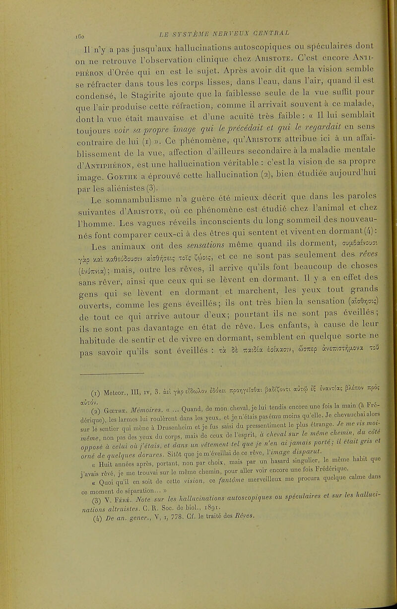 1\ n'y a pas jiisqu'aux hallucinations autoscopiqucs ou spdculaires dont on lie rcti-oiive Fobservation cliniquc cliez Aristote. C'cst encore Anii- PHERON cl'Oree qui en est le sujet. Apres avoir dit que la vision semble se r6fracter dans tons les corps lisses, dans Feau, dans Fair, quand il est condense, le Stagirite ajoute que la I'aiblesse seule de la vue suflit pour que Fair produise cette refraction, conune il arrivait soiivent a ce nialadr, dont la vue etait mauvaise et d'une acuite tres faible : « II lui semblait toujours voir sa propre image qui k prdcedait et qui le recjardail en sens contraire de lui (i) «. Ge phenomfene, qu'ARiSTOTE attribue ici a un affai- blissement de la vue, affection d'ailleurs secondaire a la maladie naentale d'ANTiPiiERON, est une hallucination veritable : c'estla vision de sa propre image. Goethe a eprouve cette hallucination (2), bien etudiee aujourd'hui par les alienistes (3). Le somnambulisme n'a guere ete mieux decrit que dans les paroles suivantes d'Aristote, ou ce phenomene est 6tudi6 chez Fanimal et chez Fhomme. Les vagues reveils inconscients du long sommeil des nouveau- n6s font comparer ceux-ci a des 6tres qui sentent etviventen dormant (/i): Les animaux ont des sensations m6me quand ils dornient, aM\,.idvo-jz'. Yap xal y.a8s6Bou.cv c^^-r^v.z toT; C^ooi.-, et ce ne sont pas seulement des. reves (sv^TTVia); mais, outre les r6vcs, il arrive qu'ils font beaucoup de choses sans r6ver, ainsi que ceux qui so I6vent en dormant. Il y a en effet des gens qui se levent en dormant et marchent, les yeux tout grands ouverts, comme les gens eveilles; ils ont tres bien la sensation (ala6r,(7t?) de tout ce qui arrive autour d'eux; pourtant ils ne sont pas eveilles; ils ne sont pas davantage en etat de reve. Les enfants, a cause de leur habitude de sentir et de vivre en dormant, semblent en quelque sorte ne pas savoir qu'ils sont eveilles : hi ^xiBi'a soi'v^xaiv, w^irep iv£m7-Y^iJ,ova (I) Meteor., Ill, iv, 3. ael yap eI'So^Iov eSo'.st viponrstaOa. paSi'^ov.. auxoi e? svavT^a; PXehov Ttpo: auTOV (3) GcETHE. Memoives. «... Quand, de mo„ cheval, je lui lendis encore une fo.s la mam (Jl Fre- dcricrue), les larmes lui roulerent dans les yeux, el jo n elais pasemu moins qu'elle. Je chevauchaialors sur le sentier qui mcne a Drusenhein. et je fus saisi du pressentiment le plus etrange. mc m mo,. ,ne,ne, non pas des yeux du corps, mais de eeux do Fesprit, a chcml sur le m^nre chenun, du cote oppose a cclai ou j'dtais, et dans un ^'etemenl tcl que je n'en ai jamais parte; d etait gns et orne de quelques dorures. Sit6t que je m eveillai de ce reve, Vimago dispamt. _ , , ., ,^ „ Hull annees aprfes, porlant, non par choix, mais par un hasard singuher, Ic mcme hab.l que i'avais reve, je me trouvai sur le m^me chemin, pour aUcr voir encore une fois Fredcrique. « Quoi qu'il en solt de cette vision, ce fanldme mcrveillcux me procura quelque calme dan^ ce moment de separation... » , , . , i7,^11,,^; (3) V. Feue. Note sur les hallucinations autoscopiques ou speculaires et sur lis Italiuci- nalions altruistes. G. R. Soc. de biol., 1891. (/,) De an. gener., Y, i, 778. Cf. le traitc des Reves.