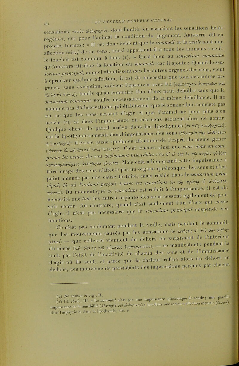 fE sYsriiMP: M'.nVEVS cektkal iij'i sensations, «.=v alaO,x^p.=v, dont Funite, en asBOciant les sensations hele- roo-6nos est pour I'animal la condition du jugement, Aristote d.l en pi-onres termes ^ « H est done Evident que le sommeil et la veille sont une affection (.iO.,-) de cc sen.; aussi appartient-il a tons les anunaux : seul, le toucher est commun a tous (r;. « G'est bien au sensonum commune. qu'ARisTOTE altribue la fonction du sommeil, car il ajoute : Quand le ,m- lorium principal, auquel aboutissent/m« les autres organes des sens, vient a enrouver quelque affection, il est de n6cessite que tous ces autres oi- ganes, sans exception, doivent reprouver avec Im (-TO'-v «^'«T/--=v va-. L..i.«vxa), tandis qu'au contraire Fun d'eux pent d.fadhr sans que le sensori^tm commune souffre n6cessairement de la m6me defaillance. II ne manque pas d'observations qui etablissent quele sommeil ne consiste pas en ce que les sens cessent d'agir et que Tanimal ne pent plus sen servir (2) ni dans Timpuissance ou ces sens seraient alors de sentir. Ouelque chose de pareil arrive dans les lipothymies (sv .at-/.«^x/.:atc), car la lipothymie consiste dans I'impuissance des sens (a3.vai;.'a yip a.aO,..u>v •n M.o.xja); il existe aussi quelques affections de Fesprit du meme genre Lov.a. S=l ■/.aUV.v...: ..v-c, xo^.a^.a.). G'est encore ainsi que ccux dont on corn- prime les veines chc con demennent insensibles : iv. 5' ol tie h, «■>/>'. .Asca, Lx.,.5a.6,s.o. ^v.(.OT,o.. r-v... Mais cela a lieu quand cette xmpu.ssance a faire usage des sens n affecte pas un organe quelconque des sens et n est point amenee par une cause fortuite, mais reside dans le sensormm prin- cipal. Id ou ranimal pergoit toutes ses sensations (ev xC. _^pc..a) « a...Oavs.a-. J^cv). Du moment que ce sensorium est reduit a Timpuissance, il est de necessite que tous les autres organes des sens cessent ega ement de pou- .oir sentir. Au contraire, quand c'est seulement Tun cVeux qux cesse d'ao-ir, il n'est pas necessaire que le sensorium principal suspende ses fo notions Gen'est pas seulement pendant la veille, mais pendant le sommeil, que les mouvements caus6s par les sensations (al v.vr.ae-., a^yo^v a.a6,- Lv) - que celles-ci viennent du dehors ou surgxssent de 1 mterieu du corps (v.a. x^v sv. xoD .<^,axo, iv..apy,u.^ov), - se manifestent: P'^ndant nuit par 'effet de I'inactivite de chacun des sens et de runi3mssance :;al;r'ou ils sont, et parce que la chaleur reflue alors du dehors au dedans, ces mouvements persistants des impressions percues par chacun l^puLncet la sonsiInUt6 (a8.va,!a .0= a!,0,x..oO) a lieu dans une eerlaino alTecUon .entale (..vou), dans l aspliyxic cl dans la lipolliYuiie, clc. »