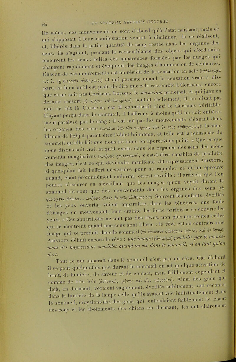 De m6me, ces mouvements no sont d'abord qii'a I'etat naissant, mais ce qui s'opposait a leur manifestation venant a diminuer, ils se realisent, et liberes dans la petite quantite de sang rest6c dans les organes des sens, ils s'agitent, prenant la ressemblance des objets qui d'ordmairc emeuvent les sens : telles ces apparences formees par les nuages qui changent rapidement et evoquent des images d'hommes ou de centaures. Chacun de ces mouvements est un r6sidu de la sensation en acte {^^o}^.w^ TOO h> svEpYe(a alaO-^R.o;) et qui persiste quand la sensation vraie a dis- paru, si bien qu^il est juste de dire que cela ressemble a Goriscus, encore que ce ne soit pas Goriscus. Lorsque le sensorimn principal, et qui juge en dernier ressort (t= z^pr.ov e^tzptvov), sentait reellement, il ne disait pas que ce fut la Goriscus, car il connaissait ainsi le Goriscus verita])le. L'ayant percu dans le sommeil, il Faffirme, a moins qu'il ne soit entiere- ment paralyse par le sang : il est mu par les mouvements si6geant dans les oro-anes des sens (y.ive'Ta'. bi^o xwv -/.w/^cecov tuv h xoT; ala9-/iTr;p(:'.c); la sem- blance'' de robjet parait etre Tobjet lui-m6me, et telle est la puissance du sommeil qu'elle fait que nous ne nous en apercevons point. « Que ce que nous disons soit vrai, et qu'il existe dans les organes des sens des mou- vements imaginaires Masc? ^paVtaamaO, c'est-a-dire capables de produire des images, cesl ce qui deviendra manifeste, dit expressement Aristotk, si quelqti'un fait Teffort necessaire pour se rappeler ce qu'on eprouve quand, etant profondement endormi, on est reveille : il arrivera que Ion pourra s'assurer eii s'6veillant que les images quon voyait durant le sommeil ne sont que des mouvements dans les organes des sens (xa sI3.7.a... z.r^ae., o5aa,- h xot, ala6,x,p(=.:). Souvent les enfants, eveilles et les yeux ouverts, voient apparaitre, dans les tenfebres, une loule d'images en mouvement; leur crainte les force parfois a se couvrir es veux. . Ges apparitions nesont pas des r6ves, non plus que toutes celies qui se montrent quand nos sens sont libres : le r6ve est au contraire une imao-e qui se produit dans le sommeil (xo £v6zvlov ?avxaqj.a v., ev uttvco). Aristote defmit encore le r6ve : une image {ohx:^.^.^) prodicite par le mouve- ment des impressions sensibles quand on est dans le sommeil, et en tant qu on dort. , 1 Tout ce qui apparait dans le sommeil n'est pas un reve. Gar d aborci il se pent quelquefois que durant le sommeil on ait quelque sensation dc bruit delumiere, de saveur et de contact, mais faiblement cependant et comme de tres loin (aaOsvaS; i^ivxc. clov ^ppoOsv). Ainsi des gens qui deja, en dormant, voyaient vaguement, eveill6s subitement, out recomni dans la lumiere de la lampe celle qu'ils avaient vue indistmctement dans le sommeil, croyaient-ils; des gens qui entendaient faiblement le chan des coqs et les aboiements des chiens en dormant, les ont clairement