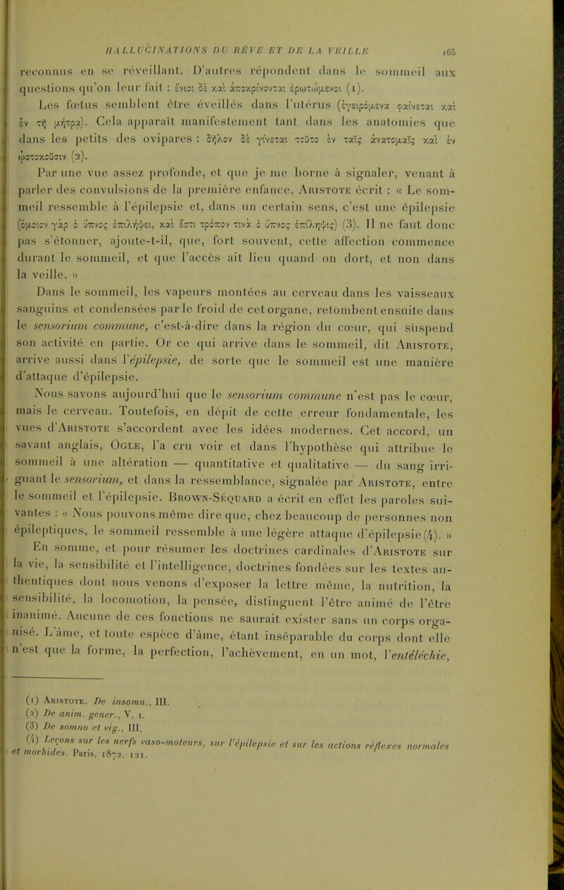 IIALLUCI.XATIONS DV ItliVE ET !JH LA VEILLE ,Go reconniis en so rovcillaiil. D'aiiti'os repondonl dans Ic soniinoil aux queslions (ju'on leiir lait : hio: It y.al a-oy.pivsvTa*. £p(i)Tti)|j.£vc'. (i). Les foetus seniblent cMre eveilles dans I'ulerus (sye'.pGiJ.Evx ^ai'veTai y.al £v tt) iJ-ritpa). Gela apparait manileslcment lani dans Ics anatomies que dans les petits des ovipares : S-z^Xov 51 yivetxi -tcuto h xaTc T>x:o\j.xiq y.xl h (OOTOXOUdlV (2). Par une vuo assez |)roronde, et que je ine borne a signalei-, venant a parler des convulsions de la prenu6re enlance, Aiustote ecrit : « Le som- meil ressenible a I'epilepsie et, dans uii certain sens, c'est une 6pilepsic (ojjic'.cv vip i jir/og £7riXiii{/£i, xal i'trrt Tpozov T'.vi s u'-vo; eTr(XT)'i!;) (3). II ne faiit done pas s'etonner, ajoute-t-il, que, fort souvent, cetle affection commence durant le somineil, et que Faeces ait lieu quand on dort, et non dans la veille. » Dans le sommeil, les vapeurs montees au cerveau dans les vaisseaux sanguins et condensees parle froid de cetorgane, retombent ensuite dans le semorium commune, e'est-a-dire dans la region du coeur, qui siispend son activite en parlie. Or ce qui arrive dans le sommeil, dil Aristote, arrive aussi dans Vepilepsie, de sorte que le sommeil est une maniere d'altaque d'epilepsie. IVous Savons aujourd'hui que le sensorium com.mune n'est pas le coeur, mais le cerveau. Toutefois, en depit de cette erreur fondamentale, les vues d'ARiSTOTE s'accordent avec les id6es modernes. Get accord, un savant anglais. Ogle, I'a cru voir et dans I'hypothese qui atlribue le sommeil a une alteration — quantitative et qualitative — du sang irri- guant le sensorium, et dans la ressemblance, signalee par Aristote, entre le sommeil et I'epilepsie. Brown-Sequard a ecrit en effet les paroles sui- vantes : « Nous pouvonsm6me dire que, chez bcaucoup de personnes non epde[)tiques, le sommeil ressemble a une legere attaque d'epilepsie(4). » En somme, et pour resumer les doctrines cardinales d'ARisTOTE sur la vie, la sensibilite et I'intelligence, doctrines fondees sur les textes au- thentiques dont nous venons d'exposer la lettre memo, la nutrition, la sensibilite, la locomotion, la pensee, distinguent I'^tre anime de I'^tre inanime. Aucune de ces fonctions ne saurait exister sans un corps orga- nise. L'ame, et toute espece d'ame, etant inseparable du corps dont elle n'est que la forme, la perfection, I'achevement, en un mot, Venlelechie, (1) Aiustote. De insoinn., III. (2) De anim. gener., V, i. (3) De somno et vig., III. CO Lemons sur les nerfs vaso-motcurs, sur fepilepsie et sur les actions reflexes normales et inorhides. Paris, 1872, lai.