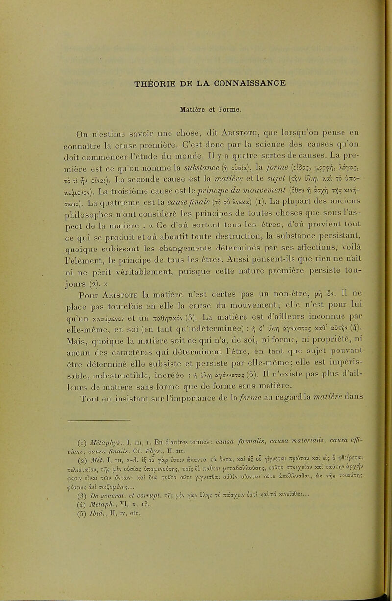 THEORIE DE LA CONNAISSANCE Matiere et Forme. On n'estiine savoir .line chose, dit Aristote, que lorsqu'on pense en connaitre la cause premifcre. G'est done par la science des causes qu'on doit commencer I'etude du monde. H y a qualre sortes de causes. La pre- miere est ce qu'on nomme la substance (•/) ouatV, la fonne (eTcog, lAopsr,, asy=?) TO V. elvsct). La seconde cause est la matiere et le sujet [r\-i 'jur,'/ -/.-A -.0 Ot::- •/.£(i;.£vov). La troisi6me cause eslle prmcipe du ynouvement (oOev •/) ajr/r, Tfig y.vnr aeojc). La quatrieme est la cause finale [xh ol hv/,7) (1). La plupart des anciens philosophes n'ont consider^ les principes de toutes choses que sous I'as- pect de la matiere : « Ce d'ou sortent tous les 6tres, d'ou provient tout ce qui se produit et ou aboutit toute destruction, la substance persistant, quoique subissant les changements determines par ses affections, voila I'element, le principe de tous les etres. Aussi pensent-ils que rien ne nait ni ne perit veritablement, puisque cette nature premiere persiste tou- jours (2). )) Pour Aristote la matiere n'est certes pas un non-6tre, cv. II ne place pas toutefois en elle la cause du mouvement; elle n'est pour lui qu'un ■/,'.vo6[j.£vov et un iraO'ow.ov (3). La matiere est d'ailleurs ihconnue par elle-m6me, en soi (en tant qu'indetermin6e) : -^i V uXy) aY^waxog -/.aO' au-rr^v [Ix). Mais, quoique la matiere soit ce qui n'a, de soi, ni forme, ni propriete, ni aucun des caracteres qui determinent Tetre, en tant que sujet pouvant etre determine elle subsiste et persiste par elle-meme; elle est imperis- sable, indestructible, increee : uX-q ayivveTo? (5). II n existe pas plus d'ail- leurs de matiere sans forme que de forme sans matiere. Tout en insistant sur I'importance de la forme au regard la matiere dans (i) Metaphys., I, in, i. En d'autres termes : causa formalis, causa materialis, causa effi- ciens, causa fiiialis. Gf. Phjs., II, iii. (a) Met. I, HI, 2-3. 1^ oS yap £cr-iv ocTtav-a Ta ov-a, y.ai ou yiy^txai Tipokou xal eI; 8 cpOsipsTcti TsXsu-aiov, T^s |J.£V O'hia; i-0|j.£vouar)?, zoU 8s TcaOsac [j.£Ta6aUouar|c, toOto ator/siov xal -auTrjv apy v/ (jiaatv sTvai Toiv ovtojv xai B;a touto o'j-£ YiyvsaOat ouOsv oVovtai o'jte a;;o'XXuaOai, w; tt;: -o:TJ-r]: (pucisfo; atl (Tti)1^0(j.e'vT);... (3) De general, tl corrupt. -7\t yap uXr); to -aa/stv eat! y.al to xtviwOai... (4) Metaph., VI, x, i3.