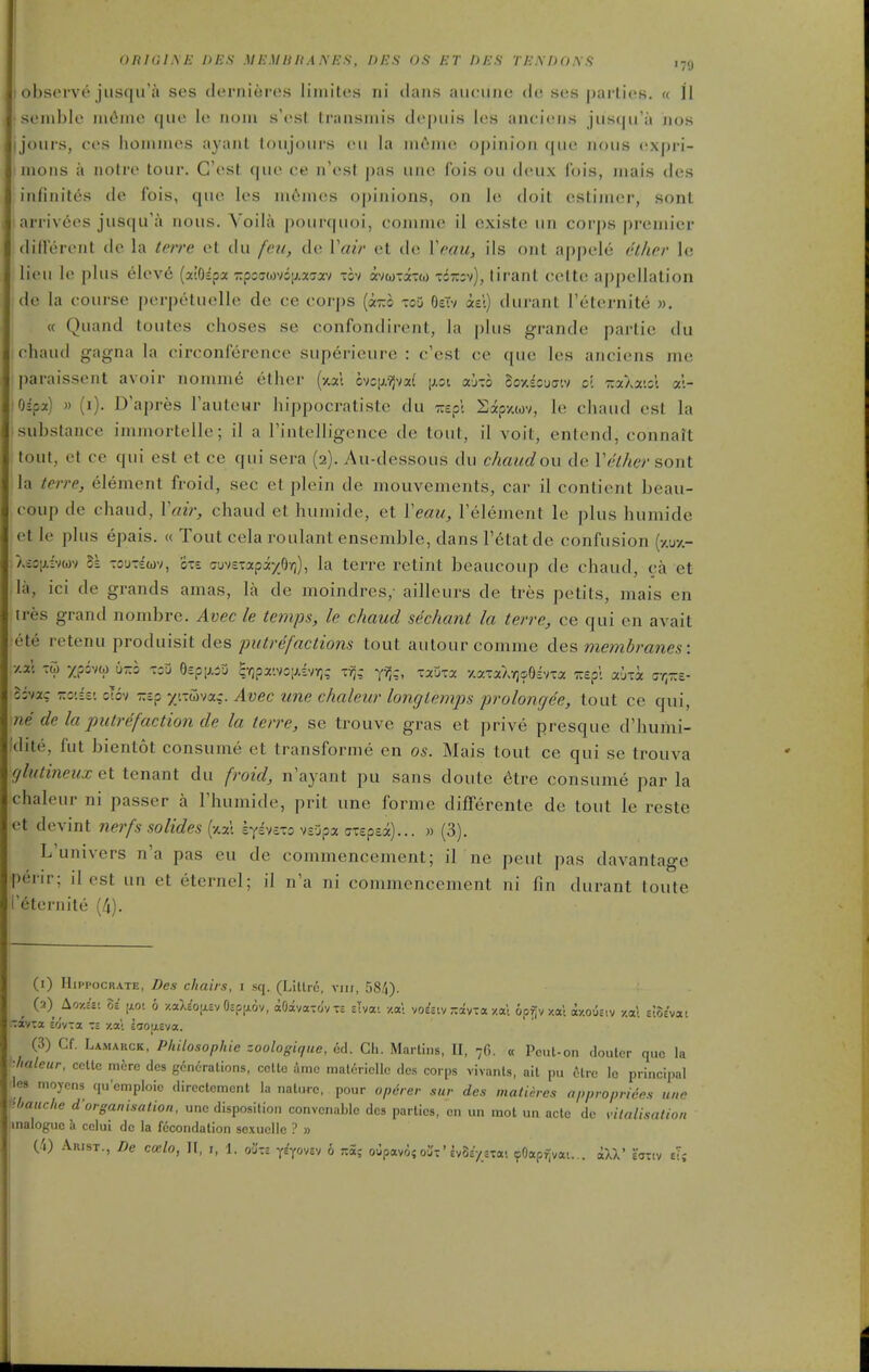 ohsci vc jus(|ira ses clerniores liniites ni clans aiuMine de ses parlies. « 11 soluble m(ime que le iiom s'est Iransniis depiiis les aneieii.s jiis(jir;i jios ijoiiis, COS hoiiiines ayaiit loiijours eii la iiiftmo opinion que nous (!xpn- nions a notre tour. C'esl que ce n'est pas une fois ou deux fois, mai.s des infinites de Ibis, que les ni6nies opinions, on 1(^ doit estiiner, sonl arrivees jusqu'a nous. Yoila pourquoi, comme il cxiste un corps premier diflerent de la te/re et du fen, dv. Vair et de Vmu, ils ont appele ether le lieu le plus elev6 {oaOipx zpcuuyfoii.x'JT/ tov mtoxim tstkv), lirant cette appellation de la eourse perpetuelle de ce cor|)s (izo xoD OeTv ael) durant I'eternite w. « Quand toutes choses se confondirent, la plus grande partie du ehaud gagna la circonference superieure : c'est ce que les anciens me paraissent avoir nomm6 ether (xxl 6vc|j.?Jva( [j.oi ab-.b coxscja-.v cl zaXaist at- Oipa) » (i). D'apres Fauteur hippocratistc du r.tpl Sxpy.wv, le chaud est la substance immortelle; il a Tintelligence de tout, il voit, entcnd, connaft tout, et ce qui est et ce qui sera (2). Au-dessous du chaud ou de Veiher sont la terre, element froid, sec et plein de mouvenients, car il contient beau- eoup de chaud, Vair, chaud et hunu'de, et Veau, Telement le plus humide et le plus epais. « Tout cela roulant ensemble, dans I'etat de confusion (y.uy.- \io\).v)m ct Tou-swv, cTE Guvtxxpiyp-q), la terre retint beaucoup de chaud, ca et la, ici de grands amas, la de moindres,- ailleurs de tres petits, mais en tres grand nombre. Avec le temps, le chaud sechant la terre, ce qui en avait ete retenu produisit des putrefactions tout autour comme des membranes: 7.V. -Z) xfsvw 6-5 -oO 0£p[j,5u SYjpx'.voiJivy;; -■?;,: y^;, xxuxa y.axaA-^cOEVTa TCp'c aixa rr-.t- Ivn: T.o'.h: otov zep xtxuva^. Avec une chaleur longlemps prolongee, tout ce qui, ne de la putrifaction de la terre, se trouve gras et prive presque d'humi- 'dite, fut bientot consume et transforme en os. Mais tout ce qui se trouva (jlutineux et tenant du froid, n'ayant pu sans doute 6tre consume par la chaleur ni passer a Fhumide, prit une forme differente de tout le reste et devint nerfs solides (^/m syivexo vsDpa axsps^t)... « (3). L'univers n'a pas eu do commencement; il ne pent pas davantage perir; il est un et eternel; il n'a ni commencement ni fin durant toute '6tcrnite (4). (l) HiPPocRATE, Des chairs, l sq. (Litlrc, vii;, 584). {2) LoY.it: 8e |xot 6 •/.aX^oii.EvOspixov, aOavaTo'vTS sivat y.ai vo^aiv ;:avTa y.ai op^vxal ay.ouav y.ai EiSEvai -avra eovra -.i za; laouEva. (3) Cf. Lamakck, Philosophic zoologir/ue, 6d. Ch. Martins, II, 76. « Pcul-on doutcr quo la ■hateur, colic mfcre des gcndTalions, ccltc amc maloriollc des corps vivaiUs, ait pu ilrc Ic principal les moycns (pi'emploic direclcment la nalwc, pour opdrer sur des matieres appropriees u„e ihauche d-organisation, unc disposition convcnable des parlies, en un mol un ado de vilalisation inaloguc Ji cclui de la fecondalion soxucilo ? » (J\) Arist., De ccelo, U, j, 1. oi'xc YEyovEv 6 r.oi-, oupavi{oi'-'£vSE>£xa- (pOap^vai... ill' eottv tl;