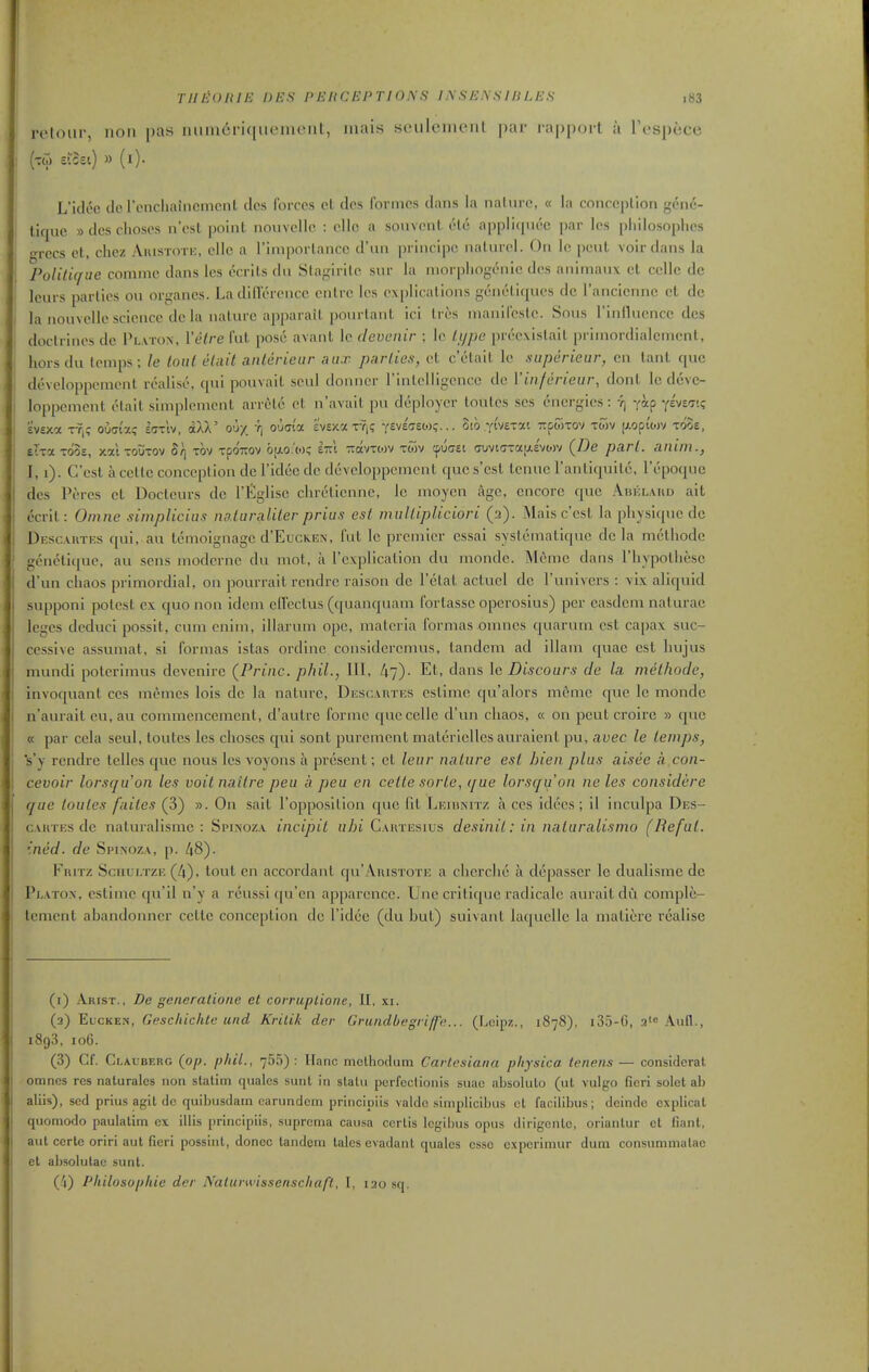 retoiir, non pas iiiiincfi([iiement, niai.s sculciiuMit par rapport a Tespece L'idec dc rencliaincmcnl dcs forces cl dos forinos dans la naliirc, « la concoplion gene- ticjue » dcs choscs n'cst point nouvellc : olle a souvcnt (Hu appliqnce par Ics philosophcs •rccs ct, chez Auistote, cllc a Tiniporlancc d'uii principo nalurol. On lo pent voir dans la Politique conimc dans Ics ccrils du Slagirilo sur la inorplingcnic dcs aiiitnanx ct ccile dc leurs parlies ou organcs. La dilVercncc cnlrc Ics explications geneliques dc I'ancicnnc ct dc la nouvellc science dcla nature apparait pourlanl ici In'-s inanifcstc. Sous rinllucnce des doctrines do Platon, Yetre fut pose avant le clevenir ; Ic lijpe prcexislail j)riniordialcnicnt, horsdu (enips; le loiil etnit anlerieur .lax parlie.s-, ct c'ctait le superieur, en lant que devcloppcnient realise, qui pouvaiL scul donner rinlclligcncc dc Vinfcrieur, dont Ic dcve- loppcment etait simplemcnt arretc ct n'avail pu deployer loulcs ses energies: -Jj yap yEvw.? EVExa XT,? oudt'x? laxiv, dXX' ou/ ri ouai'a evsxa ty,? ysvEffeo)?... 8ib yivexat Tipoixov xoiv [i.opt'o)V xdoE, Eixa xdoE, xat xouxov Bq xov xpoTOV 'oii.o't.<iq etcI zavxtov xwv cpuffEt (7LiviGxa!a.£'vwv (/9e pari, iinim., I, i). G'est a ccllc conception dc Tidcc dc dcvcloppcmcnt qucs'cst lenuc rantiquilc, I'epoque des Peres ct Docteurs dc I'Eglisc chretienne, Ic moycn age, encore que Abklahd ait ecrit: Omne simplicius no.taraliler priua est multipUciori (2). Mais c'est, la physique dc Descautes qui, au Icmoignagc d'EucKEN, fut le premier cssai systenialiquc dcla melliode geneliquc, au sens modcrnc du mot, a I'explicalion du mondc. Memc dans riiypotliesc d'un chaos primordial, on pourrait rcndrc raison dc rclat actucl dc I'univcrs : vix aliquid supponi potest ex quo non idem elVcclus (quanquam fortassc opcrosius) per casdcm naturae leges dcduci possit, cum cniin, illarum ope, materia formas omncs quarum est capax suc- cessive assumat, si formas istas ordine considcrcmus, tandem ad illam quae est hujus mundi poterimus devenire (^Priiic. phil., Ill, /17). Et, dans le Discours de la melhode, Invoquant ces memcs lois dc la nature, Descautks cstimo qu'alors memc que le mondc n'aurait eu, au commencement, d'autre forme que ccllc d'un chaos, « ou pent croire » que « par cela seul, toutes les choses qui sont purcment matericUes auraient pu, avec le temps, s'y rcndrc tellcs que nous les voyons a present; ct leur nature est hieii plus aisee a con- cevoir lorsquon les voitnailre peu a peu en celle sorte, que lorsqu'on ne les considere que toutes failes (3) ». On sait I'opposition que lit Leibnitz a ccs idces ; il inculpa Des- CAUTES de naturalismc : Spinoza incipil uhi Caiitesius desinil: in naturalismo (Beful. ■ned. de Spinoza, p. ^8). FniTZ SciiLi.TZE (4), lout en accordant qu' VrusTOTE a ciicrclie a dcpasser le dualisine dc Platon, eslinic qu'il n'y a rcussi (|u'cn apparcnce. Une critique radicalc auraildu comple- tement abandonner cettc conception dc I'idee (du but) suivant laquelle la matierc realise (1) Arist., Dc generatione et corruplione, II. xi. (2) EucKEN, Gesc/i/cA/e «7ici Krilik dor Grundbegriffe.... (Leipz., 1878), i35-G, a' Aufl., 1893, 106. (3) Cf. Clauberg {op. phil., 755): llanc methodum Cartesiana pliysica tenens— considcrat omncs res nalurales non slalim qualcs sunt In statu pcrfeclionis suau absolulo (ul vulgo tleri solet al) aliis), sed prius agil dc quibusdain carnndcm prlnciuiis valdc siinplicilnis ct facitibus; dcindc cxplicat quomodo paulatim ex illis principiis, suprema causa cerlis Icgibus opus dirigento, orlanlur et fiant, aul certe oriri aut fieri possint, donee tandem talcs evadant quales esse expcriniur dum consummalac el aljsolulac sunt. (.'1) Philosophie der Nalurwissenschaft, I, 120 sq.