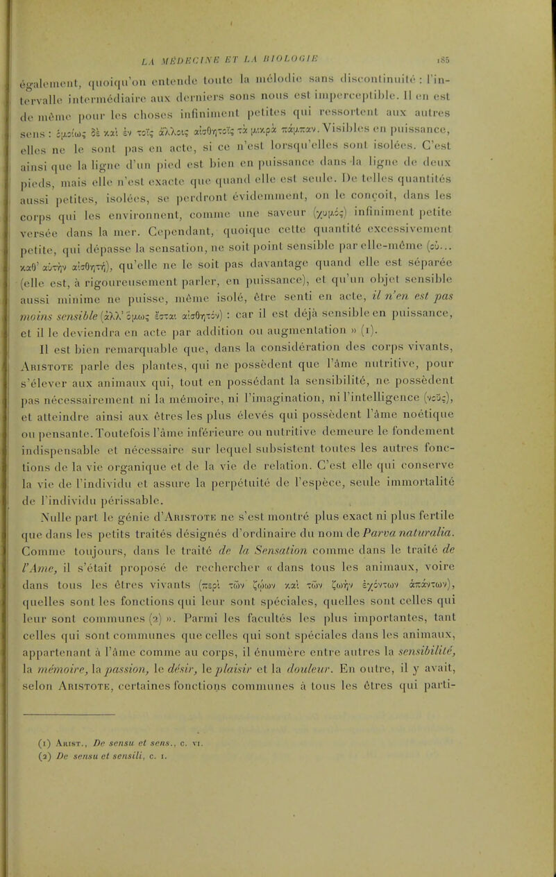 LA MliDKClSH ET LA HIOLOGIE ,S5 eo-alemcut, qiioiqu'ou entenclc loiitc la iiielodie sans cliscoiiliniiih' : I'in- torvallo intermediairc aux (Icrniei's sons nous est imporcepUhlc. 11 on est de nu^me jjoiir les choses infininient petites qui ressortent aux autres sens: cij-jio); 3s xat bi tot? oTaXgi; a'wOr.-oT; ;;/.y.pi 7:aiJ.Trav. Visibles en puissance, elles ne le sont pas en acte, si ce n'est lorsqu'elles sont isol6es. G'est ainsi que la ligne d'un pied est bien en puissance dans la ligne de deux pieds, mais elle n'est exacte que quand elle est seule. De telles quantites aussi petites, isolees, se perdront evidemment, on le conceit, dans les corps qui les environnent, comme une saveur {yui).iq) infiniment petite versee dans la mer. Gependant, quoique cette quantity excessivement petite, qui depasse la sensation, ne soit point sensible par elle-m6me (ci... xaO' aOTYjv abOr.r^), qu'elle ne le soit pas davantage quand elle est separee (elle est, a rigoureusement parler, en puissance), el qu'un objet sensible aussi minime ne puisse, nieme isole, eti'o senti en acte, il n'en est pas }7ioins seiisible {iXV o\JMi i^xxi alcrOrixiv) : car il est deja sensible en puissance, et il le deviendra en acte par addition ou augmentation » (i). II est bien reniarquable que, dans la consideration des corps vivants, Aristote parle des plantes, qui ne possedent que I'dme nutritive, pour s'elever aux animaux qui, tout en possedant la sensibility, ne possedent pas necessairement ni la memoire, ni Fimagination, ni I'intelligence (vcjc), et atteindre ainsi aux etres les plus eleves qui possedent Tfime noetique ou pensante.Toutefoisl'ame inf^rieure ou nutritive demeure le fondenient indispensable et necessaire sur lequel subsistent toutes les autres fonc- tions de la vie organique et de la vie de relation. G'est elle qui conserve la vie de I'individu et assure la perpetuite de I'espece, seule inimortalite de I'individu perissable. Xulle part le genie d'Aristote ne s'est montre plus exact ni plus fertile que dans les petits traites designes d'ordinaire dii nomdeParvanaturalia. Gomnie toujours, dans le traite de la Sensation conime dans le traite de I'Ame, il s'etait propose de rechercher « dans tous les animaux, voire dans tous les 6tres vivants [r.i^X twv ^(owv -/.al xwv Cwy;v i/dv-wv aicavtcov), quelles sont les fonctions qui leur sont speciales, quelles sont celles qui leur sont communes (2) ». Parmi les facultes les plus importantes, tant celles qui sont communes que celles qui sont speciales dans les animaux, appartenant a I'time comme au corps, il 6numere entre autres la sensibilile, la memoirejmssion, le desir, \e plaisir et la douleur. En outre, il y avait, selon Aristote, ccrtaines fonctions communes a tous les dtres qui parti- (i) AiusT., De scnsu et sens., c. vi.