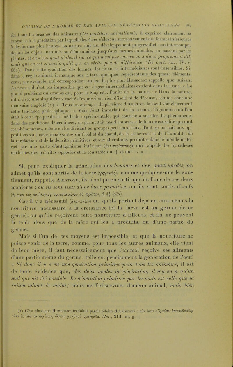 ecrit sur Ics organes des aniinaux (I)e parlihns aiiimaliiim), il cx|)iime clairemeiil sa crovancc a la gradalion par huiiielle les ctrcs s'eluvenl siicccssivcincnl dcs I'onnes inleiicurcs il des formes plus liantcs. La nature suit un developpement progrcssif cl non inlerroiiipu, dcpuislcs objels inanimes ou eleinenlaircs jusqu'aux formes aniinales. en passant paries plantcs, ct en s'essa ijaiil d'nhord sur ce qui n'esl pas encore nn animal propremenl dil, mais qui en est si voisin qu'il ij a en vcrile peu de difference. (De pari, an., IV, v, 681). Dans cetle gradalion dcs formes, les nuances intermodiaircs sont insensibles. Si, dans Ic ri-gnc animal, il manque sur la tcrrc quelqucs rcprescntanls dcs quatrc elements, ccux, par cxcmple, qui correspondent an feu le plus pur, IIuxnioi.oT rappelle que, suivant Aristote, iln'est pas impossible que ces dcgrcs inlcrmcdialres existent dans la Lune. « Le .rrand problcme du cosmos est, pour le Stagirite, I'unite de la nature: « Dans la nature, dit-il a\ec une singuliere vivacite d'expresslon, rien d'isole ni de decousu, comme dans une mauvaisc tragedic (i) ». Tons les ouvragcs de pliysi([uc d'AiusroTK laisscnt voir clairemcnt cetle tendance pliilosoplii(iuo. « Mais I'elat imparfait dc la science, I'ignorancc ou Ton elait a cetle epoque de la metliode experimcntalc, qui consiste a susciter les plicnomenes dans des conditions determinees, ne permcttait pas d'embrasscr le lien de causalitc c^ui unit ces phcnomenes, meme en les divisant en groupes peu nombreux. Tout se bornait aux op- positions sans cesse renaissantes du froid et du cliaud, de la sechcresse et de rhumidite, de la rarefaction ct de la densitc primitives, ct aux alterations produites dans le monde mate- riel par une sorte d'antagonisme intcrieur (dvTtTOptaTaoi;), qui rappelle les hypotheses moderncs des polarites opposccs ct le coiatrastc du -)- ct du —. » Si, pour expliquer la generation des homines et des qaadnipedes, on admet qu'ils sont sortis de la lerre {jqyviEXq), comme quelques-uns le sou- tiennent, raj)pelle Aristote, ils n'ont pii en sortir que de Tune de ces deux manieres : ou ils sont issus d'une larve primitive, ou ils sont sortis d'oeufs (f, Y^? (j/.coXyjy.i; 7'jvir:aiJ.£Vou to TrpwTov, y) (otov). Car il y a necessite (avay/.aTsv) ou qu'ils portent deja en eux-memes la nourriture necessaire a la croissance (et la larve est un germe de ce genre); ou qu'ils recoivent cette nourriture d'ailleurs, et ils ne peuvent la tenir alors que de la mere qui les a produits, ou d'une partie du germe. Mais si I'un de ces moyens est impossible, et que la nourriture ne puisse venir de la terra, comme, pour tons les autres animaux, elle vient de leur mere, il faut necessairement que I'animal recoive ses aliments d'une partie m6me du germe; telle est precisement la generation de I'oeuf. « Si done il y a eu une generation primitive pour tons les animaux, il est de toute evidence que, des deux modes de generation, il n'y en a qu'un seul qui ait ete possible. La generation primitive par les oeufs est celle que la raison admet le mains; nous ne I'observons d'aucun animal, mais bien (i) C ost ainsi que Humboldt traduilla parole ct-lobro J'Aiustote : oj/. 'io'./.i o'rj oijat; ijteiaoSitoST]? oO'ja £•/. TdSv tpa'.vo[;.c'va>v, Mar.ia jioyO/jpa TpaywSi'a. Met., XIII, in, 9.