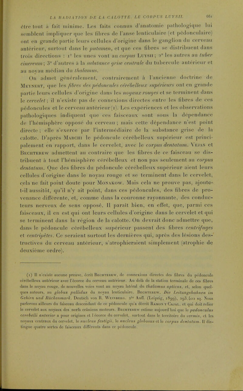 L.\ /rin/ir/ov he la calotte, le coiinrs lvysil or,, eli-c loiil ;i liiil luiniine. Lcs fiiils coiimis (ranaloiiiici palliolo^acnH; liii scMiiblcnl impliqiKM- (jiic Ics lihics do Tansc lonliciilairc (et pcdoiu iilaifc) oiU en grandc parlic loui's cellules d'originc dans le ganglion dii cerveaii anlerieur, siirloiit dans Ic putamen, et que ces (ihres se dislribuent dans tiois diroclions : i les uncs vonl au corpus LxjYSii; -i les aulres au tuber cincrein)i; 3 d'aulres a la substance <jrise centralc du liihcicule anlericui- el au noyau median du ihahiniKs. On adniel g«^neralenienl, contraii-emenl a rancicniii doctrines de Mkynkut, que les fibres ilcspedoncules cerebelleiix sapericurs onl. en grande [)arlie leurs (-ellules d'origine dans les noijaux rouges else lenninenl dans le cervelet; il n'existc pas de connexions directes entre les fibres de ces pedoncules et le cerveau anlerieur(i). Les experiences et les observations palhologi(pies indiquent (|ue ces faisceaux sont sous la dependance de riieniisphfere oppose du cerveau ; iiiais celle dependance n'est point (lirecte; elle s'exerce par Tinterniediaire de la substance grisc de la calotte. D'aprfes Marchi le pedoncule cereljelleux superieur est pi-inci- palement en rapport, dans le cervelet, avec le corpus dentatum. Vejas et Beciiterew admettent au contraire que les fibres de ce faisceau se dis- tribuent a tout rhemisphere cerebelleux et non pas seulement au corpus dentatum. Que des fibres du pedoncule c6rebelleux superieur aient leurs cellules d'origine dans le noyau rouge et se terminent dans le cervelet, cela ne fait point doute pour Monakow. Mais cela ne prouve pas, ajoute- t-il aussitot, qu'il n'y ait point, dans ces pedoncules, des fibres dc pro- venance differente, et, comme dans la couronne rayonnante, des conduc- teurs nerveux de sens oppos6. II parait bien, en effet, que, parmi ces faisceaux, il en est qui out leurs cellules d'origine dans le cervelet et qui se lei'ininent dans la region de la calotte. On devrait done admettre que, dans Ic pedoncule c6rebelleiix superieur [)assent des fibres centrifuges et centripeles. Ce seraient surtout les dernieres qui, apres des lesions des- tructives du cerveau anterieur, s'atrophieraient simplement (alrojjhie de deuxieme ordre). (i) II n'cxistc aiicuno prciivc, ccrit Rechteuew, dc connexions clircctcs des fil)res dii pedoncnlo ccrcbcIlciix anlericnr avcc I'ocorcc du ccrvcan anlerieur. Au dcia do la station tcrminalo dc cos fibres dans Ic noyau rouge, dc nouvellcs voios vont au noyau lateral du thalamus opticus, cl, selon quol- qucs aulcurs, au globus pallidas du noyau lenliculairc. IJF.cnTr.iiKw. Die f.dluilgslialiiien iin Geliirn and liiickenmuik. Dculscii von 11. V\ ei.nbeiu;. •i^'^ Aull. (Lcipzij,', i8(j()), .T(j3,.'ioa sq. Nous parlerons aillcurs du faisceau descendant dc cc pedoncule qu'a dccrit IIamon y Cajal, ot qui doit relier le cervelet aux noyaux des ncrfs crAniens moteurs. Hecmteuew cslime aujourd'luii que le pedonrulus ccrnbelli anterior a pour origincs et I'ecorcc du cervelet, surtout dans le Icrritoire du vermis, el les noyaux centraux du cervclel, le nucleus fastigii, le nucleus globosus cl\o corpus dentatum. II dis- tingue quatre sorlcs do faisceaux diffcrcnls dans cc pcklonculo.