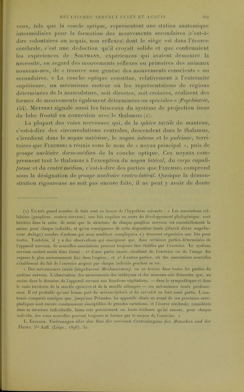 Mi:(:.\Ms)ii-:s .\i:ini:i \ i\\i:s irr .laji is m-j VLUix, Lcls que la couchc optiqiic, reprcsciilcnl uiic slalioii aiia(oiiii(jiic iiiloiincdiaire pour la Ibrmalioa dcs moiivomonls sc(;onilairc.s (c'esl-a- dire volontaircs on acquis, non roflexcs) dont 1<! siege osl dans I'dcorce cerebrale, c'est unc deduction (jii'il < royail solide et que confirinaient les ex])eriences tic Soltmann, experiences (|ui avaieni deiiionlre la necessite, en regard dcs inouvcnicnls reflexes ou primaircs des aniinaux nouveau-nes, de « Irouver unc gencse dcs niouvenienls conscienls » ou secondaires. « La couche oplique consLilue, rclativenienl a rcxlreniile supcrieurc, un niccanisme luoleur ou Ics re|)rcscntalions de legions delerniinees de la musculature, soit directcs, soil croisecs, realiscnl des Ibrmes de mouvements egalement deterininees ou sptk'iales » {Pmjchiatrie, 154). Meyneut signale aussi les faisceaux du syst6nic de projection issus (hi lol)t> frontal cn connexion avec le thalamus (i). La plupart des voies nerveuses (pii, de la splwre tactile dn nianlcau, c'est-a-dire des circonvolutions centrales, descendent dans le thalamus, s'irradient dans le noijau anterieur, le noyau interne et le pulvinar, terri- loires que Flechsk; a reunis sous le nom de « noyau principal », puis de groupe nucleaire dorso-median de la couche optique. Ges noyaux com- prennent tout le thalamus a I'exception du noyau lateral, du corps ciipiili- fornic et du centre median, c'cst-a-dire des parties que Flechsig comprend sous la designation de (jroupie nucleaire ventro-lateral. Quoique la demon- stration rigoureuse ne soit pas encore faite, il ne pent y avoir de doute (i) Un Irc'S grand noinbrc de fails soiit cn favour dc I'liypolhesc siiivanlc : « Les associations cel- lidaircs [ganglions, centres norvcux], inie fois acquises au cours du dcvoliipjtcracnt phjlogcniquc, sont licrilees dans la suite, de sortc que la structure do cliaquo ganglion nervcux est cssentiellcment la incnic pour chaquc individu, et qu'cn consequence de colic disposition innee (durch diese angebo- reiie Anlage) nombre d'aclions qui nous semblcnl cotnpliqueos s'y Irouvcnt organisecs uiie fois pour tonics. Toutefois, il y a des observations qui cnscigncnl que, dans ccrlaincs parties dolerminecs do I'apparcil nervcux, de nouvellcs associations peuvciil toujours olrc olablies par I'cxcrcicc. Lc sjslomc nervcux central scrait done forme : i d'une parlie innee, resultant dc I'excrcice ou dc I'usage dcs organes lc plus ancienncmcnt fixo dans I'espece ; et a d'aulrcs parties, ou dcs associations nouvellcs s'clablisscnt du fail dc l excrcicc acquis jiar cbaquc individu pendant sa vie. « Dcs niicanisniex innds (angchorene Mecltanismcit), on on trouvc dans loulcs les parties du systoinc nervcux. L'obscrvalion dcs mouvcmcnls dcs cmbryons ol dcs nouvcau-nes dcniontrc quo, au moins dans le doinainc do I'appiircil servant auv foncLions vcgclatives, —dans lc synijxithiquc dans le vaslc lerritoire de la moelle dpiniere el dc la moelle allongcc — ccs mccatiisnies innes predomi- ncnl. II est probable qu'une bonne part du mcscnvephrdc. cl du ccivelrl cn font aussi parlie. L'ana- lomic comparcG cnseignc que, jusqu aux I'riniales, les appiircils situcs en avant dc cos provinces cnco- pbaliqties sont encore constammcnt siiscopliblcs de grandos variations, ct I'ccorcc ccr6brale, considcruc dans sa structure individucllc, laisse voir precisement cn Ionic evidence qu ici encore, pour cbaquc indivi<lu, dos vf)ies nouvellos pcuvcnl loujours sc former |)ar lo nioyon dc l oxcrcicc. » li. Edi.-sceii. Vorlesungen ttbcr den Ikia dur navvi'isen Centralorganc dcs Mcnschen und der Tliieie. f)' .\ufl. (Leipz., >8()()), 3;!.