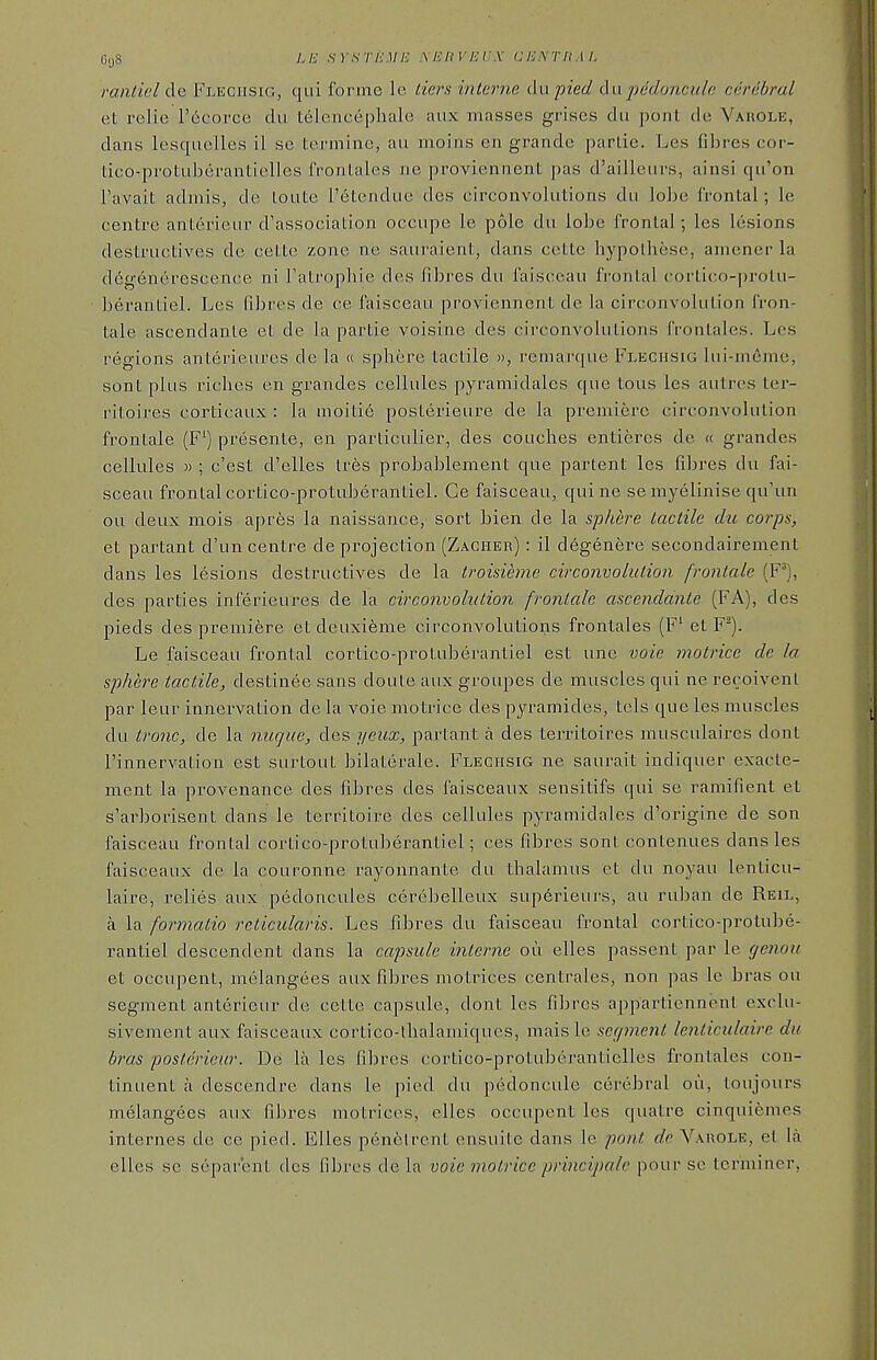 rantiel de Fleghsig, qui lurme ie tiers interne du pied du pedfmculc cerebral et relie I'^corce dii telcncephale aux masses grises du pont de Vauole, dans lesquelles il so tcrminc, an moins en grande parlie. Les fibres cor- tico-protuberantielles IVontales ne proviennent pas d'ailleurs, ainsi qu'on Favait admis, de loute retendue des circonvolutions du \ohe frontal; le centre antei'ieur d'association occupe le pole du lobe frontal; les lesions destructives de cette zone ne sauraient, dans cette hypolhese, amencr la dcgenerescence ni Tatrophie des fibres du faisceau frontal cortico-protu- beranliel. Les fibres de ce faisceau proviennent de la circonvolution fron- tale ascendanle et de la partie voisine des circonvolutions frontales. Les regions anterieures de la « sphere tactile », remarque Fleghsig lui-ineme, sont plus riches en grandes cellules pyramidales que tous les autres ter- ritoires corticaux : la moitie posterieure de la premiere circonvolution frontale (F') presente, en particulier, des couches entieres de « grandes cellules )) ; c'est d'elles Ires probablement que partent les fibres du fai- sceau frontal cortico-protuberantiel. Ce faisceau, qui ne se myelinise qu'un ou deux mois apres la naissance, sort bien de la sphere tactile du corps, et partant d'un centre de projection (Zacher) : il degenere secondairement dans les lesions destructives de la troisieme circonvolution frontale (F^), des parties inferieures de la circonvolution frontale ascendanle (FA), des pieds des premiere et deuxieme circonvolutions frontales (F' et F^). Le faisceau frontal cortico-protuberantiel est unc voie motrice de la sphere tactile, destinee sans doute aux groupes de muscles qui ne recoivent par leur innervation de la voie motrice des pyramides, tels que les muscles du tronc, de la nuqiie, des yeux, partant a des territoires musculaires dont I'innervation est surtout bilaterale. Fleghsig ne saurait indiquer exacte- ment la provenance des fibres des faisceaux sensitifs qui se ramifient et s'arborisent dans le territoire des cellules pyramidales d'origine de son faisceau frontal cortico-protuberantiel; ces fibres sont contenues dans les faisceaux de la couronne rayonnante du thalamus et du noyau lenticu- laire, relies aux pedoncules cerebelleux sup6rieurs, au ruban de Reil, a la formatio reticularis. Les fibres du faisceau frontal cortico-protube- rantiel descendent dans la capsule ititerne oil elles passent par le genou et occupent, melangees aux fibres motrices centrales, non pas le bras ou segment anterieur de cette capsule, dont les fibres appartiennent exclu- sivement aux faisceaux cortico-thalamiques, mais le segment lenticulairc du bras poslerieur. Dei la les fibres cortico-protuberantielles frontales con- tinuent a descendre dans le pied du pedoncule cerebral ou, toujours melangees aux fibres motrices, elles occupent les quatre cinquiemes internes de ce pied. Elles penfctrent ensuite dans le pant de Varole, el la elles se separ'ent des fibres de la voie motrice principale pour sc terminer.