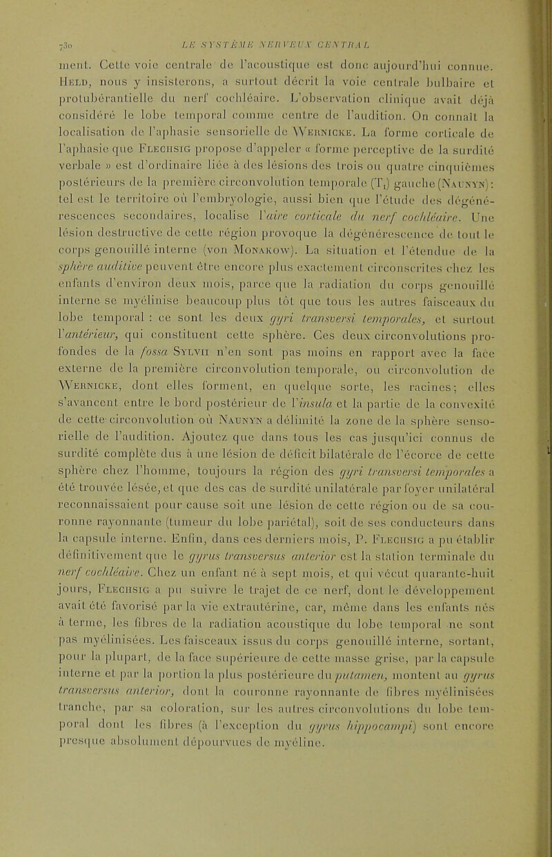 merit. CelLo, voio centrale de racoustique est doiu; aujoui'd'hiii conniie. Hkld, nous y insisterons, a siirlout decrit la voie cenli'ale Inilbaire el |)roluberantielle du nerf cochleaire. L'observalion clinicjue avail deja coiisidere le lobe Leinporal comme centre de I'aiidition. On coniiait la localisation de Faphasie sensorielle de Weunicke. La forme corticale de Tapliasie (jiie Flechsig propose d'appeler « forme perceptive de la siirdite verbale » est d'ordinaire lieo a des lesions dcs Irois ou quatre cinqui6mes poslerieurs de la premiere circonvoliition temp.orale (Ti) gauche (Na.unyjs): tel est le territoire on renibryologie, aiissi bien que Tdtude des degene- resceaces secondaires, localise Vuire corticale du nerf cochleaire. Une lesion destructive de cette region provoque la degenerescence de lout le corps genouille interne (von Monakow). La situation el Fetenduc de la sphere audiLive peuvent etre encore plus exaclenient circonscriles chez Ics enfants d'environ deux mois, parce que la radiation du coj'])s genouille interne se myelinise beaucouj) plus tot que tous les autres faisceaux du lobe temporal : ce sont les deux gyri transversi temporales, et surtout Yanterieur, qui constituent cette sphere. Ces deux circonvolulions pro- fondes de la fossa Sylvii n'en sont pas moins en rapport avec la face externe de la premiere circonvolution temporale, ou circonvolution de Wernicke, dont eiles formenl, en quelque sorte, les racines; elles s'avancent entre le bord posterieur de Vinsula et la partie de la convexile de cette circonvolution ou Naunyn a deliniite la zone de la sphere senso- rielle de I'audition. Ajoutez que dans tous les cas jusqu'ici connus de surdite complete dus a une lesion de deficit bilaterale dc Tecorce de cette sphere chez I'homme, toujours la region des gyri transversi Leniporales a ete trouvee lesee,et que des cas de surdite unilaterale par foyer unilateral reconnaissaient pour cause soil une lesion de cette region ou de sa cou- ronne rayonnante (tumeur du lobe parietal), soil de ses conducteurs dans la capsule interne. Enfin, dans ces derniers mois, P. Flegusig a pu etablir defiiiitivement ([ue le gyrus iransversus anterior est la station terminale du nerf cocldeaire. Chez un enfant ne a sept mois, et qui vccut quarante-huil jours, Fleghsig a pu suivre le trajet de ce nerf, dont le developpement avail ete favorise par la vie extrauterine, cai-, meme dans les enfants nes a terme, les fibres de la radiation acoustique du lobe temporal iie sont pas myclinisees. Les faisceaux issus du corps genouille interne, sorlant, pour la ])lupart, de la face superieure de cette masse grise, par la capsule interne et par la portion la plus posterieure du putamen, montenl au gyrus transversus anterior, dont la couronne rayonnante de fibres myelinisees tranche, pai sa coloration, sur les autres circonvolulions du lo]j(^ Icni- poral dont les fibres (a ['exception du gyrus hippocampi) sonl encore l)res([ue absolument depourvues de myeline.